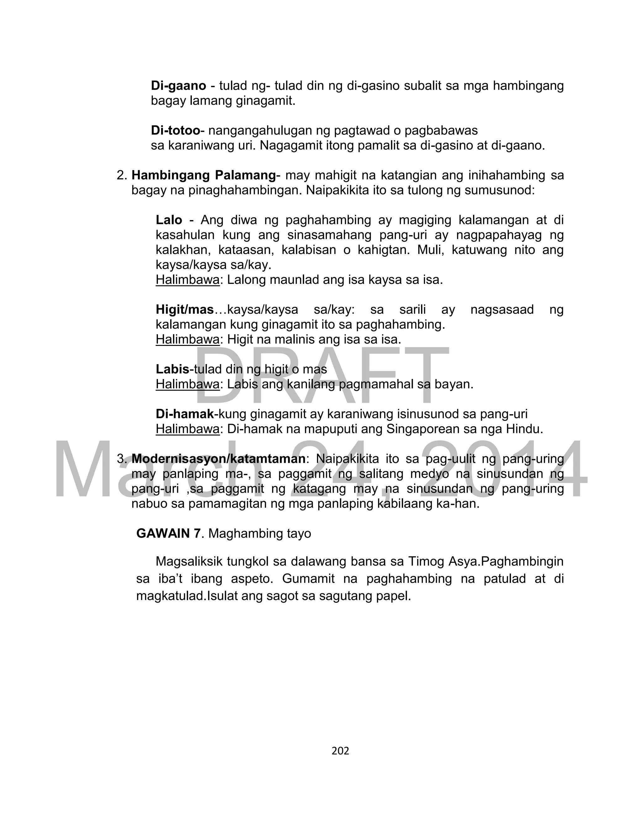 DRAFT
March 24, 2014
202
Di-gaano - tulad ng- tulad din ng di-gasino subalit sa mga hambingang
bagay lamang ginagamit.
Di-totoo- nangangahulugan ng pagtawad o pagbabawas
sa karaniwang uri. Nagagamit itong pamalit sa di-gasino at di-gaano.
2. Hambingang Palamang- may mahigit na katangian ang inihahambing sa
bagay na pinaghahambingan. Naipakikita ito sa tulong ng sumusunod:
Lalo - Ang diwa ng paghahambing ay magiging kalamangan at di
kasahulan kung ang sinasamahang pang-uri ay nagpapahayag ng
kalakhan, kataasan, kalabisan o kahigtan. Muli, katuwang nito ang
kaysa/kaysa sa/kay.
Halimbawa: Lalong maunlad ang isa kaysa sa isa.
Higit/mas…kaysa/kaysa sa/kay: sa sarili ay nagsasaad ng
kalamangan kung ginagamit ito sa paghahambing.
Halimbawa: Higit na malinis ang isa sa isa.
Labis-tulad din ng higit o mas
Halimbawa: Labis ang kanilang pagmamahal sa bayan.
Di-hamak-kung ginagamit ay karaniwang isinusunod sa pang-uri
Halimbawa: Di-hamak na mapuputi ang Singaporean sa nga Hindu.
3. Modernisasyon/katamtaman: Naipakikita ito sa pag-uulit ng pang-uring
may panlaping ma-, sa paggamit ng salitang medyo na sinusundan ng
pang-uri ,sa paggamit ng katagang may na sinusundan ng pang-uring
nabuo sa pamamagitan ng mga panlaping kabilaang ka-han.
GAWAIN 7. Maghambing tayo
Magsaliksik tungkol sa dalawang bansa sa Timog Asya.Paghambingin
sa iba’t ibang aspeto. Gumamit na paghahambing na patulad at di
magkatulad.Isulat ang sagot sa sagutang papel.
 