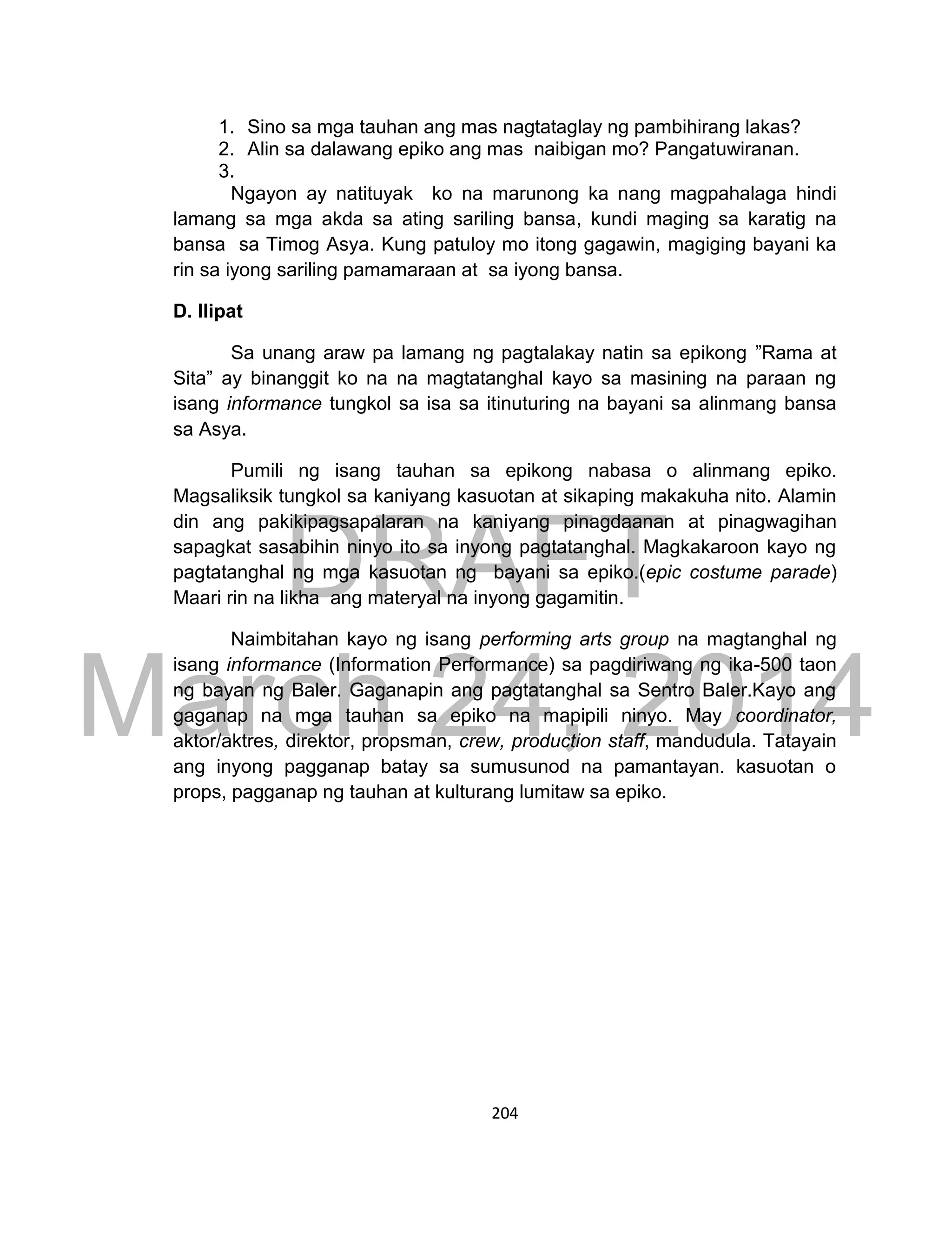 DRAFT
March 24, 2014
204
1. Sino sa mga tauhan ang mas nagtataglay ng pambihirang lakas?
2. Alin sa dalawang epiko ang mas naibigan mo? Pangatuwiranan.
3.
Ngayon ay natituyak ko na marunong ka nang magpahalaga hindi
lamang sa mga akda sa ating sariling bansa, kundi maging sa karatig na
bansa sa Timog Asya. Kung patuloy mo itong gagawin, magiging bayani ka
rin sa iyong sariling pamamaraan at sa iyong bansa.
D. Ilipat
Sa unang araw pa lamang ng pagtalakay natin sa epikong ”Rama at
Sita” ay binanggit ko na na magtatanghal kayo sa masining na paraan ng
isang informance tungkol sa isa sa itinuturing na bayani sa alinmang bansa
sa Asya.
Pumili ng isang tauhan sa epikong nabasa o alinmang epiko.
Magsaliksik tungkol sa kaniyang kasuotan at sikaping makakuha nito. Alamin
din ang pakikipagsapalaran na kaniyang pinagdaanan at pinagwagihan
sapagkat sasabihin ninyo ito sa inyong pagtatanghal. Magkakaroon kayo ng
pagtatanghal ng mga kasuotan ng bayani sa epiko.(epic costume parade)
Maari rin na likha ang materyal na inyong gagamitin.
Naimbitahan kayo ng isang performing arts group na magtanghal ng
isang informance (Information Performance) sa pagdiriwang ng ika-500 taon
ng bayan ng Baler. Gaganapin ang pagtatanghal sa Sentro Baler.Kayo ang
gaganap na mga tauhan sa epiko na mapipili ninyo. May coordinator,
aktor/aktres, direktor, propsman, crew, production staff, mandudula. Tatayain
ang inyong pagganap batay sa sumusunod na pamantayan. kasuotan o
props, pagganap ng tauhan at kulturang lumitaw sa epiko.
 