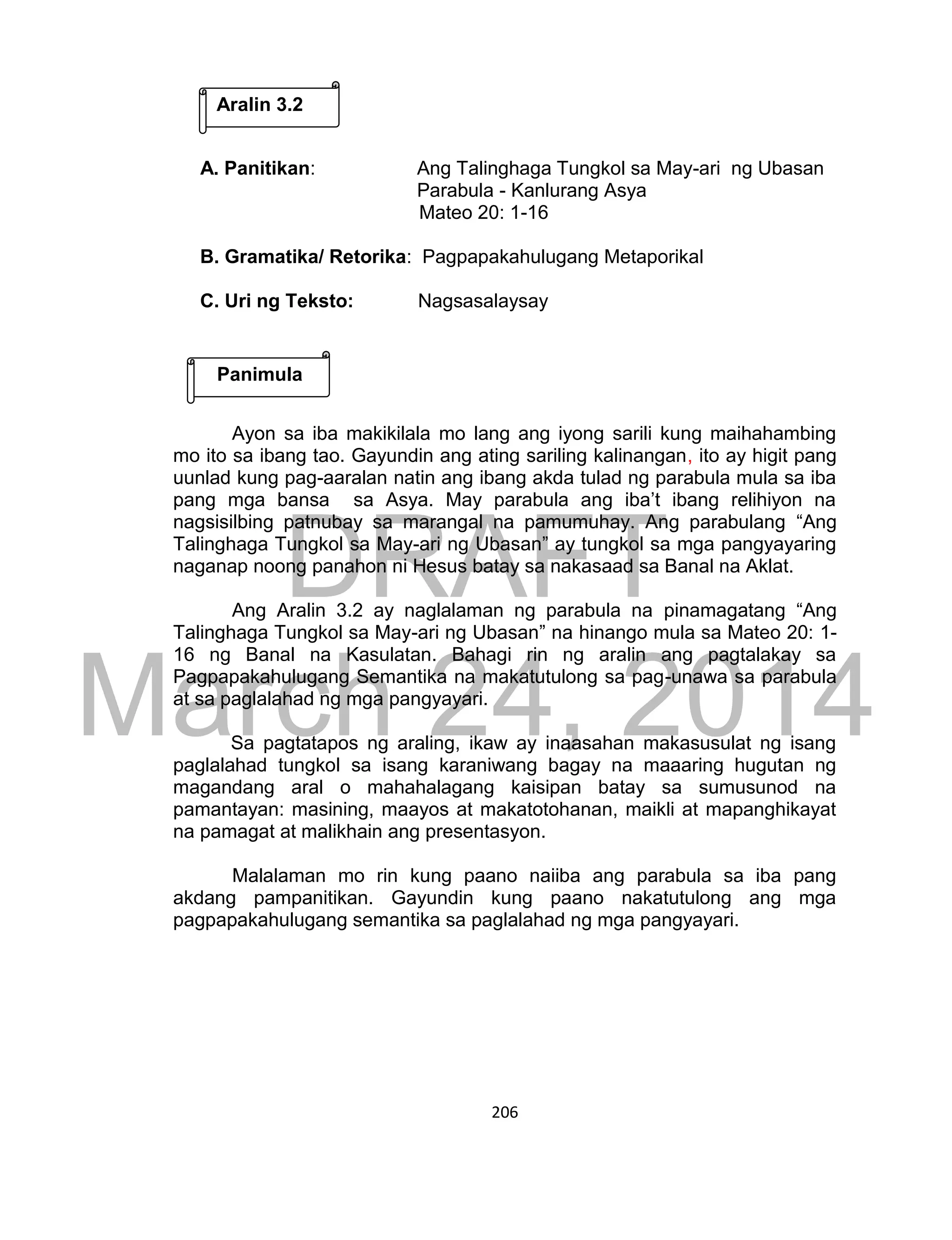 DRAFT
March 24, 2014
206
A. Panitikan: Ang Talinghaga Tungkol sa May-ari ng Ubasan
Parabula - Kanlurang Asya
Mateo 20: 1-16
B. Gramatika/ Retorika: Pagpapakahulugang Metaporikal
C. Uri ng Teksto: Nagsasalaysay
Ayon sa iba makikilala mo lang ang iyong sarili kung maihahambing
mo ito sa ibang tao. Gayundin ang ating sariling kalinangan, ito ay higit pang
uunlad kung pag-aaralan natin ang ibang akda tulad ng parabula mula sa iba
pang mga bansa sa Asya. May parabula ang iba’t ibang relihiyon na
nagsisilbing patnubay sa marangal na pamumuhay. Ang parabulang “Ang
Talinghaga Tungkol sa May-ari ng Ubasan” ay tungkol sa mga pangyayaring
naganap noong panahon ni Hesus batay sa nakasaad sa Banal na Aklat.
Ang Aralin 3.2 ay naglalaman ng parabula na pinamagatang “Ang
Talinghaga Tungkol sa May-ari ng Ubasan” na hinango mula sa Mateo 20: 1-
16 ng Banal na Kasulatan. Bahagi rin ng aralin ang pagtalakay sa
Pagpapakahulugang Semantika na makatutulong sa pag-unawa sa parabula
at sa paglalahad ng mga pangyayari.
Sa pagtatapos ng araling, ikaw ay inaasahan makasusulat ng isang
paglalahad tungkol sa isang karaniwang bagay na maaaring hugutan ng
magandang aral o mahahalagang kaisipan batay sa sumusunod na
pamantayan: masining, maayos at makatotohanan, maikli at mapanghikayat
na pamagat at malikhain ang presentasyon.
Malalaman mo rin kung paano naiiba ang parabula sa iba pang
akdang pampanitikan. Gayundin kung paano nakatutulong ang mga
pagpapakahulugang semantika sa paglalahad ng mga pangyayari.
Aralin 3.2
Panimula
 