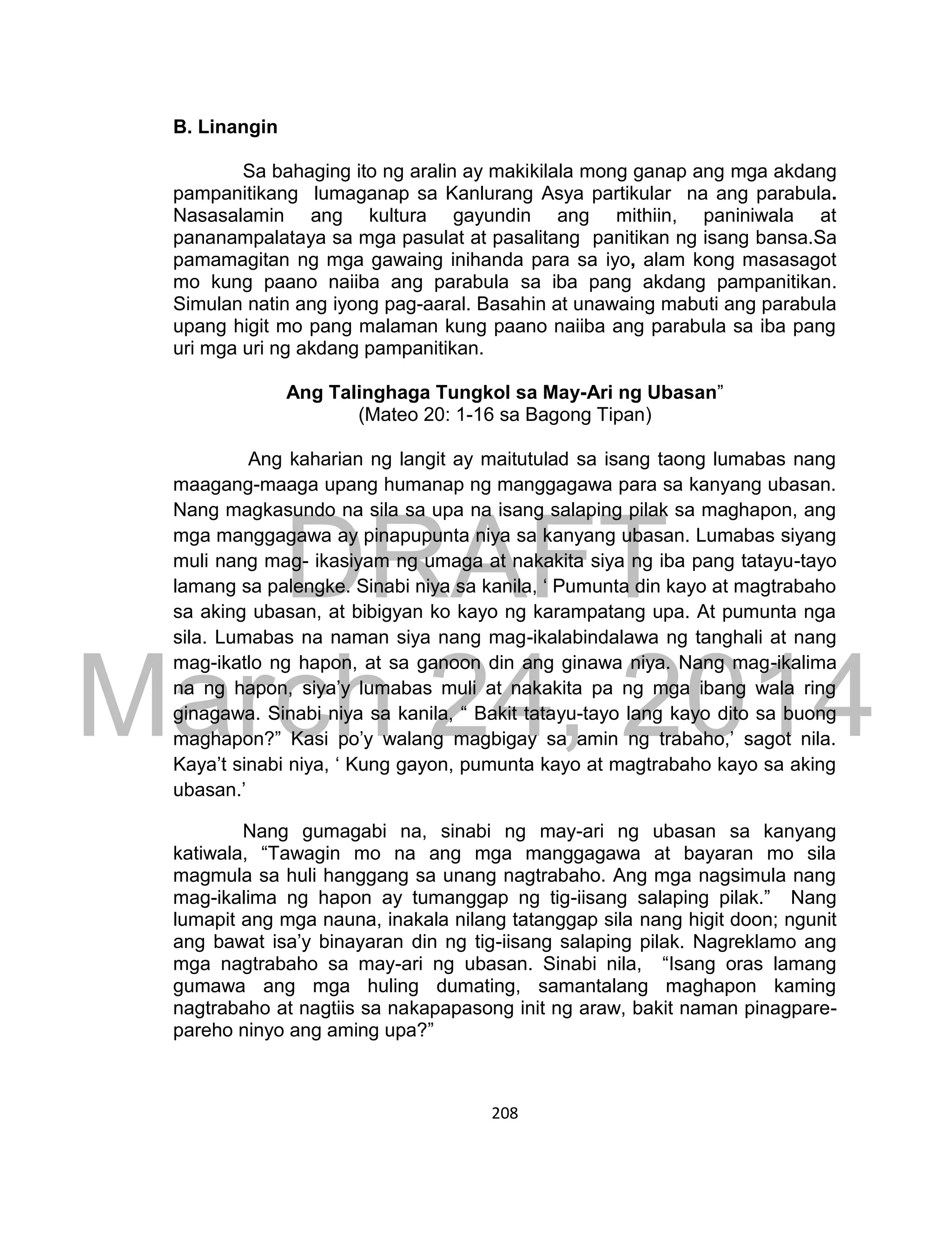 DRAFT
March 24, 2014
208
B. Linangin
Sa bahaging ito ng aralin ay makikilala mong ganap ang mga akdang
pampanitikang lumaganap sa Kanlurang Asya partikular na ang parabula.
Nasasalamin ang kultura gayundin ang mithiin, paniniwala at
pananampalataya sa mga pasulat at pasalitang panitikan ng isang bansa.Sa
pamamagitan ng mga gawaing inihanda para sa iyo, alam kong masasagot
mo kung paano naiiba ang parabula sa iba pang akdang pampanitikan.
Simulan natin ang iyong pag-aaral. Basahin at unawaing mabuti ang parabula
upang higit mo pang malaman kung paano naiiba ang parabula sa iba pang
uri mga uri ng akdang pampanitikan.
Ang Talinghaga Tungkol sa May-Ari ng Ubasan”
(Mateo 20: 1-16 sa Bagong Tipan)
Ang kaharian ng langit ay maitutulad sa isang taong lumabas nang
maagang-maaga upang humanap ng manggagawa para sa kanyang ubasan.
Nang magkasundo na sila sa upa na isang salaping pilak sa maghapon, ang
mga manggagawa ay pinapupunta niya sa kanyang ubasan. Lumabas siyang
muli nang mag- ikasiyam ng umaga at nakakita siya ng iba pang tatayu-tayo
lamang sa palengke. Sinabi niya sa kanila, ‘ Pumunta din kayo at magtrabaho
sa aking ubasan, at bibigyan ko kayo ng karampatang upa. At pumunta nga
sila. Lumabas na naman siya nang mag-ikalabindalawa ng tanghali at nang
mag-ikatlo ng hapon, at sa ganoon din ang ginawa niya. Nang mag-ikalima
na ng hapon, siya’y lumabas muli at nakakita pa ng mga ibang wala ring
ginagawa. Sinabi niya sa kanila, “ Bakit tatayu-tayo lang kayo dito sa buong
maghapon?” Kasi po’y walang magbigay sa amin ng trabaho,’ sagot nila.
Kaya’t sinabi niya, ‘ Kung gayon, pumunta kayo at magtrabaho kayo sa aking
ubasan.’
Nang gumagabi na, sinabi ng may-ari ng ubasan sa kanyang
katiwala, “Tawagin mo na ang mga manggagawa at bayaran mo sila
magmula sa huli hanggang sa unang nagtrabaho. Ang mga nagsimula nang
mag-ikalima ng hapon ay tumanggap ng tig-iisang salaping pilak.” Nang
lumapit ang mga nauna, inakala nilang tatanggap sila nang higit doon; ngunit
ang bawat isa’y binayaran din ng tig-iisang salaping pilak. Nagreklamo ang
mga nagtrabaho sa may-ari ng ubasan. Sinabi nila, “Isang oras lamang
gumawa ang mga huling dumating, samantalang maghapon kaming
nagtrabaho at nagtiis sa nakapapasong init ng araw, bakit naman pinagpare-
pareho ninyo ang aming upa?”
 