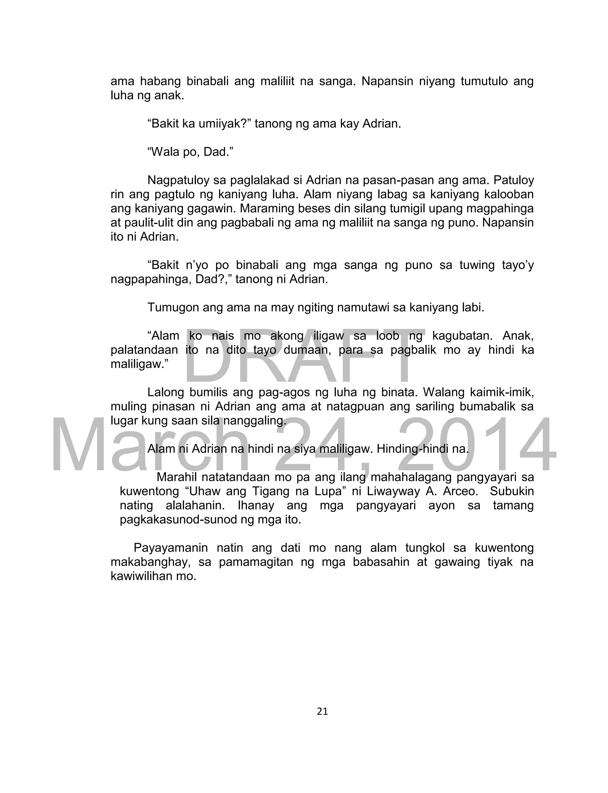 DRAFT
March 24, 2014
21
ama habang binabali ang maliliit na sanga. Napansin niyang tumutulo ang
luha ng anak.
“Bakit ka umiiyak?” tanong ng ama kay Adrian.
“Wala po, Dad.”
Nagpatuloy sa paglalakad si Adrian na pasan-pasan ang ama. Patuloy
rin ang pagtulo ng kaniyang luha. Alam niyang labag sa kaniyang kalooban
ang kaniyang gagawin. Maraming beses din silang tumigil upang magpahinga
at paulit-ulit din ang pagbabali ng ama ng maliliit na sanga ng puno. Napansin
ito ni Adrian.
“Bakit n’yo po binabali ang mga sanga ng puno sa tuwing tayo’y
nagpapahinga, Dad?,” tanong ni Adrian.
Tumugon ang ama na may ngiting namutawi sa kaniyang labi.
“Alam ko nais mo akong iligaw sa loob ng kagubatan. Anak,
palatandaan ito na dito tayo dumaan, para sa pagbalik mo ay hindi ka
maliligaw.”
Lalong bumilis ang pag-agos ng luha ng binata. Walang kaimik-imik,
muling pinasan ni Adrian ang ama at natagpuan ang sariling bumabalik sa
lugar kung saan sila nanggaling.
Alam ni Adrian na hindi na siya maliligaw. Hinding-hindi na.
Marahil natatandaan mo pa ang ilang mahahalagang pangyayari sa
kuwentong “Uhaw ang Tigang na Lupa” ni Liwayway A. Arceo. Subukin
nating alalahanin. Ihanay ang mga pangyayari ayon sa tamang
pagkakasunod-sunod ng mga ito.
Payayamanin natin ang dati mo nang alam tungkol sa kuwentong
makabanghay, sa pamamagitan ng mga babasahin at gawaing tiyak na
kawiwilihan mo.
 
