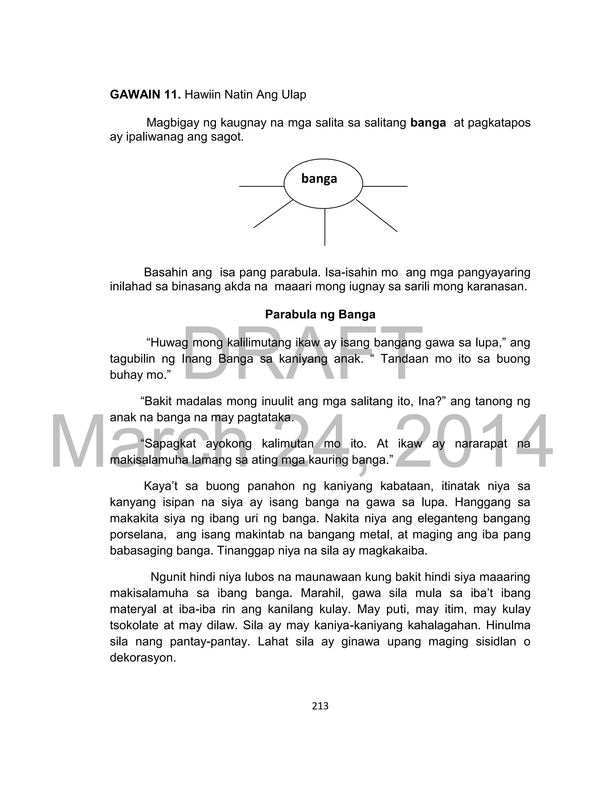 DRAFT
March 24, 2014
213
GAWAIN 11. Hawiin Natin Ang Ulap
Magbigay ng kaugnay na mga salita sa salitang banga at pagkatapos
ay ipaliwanag ang sagot.
Basahin ang isa pang parabula. Isa-isahin mo ang mga pangyayaring
inilahad sa binasang akda na maaari mong iugnay sa sarili mong karanasan.
Parabula ng Banga
“Huwag mong kalilimutang ikaw ay isang bangang gawa sa lupa,” ang
tagubilin ng Inang Banga sa kaniyang anak. “ Tandaan mo ito sa buong
buhay mo.”
“Bakit madalas mong inuulit ang mga salitang ito, Ina?” ang tanong ng
anak na banga na may pagtataka.
“Sapagkat ayokong kalimutan mo ito. At ikaw ay nararapat na
makisalamuha lamang sa ating mga kauring banga.”
Kaya’t sa buong panahon ng kaniyang kabataan, itinatak niya sa
kanyang isipan na siya ay isang banga na gawa sa lupa. Hanggang sa
makakita siya ng ibang uri ng banga. Nakita niya ang eleganteng bangang
porselana, ang isang makintab na bangang metal, at maging ang iba pang
babasaging banga. Tinanggap niya na sila ay magkakaiba.
Ngunit hindi niya lubos na maunawaan kung bakit hindi siya maaaring
makisalamuha sa ibang banga. Marahil, gawa sila mula sa iba’t ibang
materyal at iba-iba rin ang kanilang kulay. May puti, may itim, may kulay
tsokolate at may dilaw. Sila ay may kaniya-kaniyang kahalagahan. Hinulma
sila nang pantay-pantay. Lahat sila ay ginawa upang maging sisidlan o
dekorasyon.
banga
 