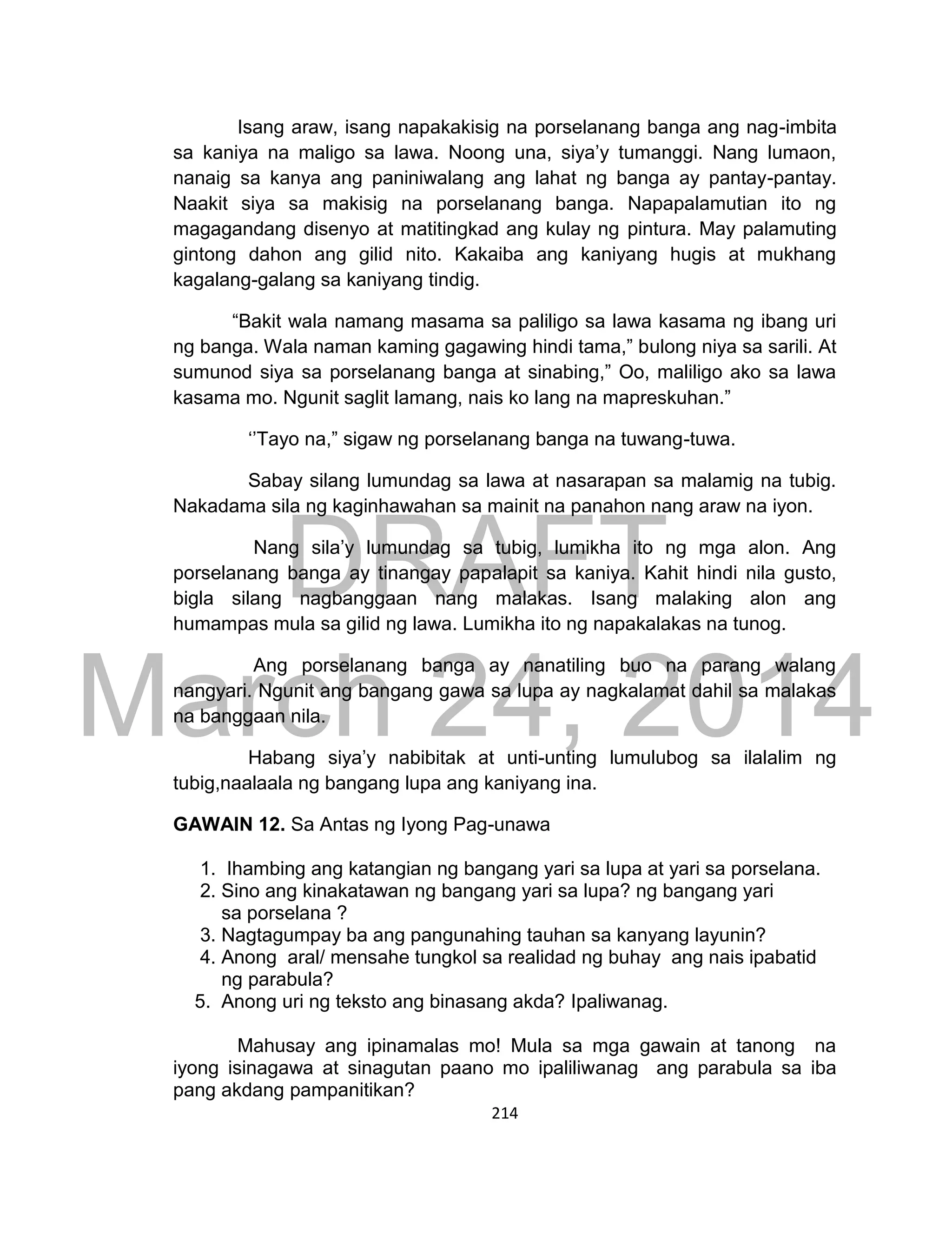 DRAFT
March 24, 2014
214
Isang araw, isang napakakisig na porselanang banga ang nag-imbita
sa kaniya na maligo sa lawa. Noong una, siya’y tumanggi. Nang lumaon,
nanaig sa kanya ang paniniwalang ang lahat ng banga ay pantay-pantay.
Naakit siya sa makisig na porselanang banga. Napapalamutian ito ng
magagandang disenyo at matitingkad ang kulay ng pintura. May palamuting
gintong dahon ang gilid nito. Kakaiba ang kaniyang hugis at mukhang
kagalang-galang sa kaniyang tindig.
“Bakit wala namang masama sa paliligo sa lawa kasama ng ibang uri
ng banga. Wala naman kaming gagawing hindi tama,” bulong niya sa sarili. At
sumunod siya sa porselanang banga at sinabing,” Oo, maliligo ako sa lawa
kasama mo. Ngunit saglit lamang, nais ko lang na mapreskuhan.”
‘’Tayo na,” sigaw ng porselanang banga na tuwang-tuwa.
Sabay silang lumundag sa lawa at nasarapan sa malamig na tubig.
Nakadama sila ng kaginhawahan sa mainit na panahon nang araw na iyon.
Nang sila’y lumundag sa tubig, lumikha ito ng mga alon. Ang
porselanang banga ay tinangay papalapit sa kaniya. Kahit hindi nila gusto,
bigla silang nagbanggaan nang malakas. Isang malaking alon ang
humampas mula sa gilid ng lawa. Lumikha ito ng napakalakas na tunog.
Ang porselanang banga ay nanatiling buo na parang walang
nangyari. Ngunit ang bangang gawa sa lupa ay nagkalamat dahil sa malakas
na banggaan nila.
Habang siya’y nabibitak at unti-unting lumulubog sa ilalalim ng
tubig,naalaala ng bangang lupa ang kaniyang ina.
GAWAIN 12. Sa Antas ng Iyong Pag-unawa
1. Ihambing ang katangian ng bangang yari sa lupa at yari sa porselana.
2. Sino ang kinakatawan ng bangang yari sa lupa? ng bangang yari
sa porselana ?
3. Nagtagumpay ba ang pangunahing tauhan sa kanyang layunin?
4. Anong aral/ mensahe tungkol sa realidad ng buhay ang nais ipabatid
ng parabula?
5. Anong uri ng teksto ang binasang akda? Ipaliwanag.
Mahusay ang ipinamalas mo! Mula sa mga gawain at tanong na
iyong isinagawa at sinagutan paano mo ipaliliwanag ang parabula sa iba
pang akdang pampanitikan?
 