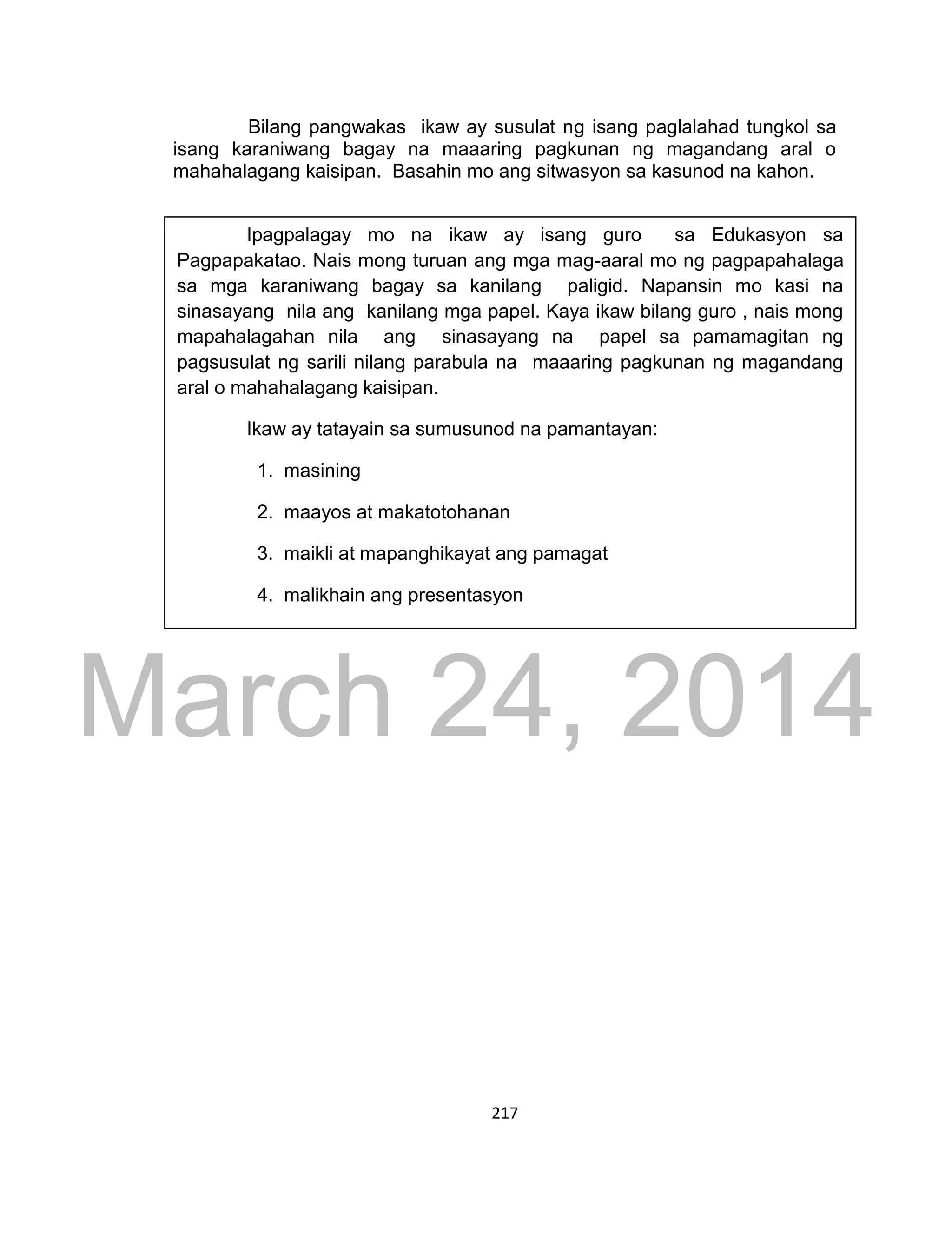 DRAFT
March 24, 2014
217
Bilang pangwakas ikaw ay susulat ng isang paglalahad tungkol sa
isang karaniwang bagay na maaaring pagkunan ng magandang aral o
mahahalagang kaisipan. Basahin mo ang sitwasyon sa kasunod na kahon.
Ipagpalagay mo na ikaw ay isang guro sa Edukasyon sa
Pagpapakatao. Nais mong turuan ang mga mag-aaral mo ng pagpapahalaga
sa mga karaniwang bagay sa kanilang paligid. Napansin mo kasi na
sinasayang nila ang kanilang mga papel. Kaya ikaw bilang guro , nais mong
mapahalagahan nila ang sinasayang na papel sa pamamagitan ng
pagsusulat ng sarili nilang parabula na maaaring pagkunan ng magandang
aral o mahahalagang kaisipan.
Ikaw ay tatayain sa sumusunod na pamantayan:
1. masining
2. maayos at makatotohanan
3. maikli at mapanghikayat ang pamagat
4. malikhain ang presentasyon
 