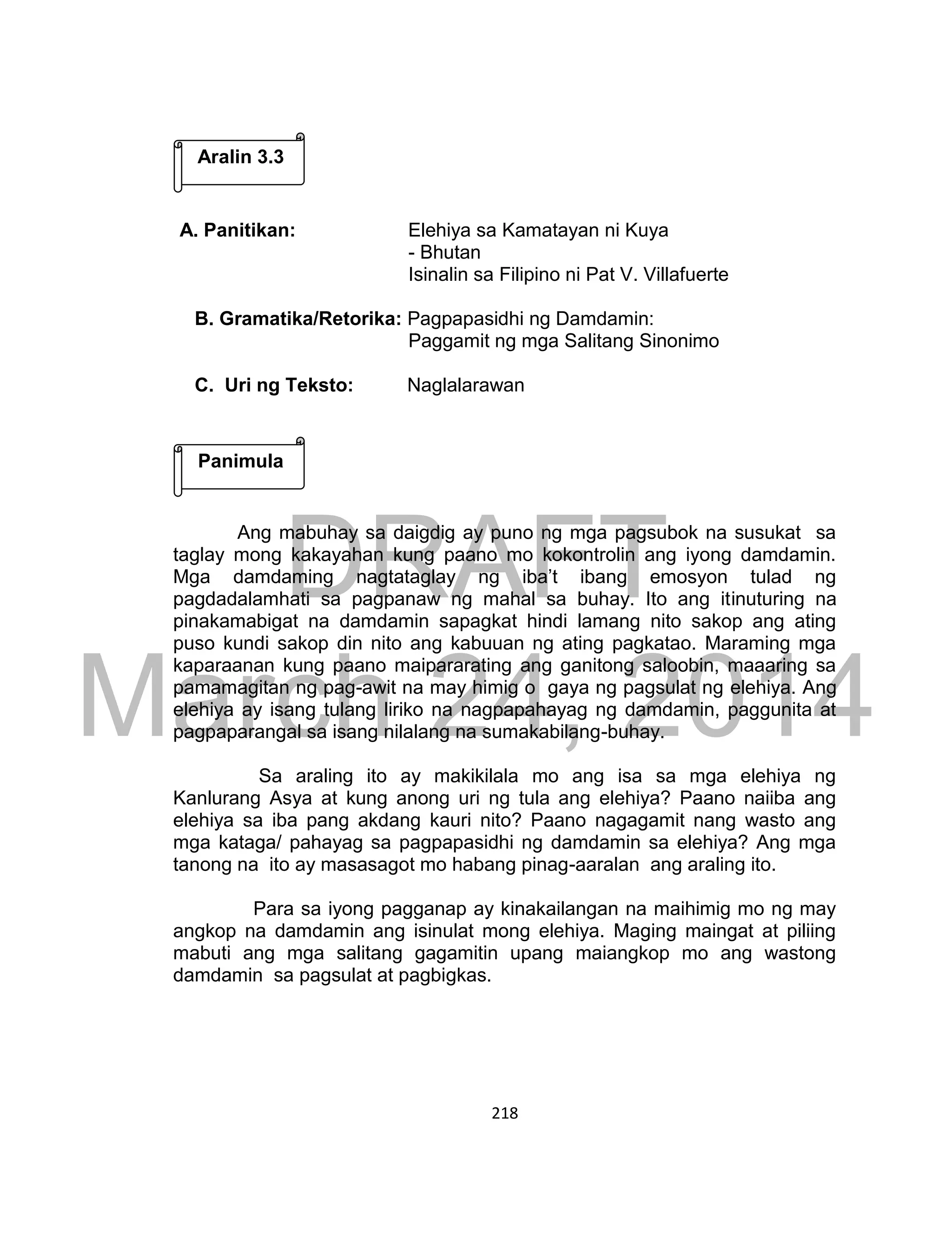 DRAFT
March 24, 2014
218
A. Panitikan: Elehiya sa Kamatayan ni Kuya
- Bhutan
Isinalin sa Filipino ni Pat V. Villafuerte
B. Gramatika/Retorika: Pagpapasidhi ng Damdamin:
Paggamit ng mga Salitang Sinonimo
C. Uri ng Teksto: Naglalarawan
Ang mabuhay sa daigdig ay puno ng mga pagsubok na susukat sa
taglay mong kakayahan kung paano mo kokontrolin ang iyong damdamin.
Mga damdaming nagtataglay ng iba’t ibang emosyon tulad ng
pagdadalamhati sa pagpanaw ng mahal sa buhay. Ito ang itinuturing na
pinakamabigat na damdamin sapagkat hindi lamang nito sakop ang ating
puso kundi sakop din nito ang kabuuan ng ating pagkatao. Maraming mga
kaparaanan kung paano maipararating ang ganitong saloobin, maaaring sa
pamamagitan ng pag-awit na may himig o gaya ng pagsulat ng elehiya. Ang
elehiya ay isang tulang liriko na nagpapahayag ng damdamin, paggunita at
pagpaparangal sa isang nilalang na sumakabilang-buhay.
Sa araling ito ay makikilala mo ang isa sa mga elehiya ng
Kanlurang Asya at kung anong uri ng tula ang elehiya? Paano naiiba ang
elehiya sa iba pang akdang kauri nito? Paano nagagamit nang wasto ang
mga kataga/ pahayag sa pagpapasidhi ng damdamin sa elehiya? Ang mga
tanong na ito ay masasagot mo habang pinag-aaralan ang araling ito.
Para sa iyong pagganap ay kinakailangan na maihimig mo ng may
angkop na damdamin ang isinulat mong elehiya. Maging maingat at piliing
mabuti ang mga salitang gagamitin upang maiangkop mo ang wastong
damdamin sa pagsulat at pagbigkas.
Panimula
Aralin 3.3
 