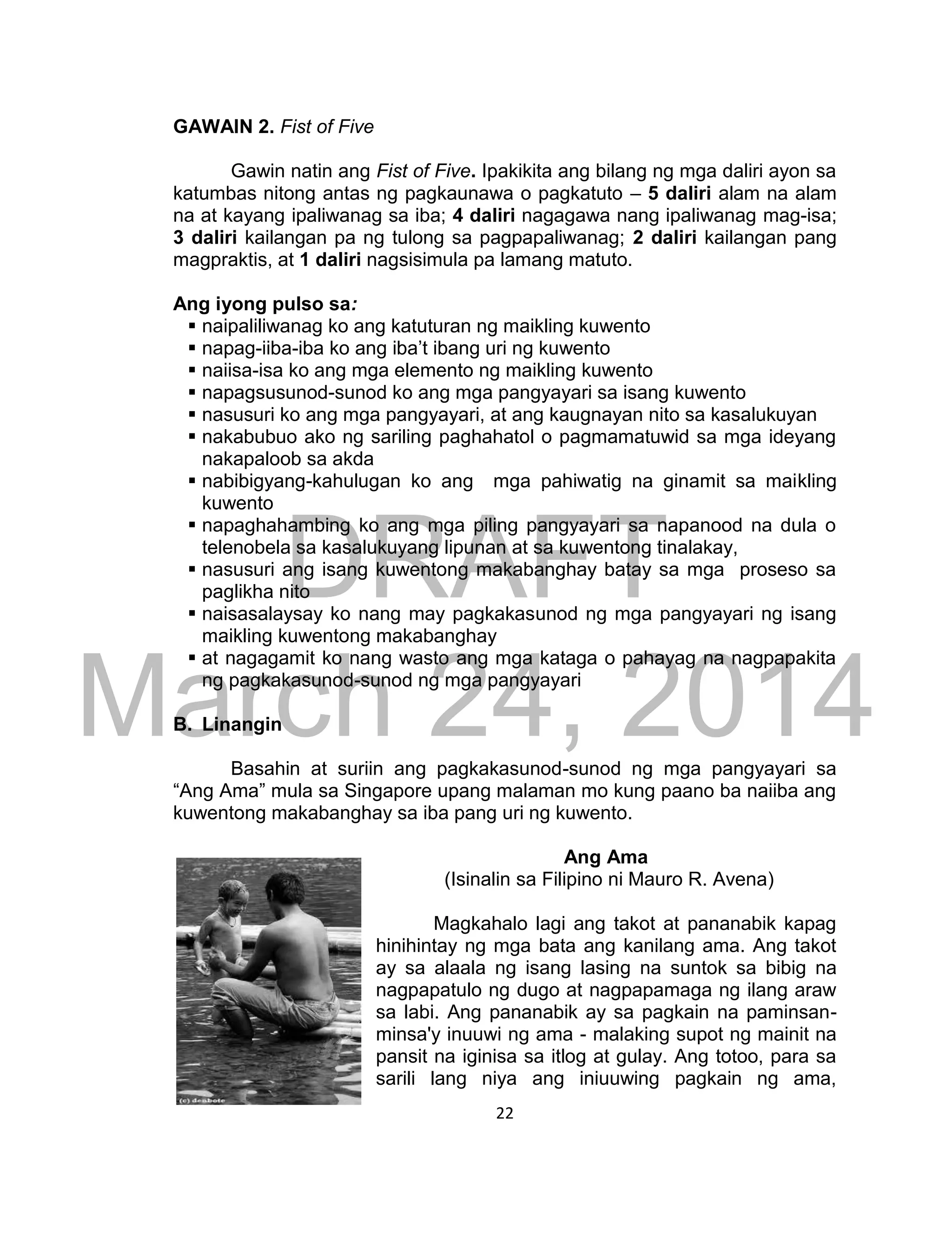 DRAFT
March 24, 2014
22
GAWAIN 2. Fist of Five
Gawin natin ang Fist of Five. Ipakikita ang bilang ng mga daliri ayon sa
katumbas nitong antas ng pagkaunawa o pagkatuto – 5 daliri alam na alam
na at kayang ipaliwanag sa iba; 4 daliri nagagawa nang ipaliwanag mag-isa;
3 daliri kailangan pa ng tulong sa pagpapaliwanag; 2 daliri kailangan pang
magpraktis, at 1 daliri nagsisimula pa lamang matuto.
Ang iyong pulso sa:
 naipaliliwanag ko ang katuturan ng maikling kuwento
 napag-iiba-iba ko ang iba’t ibang uri ng kuwento
 naiisa-isa ko ang mga elemento ng maikling kuwento
 napagsusunod-sunod ko ang mga pangyayari sa isang kuwento
 nasusuri ko ang mga pangyayari, at ang kaugnayan nito sa kasalukuyan
 nakabubuo ako ng sariling paghahatol o pagmamatuwid sa mga ideyang
nakapaloob sa akda
 nabibigyang-kahulugan ko ang mga pahiwatig na ginamit sa maikling
kuwento
 napaghahambing ko ang mga piling pangyayari sa napanood na dula o
telenobela sa kasalukuyang lipunan at sa kuwentong tinalakay,
 nasusuri ang isang kuwentong makabanghay batay sa mga proseso sa
paglikha nito
 naisasalaysay ko nang may pagkakasunod ng mga pangyayari ng isang
maikling kuwentong makabanghay
 at nagagamit ko nang wasto ang mga kataga o pahayag na nagpapakita
ng pagkakasunod-sunod ng mga pangyayari
B. Linangin
Basahin at suriin ang pagkakasunod-sunod ng mga pangyayari sa
“Ang Ama” mula sa Singapore upang malaman mo kung paano ba naiiba ang
kuwentong makabanghay sa iba pang uri ng kuwento.
Ang Ama
(Isinalin sa Filipino ni Mauro R. Avena)
Magkahalo lagi ang takot at pananabik kapag
hinihintay ng mga bata ang kanilang ama. Ang takot
ay sa alaala ng isang lasing na suntok sa bibig na
nagpapatulo ng dugo at nagpapamaga ng ilang araw
sa labi. Ang pananabik ay sa pagkain na paminsan-
minsa'y inuuwi ng ama - malaking supot ng mainit na
pansit na iginisa sa itlog at gulay. Ang totoo, para sa
sarili lang niya ang iniuuwing pagkain ng ama,
 