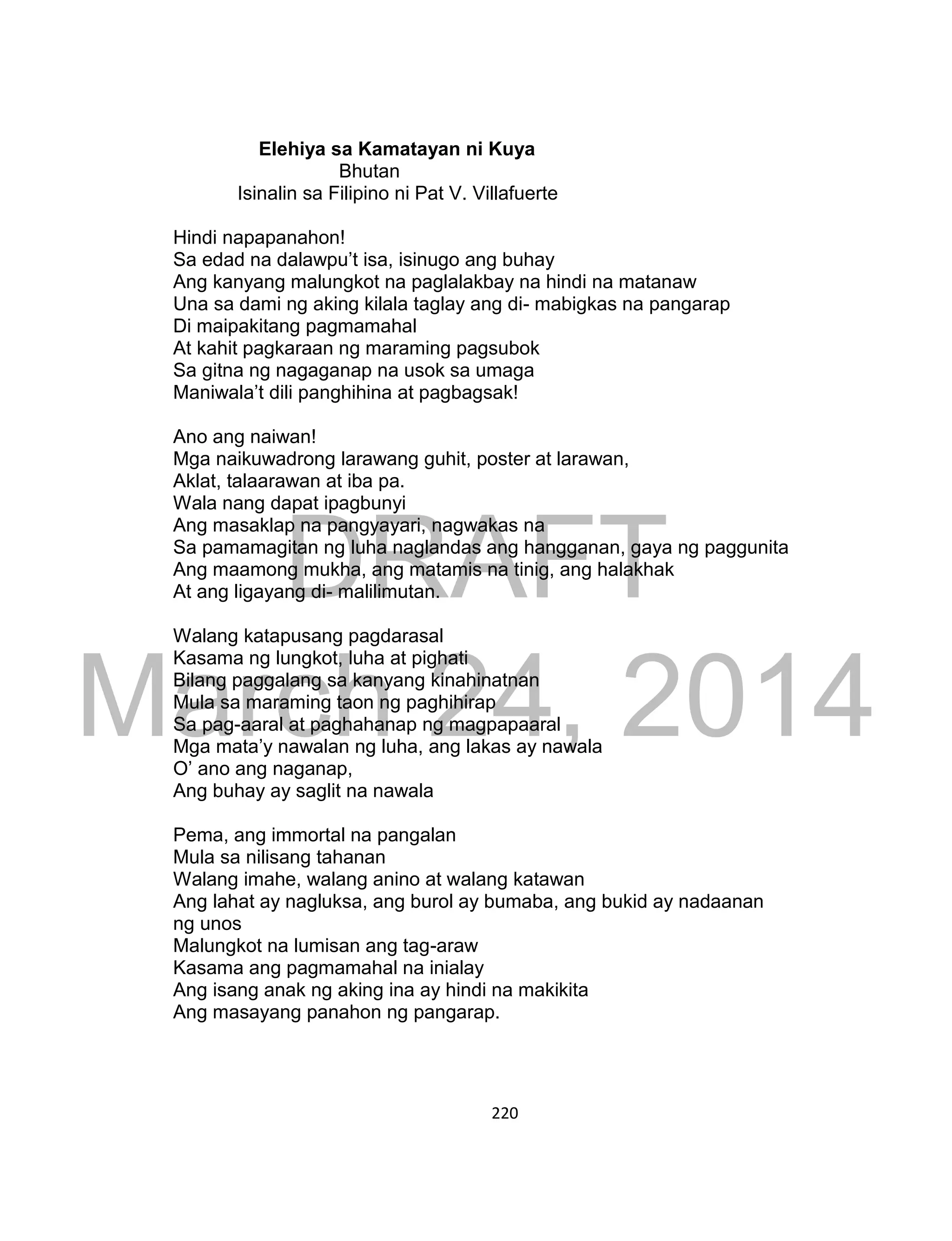 DRAFT
March 24, 2014
220
Elehiya sa Kamatayan ni Kuya
Bhutan
Isinalin sa Filipino ni Pat V. Villafuerte
Hindi napapanahon!
Sa edad na dalawpu’t isa, isinugo ang buhay
Ang kanyang malungkot na paglalakbay na hindi na matanaw
Una sa dami ng aking kilala taglay ang di- mabigkas na pangarap
Di maipakitang pagmamahal
At kahit pagkaraan ng maraming pagsubok
Sa gitna ng nagaganap na usok sa umaga
Maniwala’t dili panghihina at pagbagsak!
Ano ang naiwan!
Mga naikuwadrong larawang guhit, poster at larawan,
Aklat, talaarawan at iba pa.
Wala nang dapat ipagbunyi
Ang masaklap na pangyayari, nagwakas na
Sa pamamagitan ng luha naglandas ang hangganan, gaya ng paggunita
Ang maamong mukha, ang matamis na tinig, ang halakhak
At ang ligayang di- malilimutan.
Walang katapusang pagdarasal
Kasama ng lungkot, luha at pighati
Bilang paggalang sa kanyang kinahinatnan
Mula sa maraming taon ng paghihirap
Sa pag-aaral at paghahanap ng magpapaaral
Mga mata’y nawalan ng luha, ang lakas ay nawala
O’ ano ang naganap,
Ang buhay ay saglit na nawala
Pema, ang immortal na pangalan
Mula sa nilisang tahanan
Walang imahe, walang anino at walang katawan
Ang lahat ay nagluksa, ang burol ay bumaba, ang bukid ay nadaanan
ng unos
Malungkot na lumisan ang tag-araw
Kasama ang pagmamahal na inialay
Ang isang anak ng aking ina ay hindi na makikita
Ang masayang panahon ng pangarap.
 