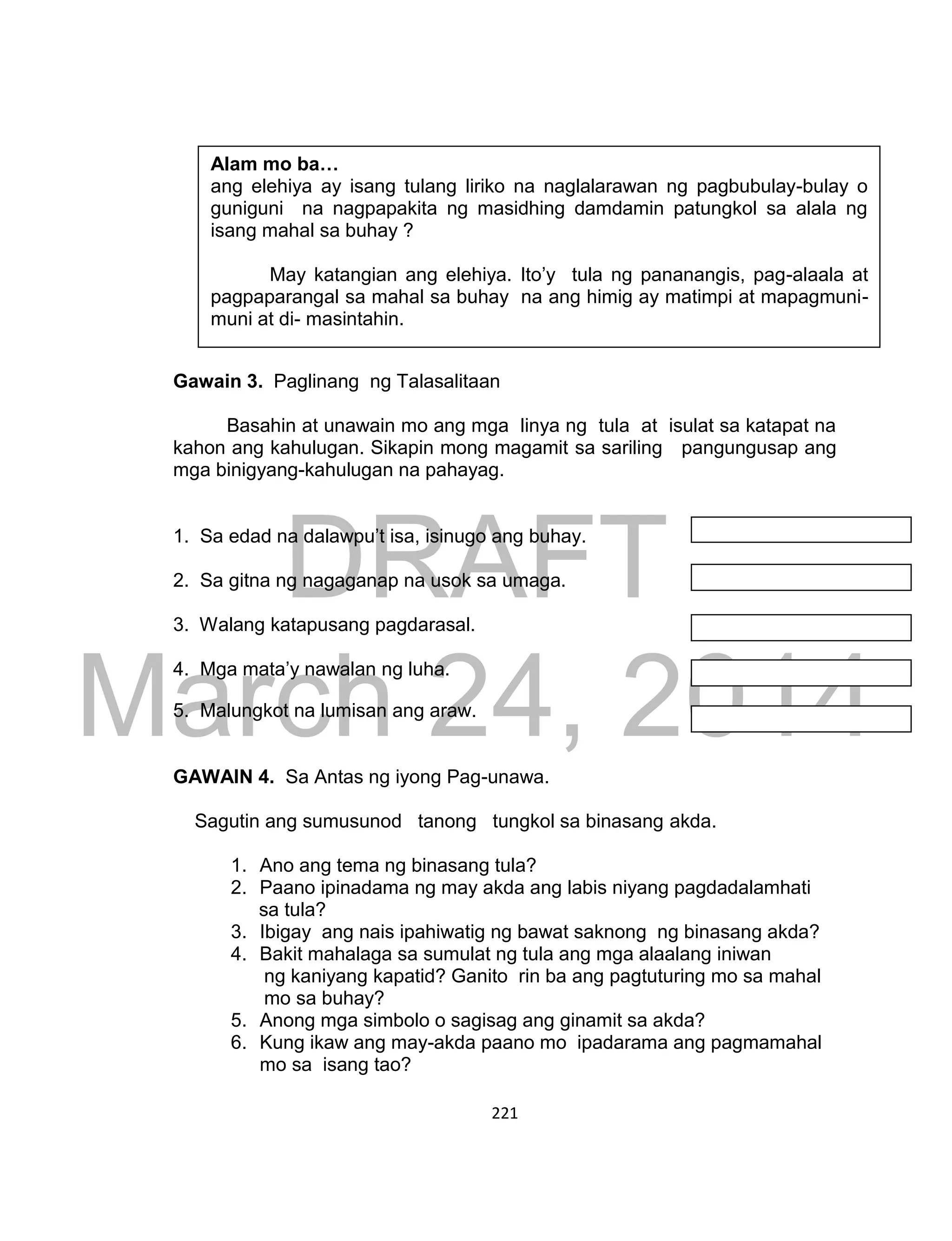 DRAFT
March 24, 2014
221
Gawain 3. Paglinang ng Talasalitaan
Basahin at unawain mo ang mga linya ng tula at isulat sa katapat na
kahon ang kahulugan. Sikapin mong magamit sa sariling pangungusap ang
mga binigyang-kahulugan na pahayag.
1. Sa edad na dalawpu’t isa, isinugo ang buhay.
2. Sa gitna ng nagaganap na usok sa umaga.
3. Walang katapusang pagdarasal.
4. Mga mata’y nawalan ng luha.
5. Malungkot na lumisan ang araw.
GAWAIN 4. Sa Antas ng iyong Pag-unawa.
Sagutin ang sumusunod tanong tungkol sa binasang akda.
1. Ano ang tema ng binasang tula?
2. Paano ipinadama ng may akda ang labis niyang pagdadalamhati
sa tula?
3. Ibigay ang nais ipahiwatig ng bawat saknong ng binasang akda?
4. Bakit mahalaga sa sumulat ng tula ang mga alaalang iniwan
ng kaniyang kapatid? Ganito rin ba ang pagtuturing mo sa mahal
mo sa buhay?
5. Anong mga simbolo o sagisag ang ginamit sa akda?
6. Kung ikaw ang may-akda paano mo ipadarama ang pagmamahal
mo sa isang tao?
Alam mo ba…
ang elehiya ay isang tulang liriko na naglalarawan ng pagbubulay-bulay o
guniguni na nagpapakita ng masidhing damdamin patungkol sa alala ng
isang mahal sa buhay ?
May katangian ang elehiya. Ito’y tula ng pananangis, pag-alaala at
pagpaparangal sa mahal sa buhay na ang himig ay matimpi at mapagmuni-
muni at di- masintahin.
 
