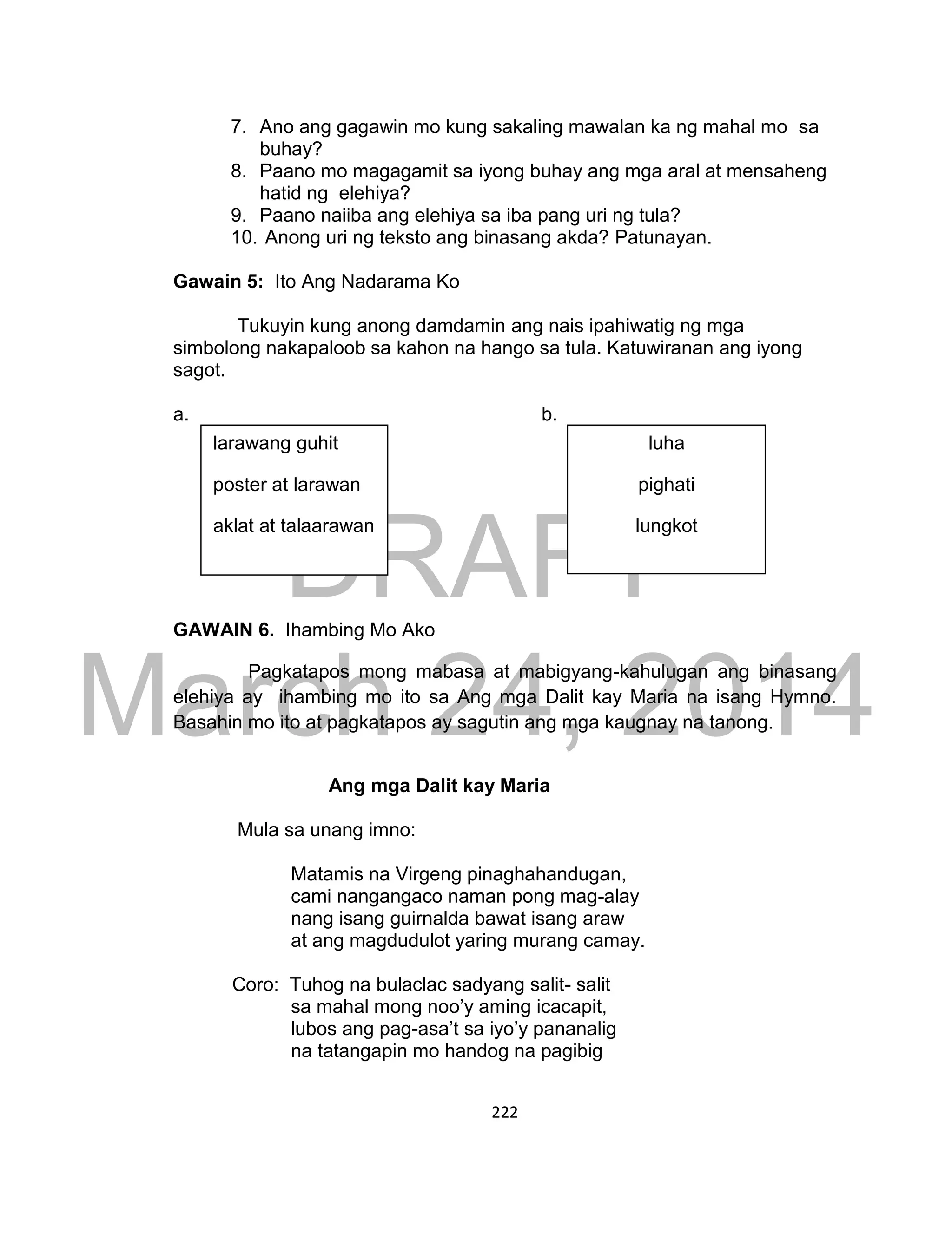 DRAFT
March 24, 2014
222
7. Ano ang gagawin mo kung sakaling mawalan ka ng mahal mo sa
buhay?
8. Paano mo magagamit sa iyong buhay ang mga aral at mensaheng
hatid ng elehiya?
9. Paano naiiba ang elehiya sa iba pang uri ng tula?
10. Anong uri ng teksto ang binasang akda? Patunayan.
Gawain 5: Ito Ang Nadarama Ko
Tukuyin kung anong damdamin ang nais ipahiwatig ng mga
simbolong nakapaloob sa kahon na hango sa tula. Katuwiranan ang iyong
sagot.
a. b.
GAWAIN 6. Ihambing Mo Ako
Pagkatapos mong mabasa at mabigyang-kahulugan ang binasang
elehiya ay ihambing mo ito sa Ang mga Dalit kay Maria na isang Hymno.
Basahin mo ito at pagkatapos ay sagutin ang mga kaugnay na tanong.
Ang mga Dalit kay Maria
Mula sa unang imno:
Matamis na Virgeng pinaghahandugan,
cami nangangaco naman pong mag-alay
nang isang guirnalda bawat isang araw
at ang magdudulot yaring murang camay.
Coro: Tuhog na bulaclac sadyang salit- salit
sa mahal mong noo’y aming icacapit,
lubos ang pag-asa’t sa iyo’y pananalig
na tatangapin mo handog na pagibig
larawang guhit
poster at larawan
aklat at talaarawan
luha
pighati
lungkot
 