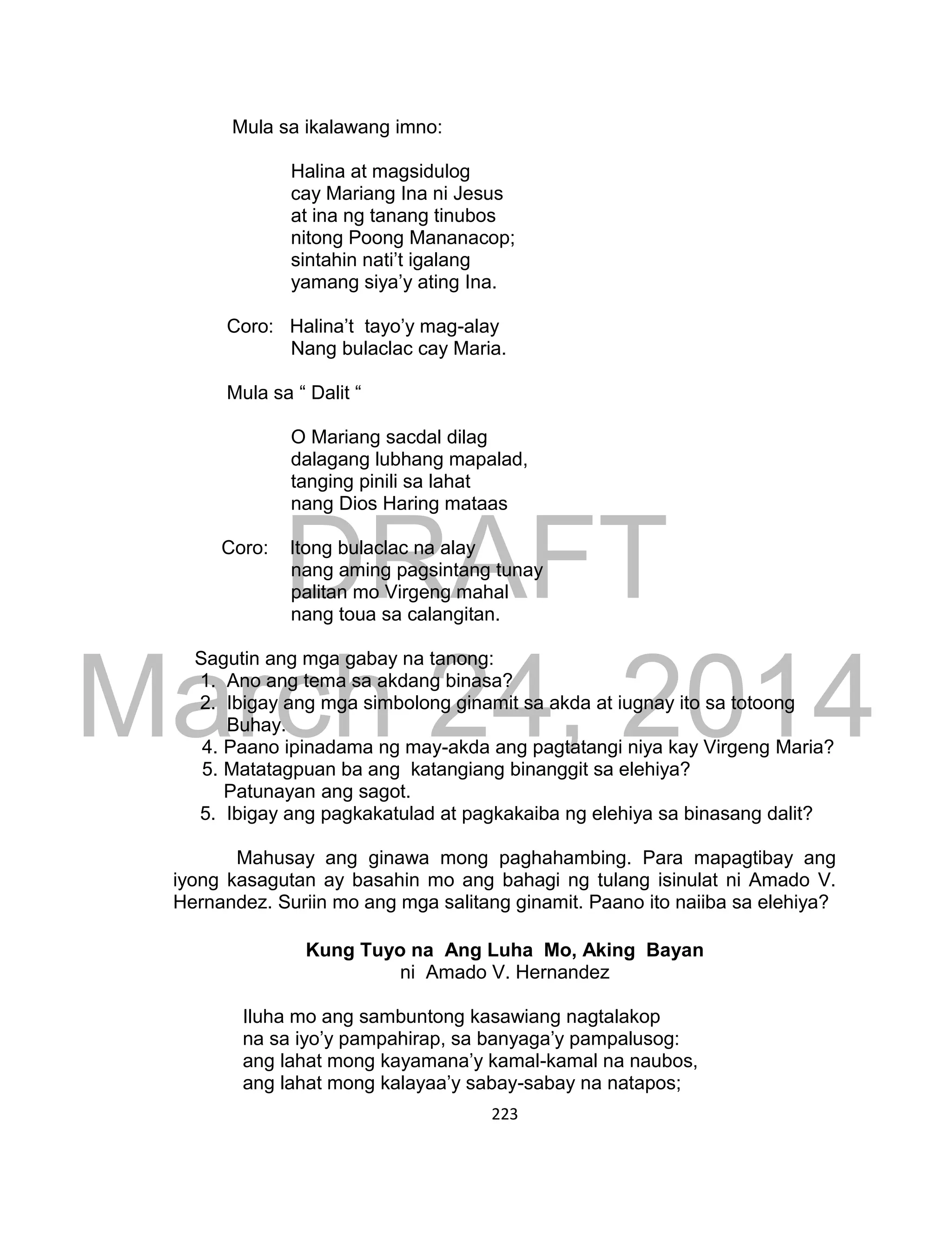 DRAFT
March 24, 2014
223
Mula sa ikalawang imno:
Halina at magsidulog
cay Mariang Ina ni Jesus
at ina ng tanang tinubos
nitong Poong Mananacop;
sintahin nati’t igalang
yamang siya’y ating Ina.
Coro: Halina’t tayo’y mag-alay
Nang bulaclac cay Maria.
Mula sa “ Dalit “
O Mariang sacdal dilag
dalagang lubhang mapalad,
tanging pinili sa lahat
nang Dios Haring mataas
Coro: Itong bulaclac na alay
nang aming pagsintang tunay
palitan mo Virgeng mahal
nang toua sa calangitan.
Sagutin ang mga gabay na tanong:
1. Ano ang tema sa akdang binasa?
2. Ibigay ang mga simbolong ginamit sa akda at iugnay ito sa totoong
Buhay.
4. Paano ipinadama ng may-akda ang pagtatangi niya kay Virgeng Maria?
5. Matatagpuan ba ang katangiang binanggit sa elehiya?
Patunayan ang sagot.
5. Ibigay ang pagkakatulad at pagkakaiba ng elehiya sa binasang dalit?
Mahusay ang ginawa mong paghahambing. Para mapagtibay ang
iyong kasagutan ay basahin mo ang bahagi ng tulang isinulat ni Amado V.
Hernandez. Suriin mo ang mga salitang ginamit. Paano ito naiiba sa elehiya?
Kung Tuyo na Ang Luha Mo, Aking Bayan
ni Amado V. Hernandez
Iluha mo ang sambuntong kasawiang nagtalakop
na sa iyo’y pampahirap, sa banyaga’y pampalusog:
ang lahat mong kayamana’y kamal-kamal na naubos,
ang lahat mong kalayaa’y sabay-sabay na natapos;
 