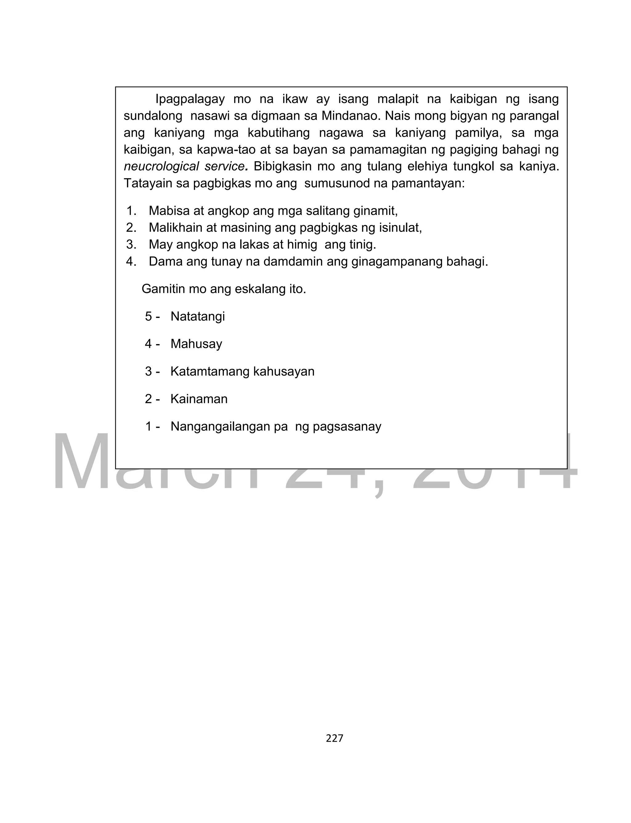 DRAFT
March 24, 2014
227
Ipagpalagay mo na ikaw ay isang malapit na kaibigan ng isang
sundalong nasawi sa digmaan sa Mindanao. Nais mong bigyan ng parangal
ang kaniyang mga kabutihang nagawa sa kaniyang pamilya, sa mga
kaibigan, sa kapwa-tao at sa bayan sa pamamagitan ng pagiging bahagi ng
neucrological service. Bibigkasin mo ang tulang elehiya tungkol sa kaniya.
Tatayain sa pagbigkas mo ang sumusunod na pamantayan:
1. Mabisa at angkop ang mga salitang ginamit,
2. Malikhain at masining ang pagbigkas ng isinulat,
3. May angkop na lakas at himig ang tinig.
4. Dama ang tunay na damdamin ang ginagampanang bahagi.
Gamitin mo ang eskalang ito.
5 - Natatangi
4 - Mahusay
3 - Katamtamang kahusayan
2 - Kainaman
1 - Nangangailangan pa ng pagsasanay
 