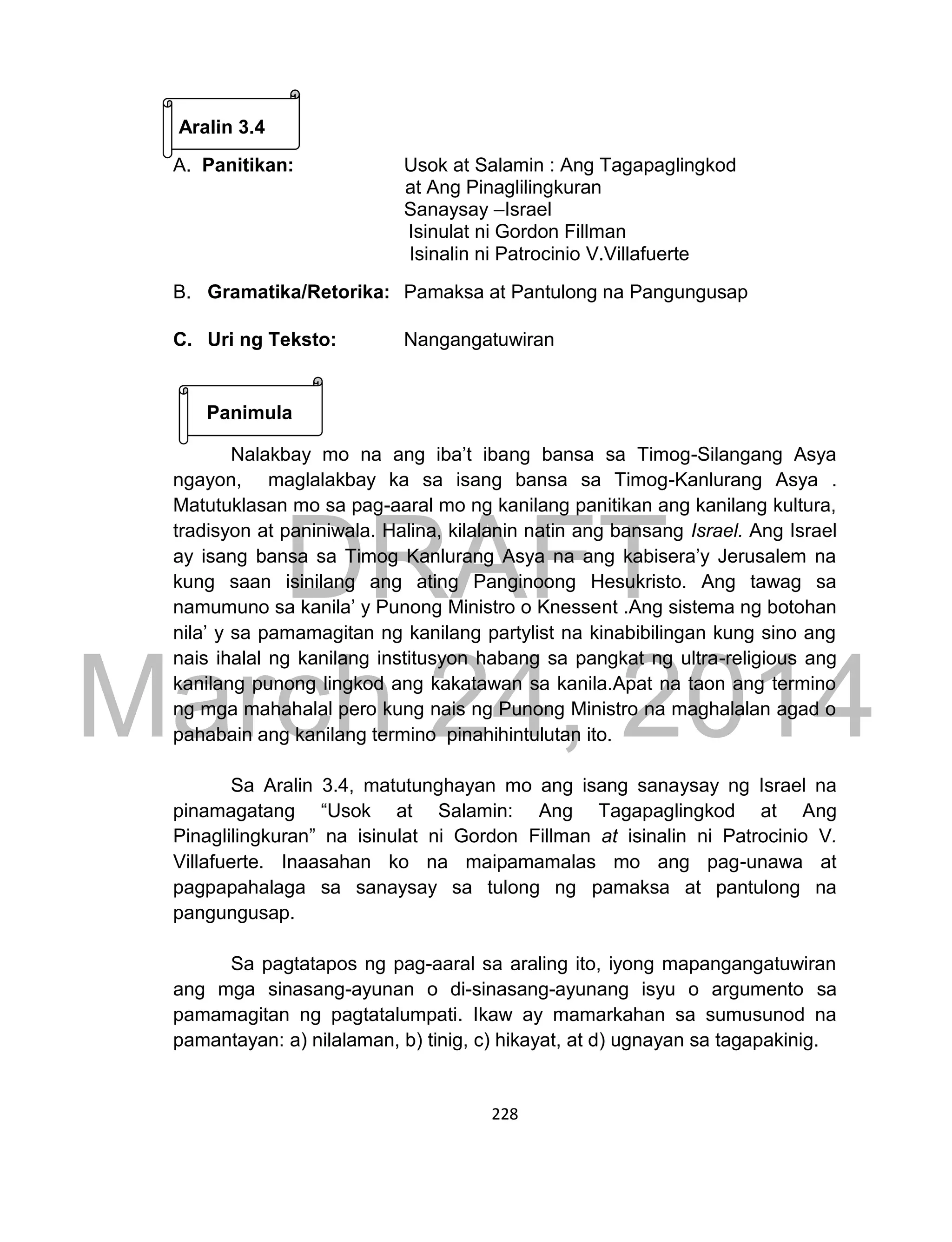 DRAFT
March 24, 2014
228
Aralin 3.4
A. Panitikan: Usok at Salamin : Ang Tagapaglingkod
at Ang Pinaglilingkuran
Sanaysay –Israel
Isinulat ni Gordon Fillman
Isinalin ni Patrocinio V.Villafuerte
B. Gramatika/Retorika: Pamaksa at Pantulong na Pangungusap
C. Uri ng Teksto: Nangangatuwiran
Panimula
Nalakbay mo na ang iba’t ibang bansa sa Timog-Silangang Asya
ngayon, maglalakbay ka sa isang bansa sa Timog-Kanlurang Asya .
Matutuklasan mo sa pag-aaral mo ng kanilang panitikan ang kanilang kultura,
tradisyon at paniniwala. Halina, kilalanin natin ang bansang Israel. Ang Israel
ay isang bansa sa Timog Kanlurang Asya na ang kabisera’y Jerusalem na
kung saan isinilang ang ating Panginoong Hesukristo. Ang tawag sa
namumuno sa kanila’ y Punong Ministro o Knessent .Ang sistema ng botohan
nila’ y sa pamamagitan ng kanilang partylist na kinabibilingan kung sino ang
nais ihalal ng kanilang institusyon habang sa pangkat ng ultra-religious ang
kanilang punong lingkod ang kakatawan sa kanila.Apat na taon ang termino
ng mga mahahalal pero kung nais ng Punong Ministro na maghalalan agad o
pahabain ang kanilang termino pinahihintulutan ito.
Sa Aralin 3.4, matutunghayan mo ang isang sanaysay ng Israel na
pinamagatang “Usok at Salamin: Ang Tagapaglingkod at Ang
Pinaglilingkuran” na isinulat ni Gordon Fillman at isinalin ni Patrocinio V.
Villafuerte. Inaasahan ko na maipamamalas mo ang pag-unawa at
pagpapahalaga sa sanaysay sa tulong ng pamaksa at pantulong na
pangungusap.
Sa pagtatapos ng pag-aaral sa araling ito, iyong mapangangatuwiran
ang mga sinasang-ayunan o di-sinasang-ayunang isyu o argumento sa
pamamagitan ng pagtatalumpati. Ikaw ay mamarkahan sa sumusunod na
pamantayan: a) nilalaman, b) tinig, c) hikayat, at d) ugnayan sa tagapakinig.
 
