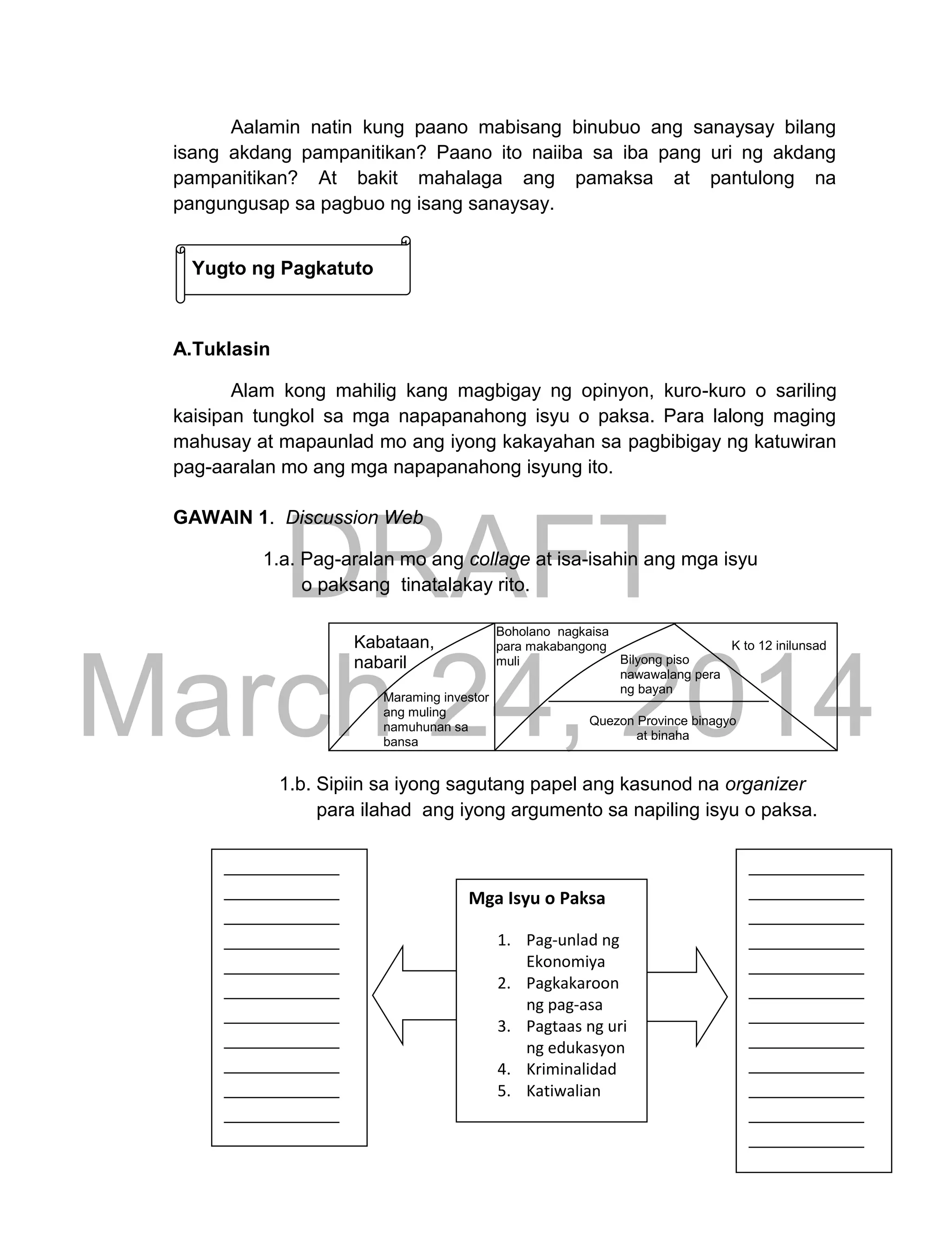 DRAFT
March 24, 2014
229
Aalamin natin kung paano mabisang binubuo ang sanaysay bilang
isang akdang pampanitikan? Paano ito naiiba sa iba pang uri ng akdang
pampanitikan? At bakit mahalaga ang pamaksa at pantulong na
pangungusap sa pagbuo ng isang sanaysay.
Yugto ng Pagkatuto
A.Tuklasin
Alam kong mahilig kang magbigay ng opinyon, kuro-kuro o sariling
kaisipan tungkol sa mga napapanahong isyu o paksa. Para lalong maging
mahusay at mapaunlad mo ang iyong kakayahan sa pagbibigay ng katuwiran
pag-aaralan mo ang mga napapanahong isyung ito.
GAWAIN 1. Discussion Web
1.a. Pag-aralan mo ang collage at isa-isahin ang mga isyu
o paksang tinatalakay rito.
1.b. Sipiin sa iyong sagutang papel ang kasunod na organizer
para ilahad ang iyong argumento sa napiling isyu o paksa.
Kabataan,
nabaril
Maraming investor
ang muling
namuhunan sa
bansa
Bilyong piso
nawawalang pera
ng bayan
Quezon Province binagyo
at binaha
K to 12 inilunsad
Mga Isyu o Paksa
1. Pag-unlad ng
Ekonomiya
2. Pagkakaroon
ng pag-asa
3. Pagtaas ng uri
ng edukasyon
4. Kriminalidad
5. Katiwalian
Boholano nagkaisa
para makabangong
muli
 