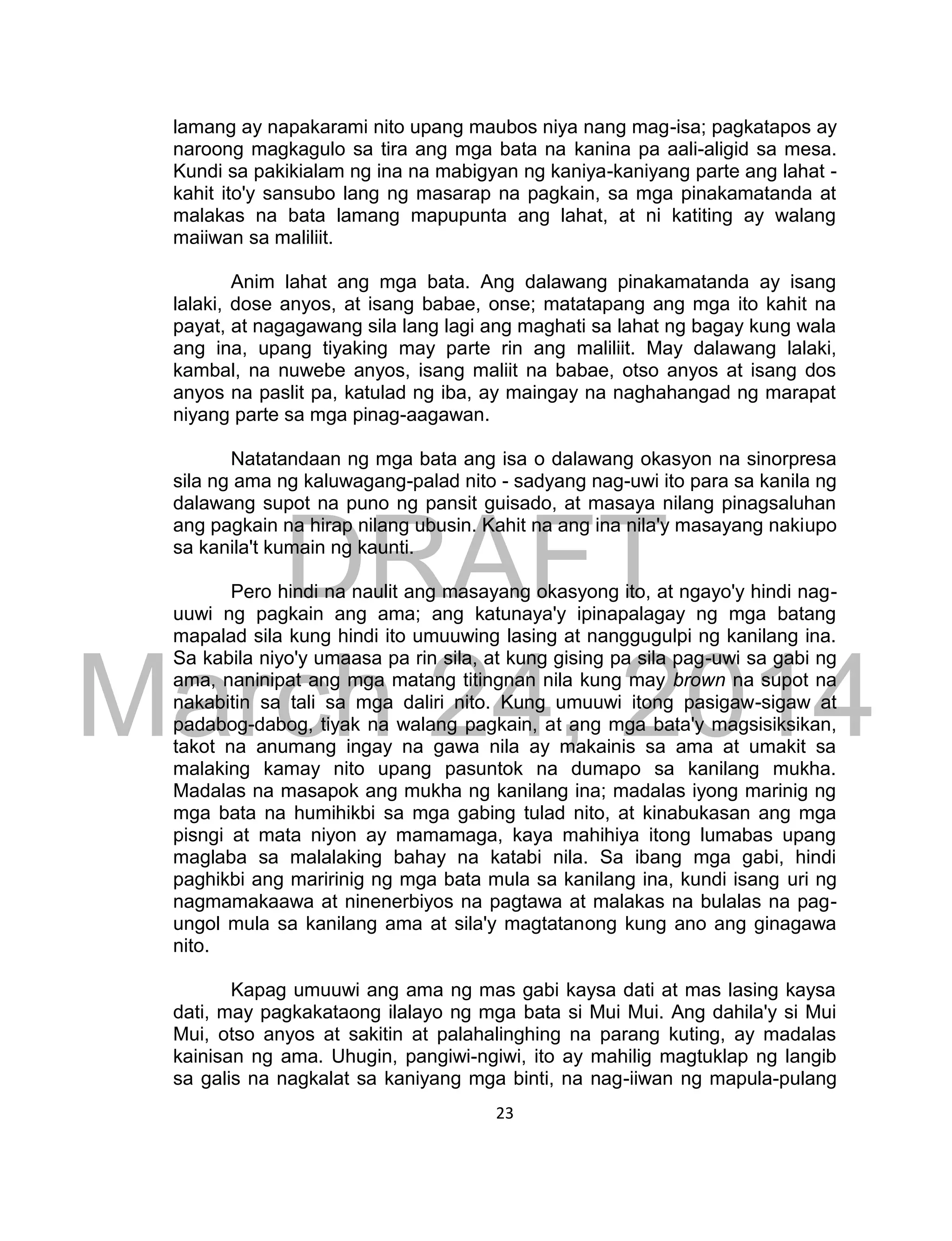 DRAFT
March 24, 2014
23
lamang ay napakarami nito upang maubos niya nang mag-isa; pagkatapos ay
naroong magkagulo sa tira ang mga bata na kanina pa aali-aligid sa mesa.
Kundi sa pakikialam ng ina na mabigyan ng kaniya-kaniyang parte ang lahat -
kahit ito'y sansubo lang ng masarap na pagkain, sa mga pinakamatanda at
malakas na bata lamang mapupunta ang lahat, at ni katiting ay walang
maiiwan sa maliliit.
Anim lahat ang mga bata. Ang dalawang pinakamatanda ay isang
lalaki, dose anyos, at isang babae, onse; matatapang ang mga ito kahit na
payat, at nagagawang sila lang lagi ang maghati sa lahat ng bagay kung wala
ang ina, upang tiyaking may parte rin ang maliliit. May dalawang lalaki,
kambal, na nuwebe anyos, isang maliit na babae, otso anyos at isang dos
anyos na paslit pa, katulad ng iba, ay maingay na naghahangad ng marapat
niyang parte sa mga pinag-aagawan.
Natatandaan ng mga bata ang isa o dalawang okasyon na sinorpresa
sila ng ama ng kaluwagang-palad nito - sadyang nag-uwi ito para sa kanila ng
dalawang supot na puno ng pansit guisado, at masaya nilang pinagsaluhan
ang pagkain na hirap nilang ubusin. Kahit na ang ina nila'y masayang nakiupo
sa kanila't kumain ng kaunti.
Pero hindi na naulit ang masayang okasyong ito, at ngayo'y hindi nag-
uuwi ng pagkain ang ama; ang katunaya'y ipinapalagay ng mga batang
mapalad sila kung hindi ito umuuwing lasing at nanggugulpi ng kanilang ina.
Sa kabila niyo'y umaasa pa rin sila, at kung gising pa sila pag-uwi sa gabi ng
ama, naninipat ang mga matang titingnan nila kung may brown na supot na
nakabitin sa tali sa mga daliri nito. Kung umuuwi itong pasigaw-sigaw at
padabog-dabog, tiyak na walang pagkain, at ang mga bata'y magsisiksikan,
takot na anumang ingay na gawa nila ay makainis sa ama at umakit sa
malaking kamay nito upang pasuntok na dumapo sa kanilang mukha.
Madalas na masapok ang mukha ng kanilang ina; madalas iyong marinig ng
mga bata na humihikbi sa mga gabing tulad nito, at kinabukasan ang mga
pisngi at mata niyon ay mamamaga, kaya mahihiya itong lumabas upang
maglaba sa malalaking bahay na katabi nila. Sa ibang mga gabi, hindi
paghikbi ang maririnig ng mga bata mula sa kanilang ina, kundi isang uri ng
nagmamakaawa at ninenerbiyos na pagtawa at malakas na bulalas na pag-
ungol mula sa kanilang ama at sila'y magtatanong kung ano ang ginagawa
nito.
Kapag umuuwi ang ama ng mas gabi kaysa dati at mas lasing kaysa
dati, may pagkakataong ilalayo ng mga bata si Mui Mui. Ang dahila'y si Mui
Mui, otso anyos at sakitin at palahalinghing na parang kuting, ay madalas
kainisan ng ama. Uhugin, pangiwi-ngiwi, ito ay mahilig magtuklap ng langib
sa galis na nagkalat sa kaniyang mga binti, na nag-iiwan ng mapula-pulang
 