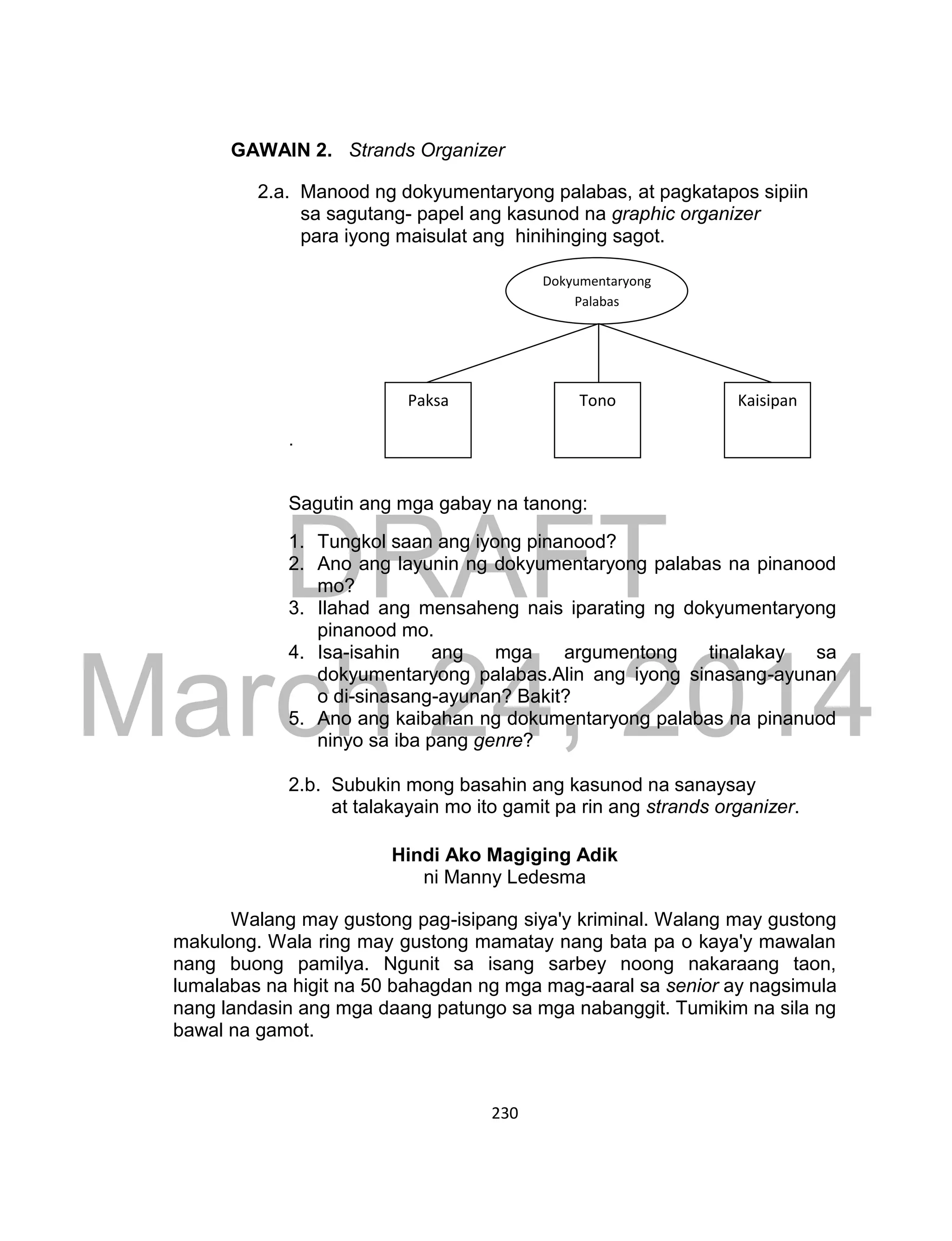 DRAFT
March 24, 2014
230
GAWAIN 2. Strands Organizer
2.a. Manood ng dokyumentaryong palabas, at pagkatapos sipiin
sa sagutang- papel ang kasunod na graphic organizer
para iyong maisulat ang hinihinging sagot.
.
Sagutin ang mga gabay na tanong:
1. Tungkol saan ang iyong pinanood?
2. Ano ang layunin ng dokyumentaryong palabas na pinanood
mo?
3. Ilahad ang mensaheng nais iparating ng dokyumentaryong
pinanood mo.
4. Isa-isahin ang mga argumentong tinalakay sa
dokyumentaryong palabas.Alin ang iyong sinasang-ayunan
o di-sinasang-ayunan? Bakit?
5. Ano ang kaibahan ng dokumentaryong palabas na pinanuod
ninyo sa iba pang genre?
2.b. Subukin mong basahin ang kasunod na sanaysay
at talakayain mo ito gamit pa rin ang strands organizer.
Hindi Ako Magiging Adik
ni Manny Ledesma
Walang may gustong pag-isipang siya'y kriminal. Walang may gustong
makulong. Wala ring may gustong mamatay nang bata pa o kaya'y mawalan
nang buong pamilya. Ngunit sa isang sarbey noong nakaraang taon,
lumalabas na higit na 50 bahagdan ng mga mag-aaral sa senior ay nagsimula
nang landasin ang mga daang patungo sa mga nabanggit. Tumikim na sila ng
bawal na gamot.
Dokyumentaryong
Palabas
Paksa Tono Kaisipan
 