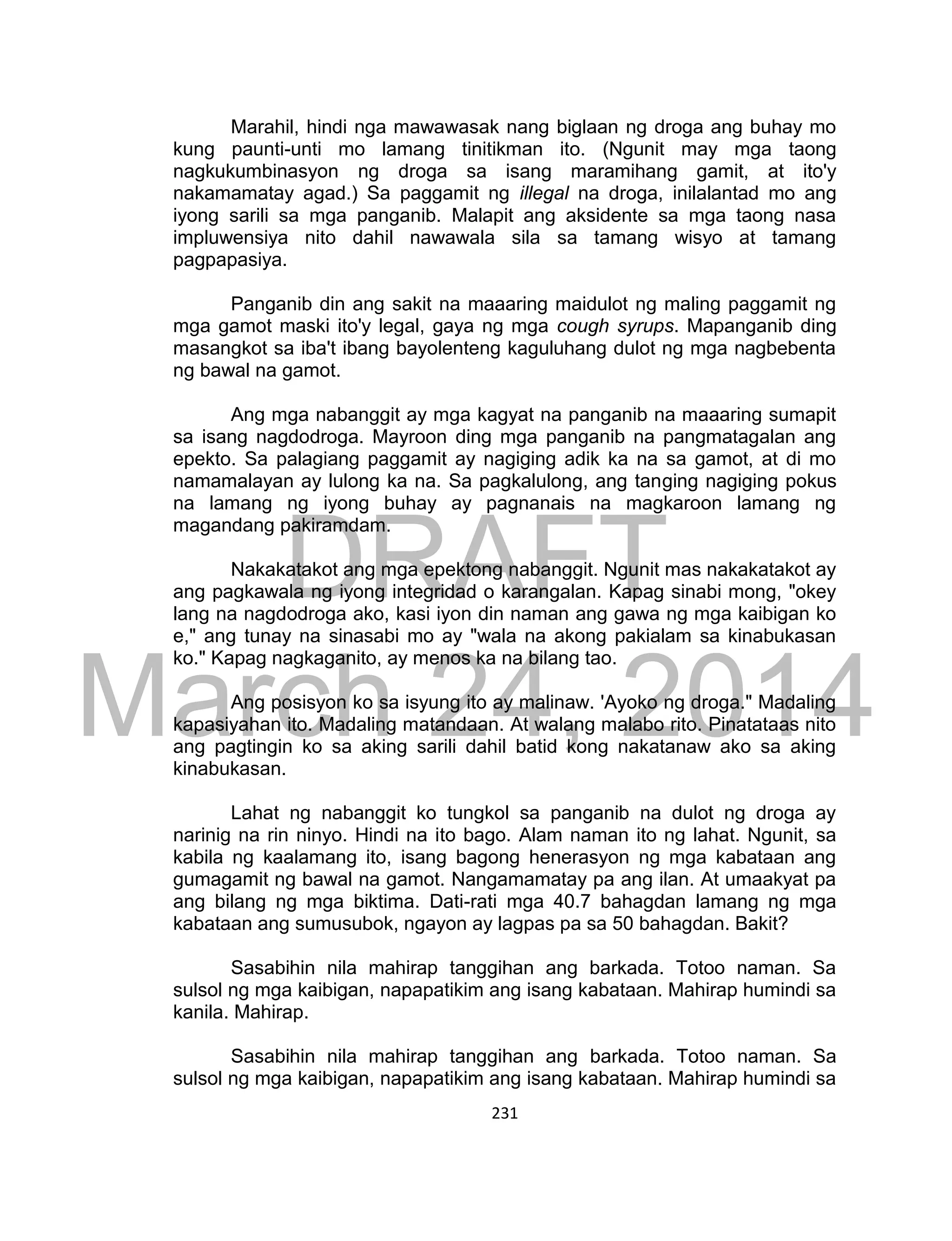 DRAFT
March 24, 2014
231
Marahil, hindi nga mawawasak nang biglaan ng droga ang buhay mo
kung paunti-unti mo lamang tinitikman ito. (Ngunit may mga taong
nagkukumbinasyon ng droga sa isang maramihang gamit, at ito'y
nakamamatay agad.) Sa paggamit ng illegal na droga, inilalantad mo ang
iyong sarili sa mga panganib. Malapit ang aksidente sa mga taong nasa
impluwensiya nito dahil nawawala sila sa tamang wisyo at tamang
pagpapasiya.
Panganib din ang sakit na maaaring maidulot ng maling paggamit ng
mga gamot maski ito'y legal, gaya ng mga cough syrups. Mapanganib ding
masangkot sa iba't ibang bayolenteng kaguluhang dulot ng mga nagbebenta
ng bawal na gamot.
Ang mga nabanggit ay mga kagyat na panganib na maaaring sumapit
sa isang nagdodroga. Mayroon ding mga panganib na pangmatagalan ang
epekto. Sa palagiang paggamit ay nagiging adik ka na sa gamot, at di mo
namamalayan ay lulong ka na. Sa pagkalulong, ang tanging nagiging pokus
na lamang ng iyong buhay ay pagnanais na magkaroon lamang ng
magandang pakiramdam.
Nakakatakot ang mga epektong nabanggit. Ngunit mas nakakatakot ay
ang pagkawala ng iyong integridad o karangalan. Kapag sinabi mong, "okey
lang na nagdodroga ako, kasi iyon din naman ang gawa ng mga kaibigan ko
e," ang tunay na sinasabi mo ay "wala na akong pakialam sa kinabukasan
ko." Kapag nagkaganito, ay menos ka na bilang tao.
Ang posisyon ko sa isyung ito ay malinaw. 'Ayoko ng droga." Madaling
kapasiyahan ito. Madaling matandaan. At walang malabo rito. Pinatataas nito
ang pagtingin ko sa aking sarili dahil batid kong nakatanaw ako sa aking
kinabukasan.
Lahat ng nabanggit ko tungkol sa panganib na dulot ng droga ay
narinig na rin ninyo. Hindi na ito bago. Alam naman ito ng lahat. Ngunit, sa
kabila ng kaalamang ito, isang bagong henerasyon ng mga kabataan ang
gumagamit ng bawal na gamot. Nangamamatay pa ang ilan. At umaakyat pa
ang bilang ng mga biktima. Dati-rati mga 40.7 bahagdan lamang ng mga
kabataan ang sumusubok, ngayon ay lagpas pa sa 50 bahagdan. Bakit?
Sasabihin nila mahirap tanggihan ang barkada. Totoo naman. Sa
sulsol ng mga kaibigan, napapatikim ang isang kabataan. Mahirap humindi sa
kanila. Mahirap.
Sasabihin nila mahirap tanggihan ang barkada. Totoo naman. Sa
sulsol ng mga kaibigan, napapatikim ang isang kabataan. Mahirap humindi sa
 