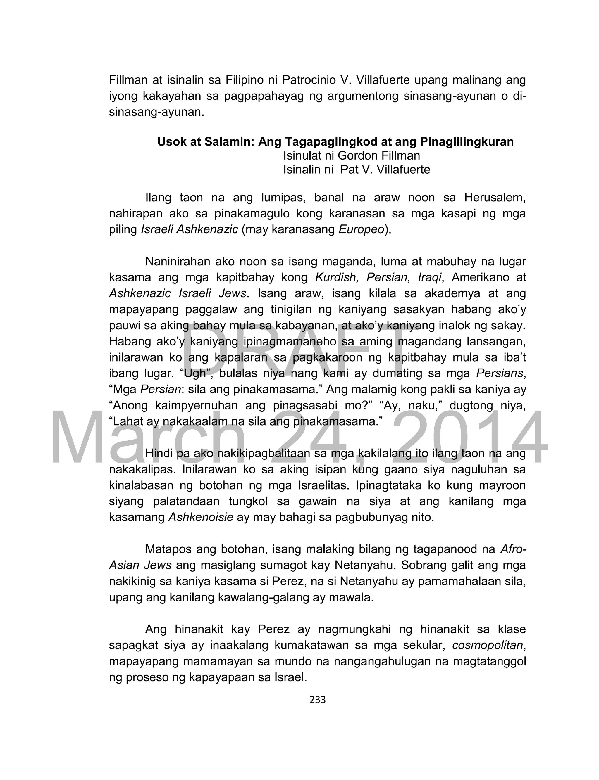 DRAFT
March 24, 2014
233
Fillman at isinalin sa Filipino ni Patrocinio V. Villafuerte upang malinang ang
iyong kakayahan sa pagpapahayag ng argumentong sinasang-ayunan o di-
sinasang-ayunan.
Usok at Salamin: Ang Tagapaglingkod at ang Pinaglilingkuran
Isinulat ni Gordon Fillman
Isinalin ni Pat V. Villafuerte
Ilang taon na ang lumipas, banal na araw noon sa Herusalem,
nahirapan ako sa pinakamagulo kong karanasan sa mga kasapi ng mga
piling Israeli Ashkenazic (may karanasang Europeo).
Naninirahan ako noon sa isang maganda, luma at mabuhay na lugar
kasama ang mga kapitbahay kong Kurdish, Persian, Iraqi, Amerikano at
Ashkenazic Israeli Jews. Isang araw, isang kilala sa akademya at ang
mapayapang paggalaw ang tinigilan ng kaniyang sasakyan habang ako’y
pauwi sa aking bahay mula sa kabayanan, at ako’y kaniyang inalok ng sakay.
Habang ako’y kaniyang ipinagmamaneho sa aming magandang lansangan,
inilarawan ko ang kapalaran sa pagkakaroon ng kapitbahay mula sa iba’t
ibang lugar. “Ugh”, bulalas niya nang kami ay dumating sa mga Persians,
“Mga Persian: sila ang pinakamasama.” Ang malamig kong pakli sa kaniya ay
“Anong kaimpyernuhan ang pinagsasabi mo?” “Ay, naku,” dugtong niya,
“Lahat ay nakakaalam na sila ang pinakamasama.”
Hindi pa ako nakikipagbalitaan sa mga kakilalang ito ilang taon na ang
nakakalipas. Inilarawan ko sa aking isipan kung gaano siya naguluhan sa
kinalabasan ng botohan ng mga Israelitas. Ipinagtataka ko kung mayroon
siyang palatandaan tungkol sa gawain na siya at ang kanilang mga
kasamang Ashkenoisie ay may bahagi sa pagbubunyag nito.
Matapos ang botohan, isang malaking bilang ng tagapanood na Afro-
Asian Jews ang masiglang sumagot kay Netanyahu. Sobrang galit ang mga
nakikinig sa kaniya kasama si Perez, na si Netanyahu ay pamamahalaan sila,
upang ang kanilang kawalang-galang ay mawala.
Ang hinanakit kay Perez ay nagmungkahi ng hinanakit sa klase
sapagkat siya ay inaakalang kumakatawan sa mga sekular, cosmopolitan,
mapayapang mamamayan sa mundo na nangangahulugan na magtatanggol
ng proseso ng kapayapaan sa Israel.
 