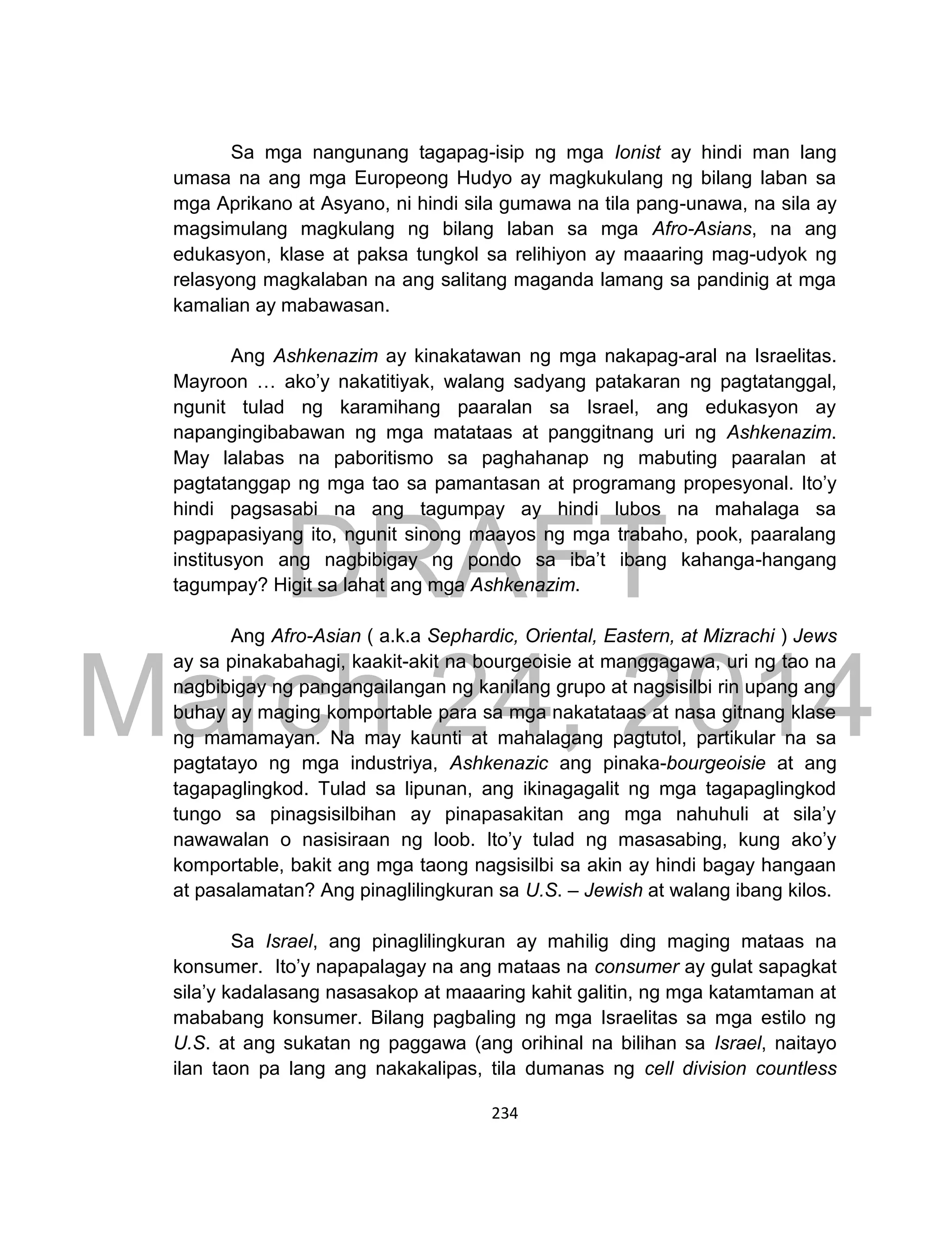 DRAFT
March 24, 2014
234
Sa mga nangunang tagapag-isip ng mga Ionist ay hindi man lang
umasa na ang mga Europeong Hudyo ay magkukulang ng bilang laban sa
mga Aprikano at Asyano, ni hindi sila gumawa na tila pang-unawa, na sila ay
magsimulang magkulang ng bilang laban sa mga Afro-Asians, na ang
edukasyon, klase at paksa tungkol sa relihiyon ay maaaring mag-udyok ng
relasyong magkalaban na ang salitang maganda lamang sa pandinig at mga
kamalian ay mabawasan.
Ang Ashkenazim ay kinakatawan ng mga nakapag-aral na Israelitas.
Mayroon … ako’y nakatitiyak, walang sadyang patakaran ng pagtatanggal,
ngunit tulad ng karamihang paaralan sa Israel, ang edukasyon ay
napangingibabawan ng mga matataas at panggitnang uri ng Ashkenazim.
May lalabas na paboritismo sa paghahanap ng mabuting paaralan at
pagtatanggap ng mga tao sa pamantasan at programang propesyonal. Ito’y
hindi pagsasabi na ang tagumpay ay hindi lubos na mahalaga sa
pagpapasiyang ito, ngunit sinong maayos ng mga trabaho, pook, paaralang
institusyon ang nagbibigay ng pondo sa iba’t ibang kahanga-hangang
tagumpay? Higit sa lahat ang mga Ashkenazim.
Ang Afro-Asian ( a.k.a Sephardic, Oriental, Eastern, at Mizrachi ) Jews
ay sa pinakabahagi, kaakit-akit na bourgeoisie at manggagawa, uri ng tao na
nagbibigay ng pangangailangan ng kanilang grupo at nagsisilbi rin upang ang
buhay ay maging komportable para sa mga nakatataas at nasa gitnang klase
ng mamamayan. Na may kaunti at mahalagang pagtutol, partikular na sa
pagtatayo ng mga industriya, Ashkenazic ang pinaka-bourgeoisie at ang
tagapaglingkod. Tulad sa lipunan, ang ikinagagalit ng mga tagapaglingkod
tungo sa pinagsisilbihan ay pinapasakitan ang mga nahuhuli at sila’y
nawawalan o nasisiraan ng loob. Ito’y tulad ng masasabing, kung ako’y
komportable, bakit ang mga taong nagsisilbi sa akin ay hindi bagay hangaan
at pasalamatan? Ang pinaglilingkuran sa U.S. – Jewish at walang ibang kilos.
Sa Israel, ang pinaglilingkuran ay mahilig ding maging mataas na
konsumer. Ito’y napapalagay na ang mataas na consumer ay gulat sapagkat
sila’y kadalasang nasasakop at maaaring kahit galitin, ng mga katamtaman at
mababang konsumer. Bilang pagbaling ng mga Israelitas sa mga estilo ng
U.S. at ang sukatan ng paggawa (ang orihinal na bilihan sa Israel, naitayo
ilan taon pa lang ang nakakalipas, tila dumanas ng cell division countless
 