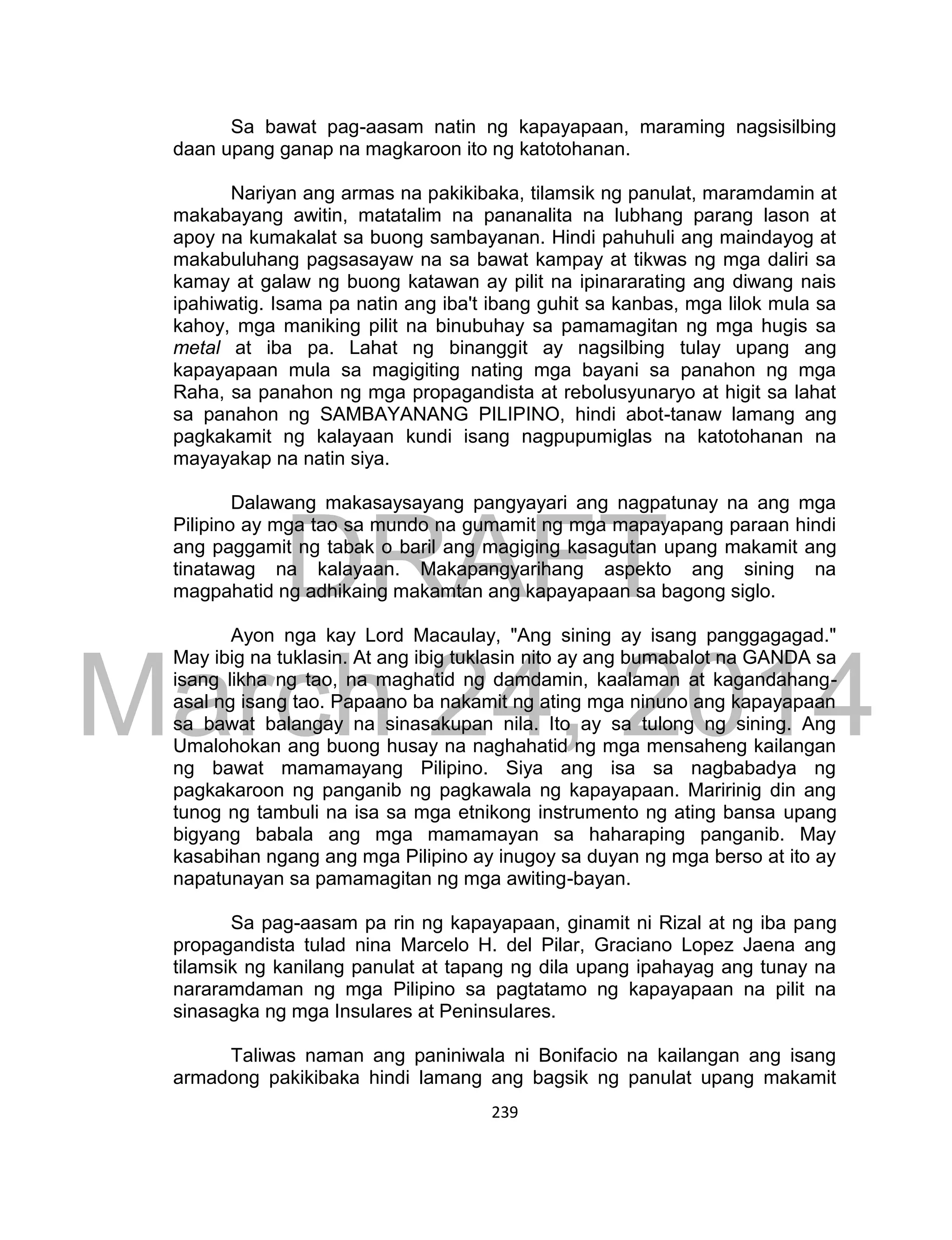 DRAFT
March 24, 2014
239
Sa bawat pag-aasam natin ng kapayapaan, maraming nagsisilbing
daan upang ganap na magkaroon ito ng katotohanan.
Nariyan ang armas na pakikibaka, tilamsik ng panulat, maramdamin at
makabayang awitin, matatalim na pananalita na lubhang parang lason at
apoy na kumakalat sa buong sambayanan. Hindi pahuhuli ang maindayog at
makabuluhang pagsasayaw na sa bawat kampay at tikwas ng mga daliri sa
kamay at galaw ng buong katawan ay pilit na ipinararating ang diwang nais
ipahiwatig. Isama pa natin ang iba't ibang guhit sa kanbas, mga lilok mula sa
kahoy, mga maniking pilit na binubuhay sa pamamagitan ng mga hugis sa
metal at iba pa. Lahat ng binanggit ay nagsilbing tulay upang ang
kapayapaan mula sa magigiting nating mga bayani sa panahon ng mga
Raha, sa panahon ng mga propagandista at rebolusyunaryo at higit sa lahat
sa panahon ng SAMBAYANANG PILIPINO, hindi abot-tanaw lamang ang
pagkakamit ng kalayaan kundi isang nagpupumiglas na katotohanan na
mayayakap na natin siya.
Dalawang makasaysayang pangyayari ang nagpatunay na ang mga
Pilipino ay mga tao sa mundo na gumamit ng mga mapayapang paraan hindi
ang paggamit ng tabak o baril ang magiging kasagutan upang makamit ang
tinatawag na kalayaan. Makapangyarihang aspekto ang sining na
magpahatid ng adhikaing makamtan ang kapayapaan sa bagong siglo.
Ayon nga kay Lord Macaulay, "Ang sining ay isang panggagagad."
May ibig na tuklasin. At ang ibig tuklasin nito ay ang bumabalot na GANDA sa
isang likha ng tao, na maghatid ng damdamin, kaalaman at kagandahang-
asal ng isang tao. Papaano ba nakamit ng ating mga ninuno ang kapayapaan
sa bawat balangay na sinasakupan nila. Ito ay sa tulong ng sining. Ang
Umalohokan ang buong husay na naghahatid ng mga mensaheng kailangan
ng bawat mamamayang Pilipino. Siya ang isa sa nagbabadya ng
pagkakaroon ng panganib ng pagkawala ng kapayapaan. Maririnig din ang
tunog ng tambuli na isa sa mga etnikong instrumento ng ating bansa upang
bigyang babala ang mga mamamayan sa haharaping panganib. May
kasabihan ngang ang mga Pilipino ay inugoy sa duyan ng mga berso at ito ay
napatunayan sa pamamagitan ng mga awiting-bayan.
Sa pag-aasam pa rin ng kapayapaan, ginamit ni Rizal at ng iba pang
propagandista tulad nina Marcelo H. del Pilar, Graciano Lopez Jaena ang
tilamsik ng kanilang panulat at tapang ng dila upang ipahayag ang tunay na
nararamdaman ng mga Pilipino sa pagtatamo ng kapayapaan na pilit na
sinasagka ng mga Insulares at Peninsulares.
Taliwas naman ang paniniwala ni Bonifacio na kailangan ang isang
armadong pakikibaka hindi lamang ang bagsik ng panulat upang makamit
 