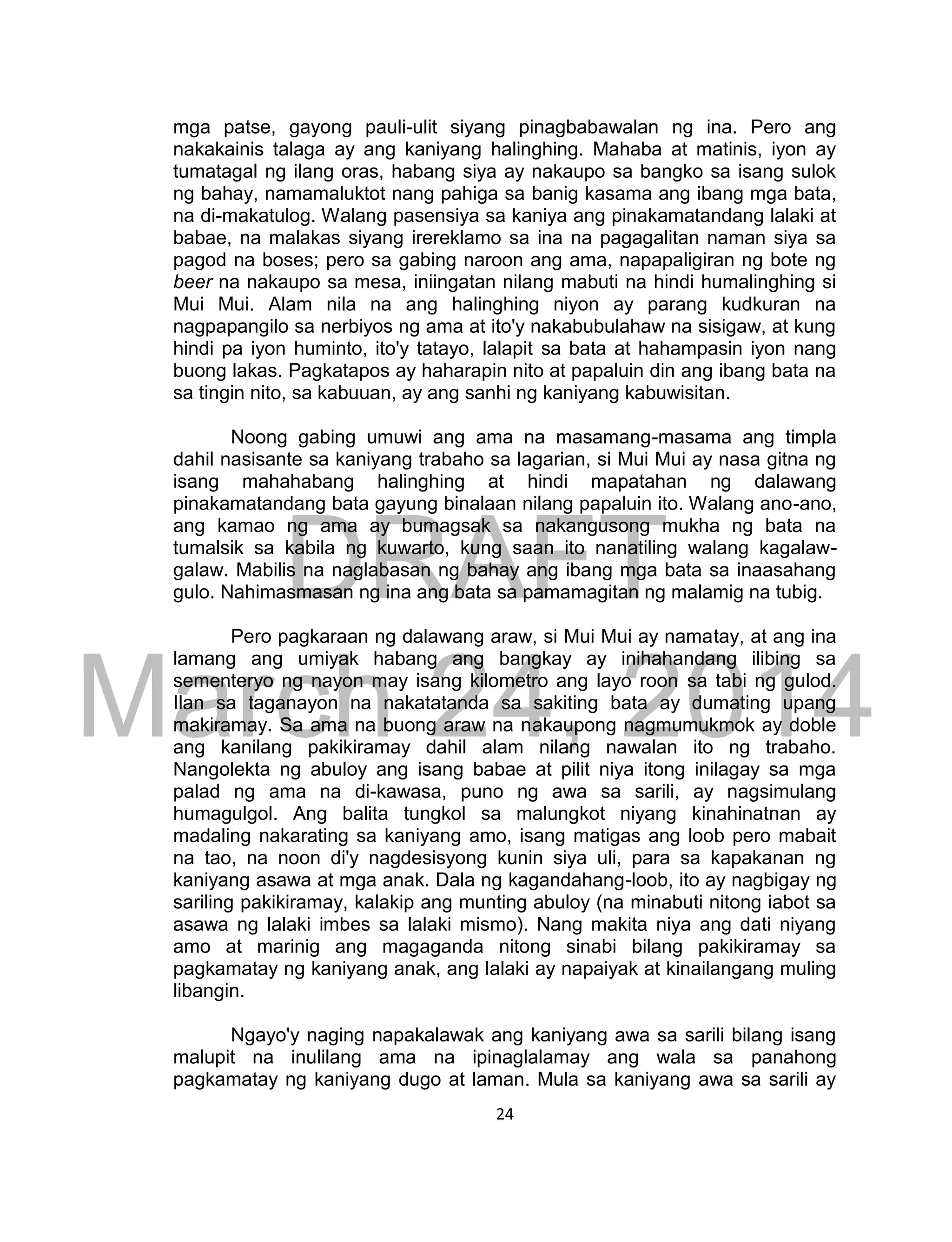 DRAFT
March 24, 2014
24
mga patse, gayong pauli-ulit siyang pinagbabawalan ng ina. Pero ang
nakakainis talaga ay ang kaniyang halinghing. Mahaba at matinis, iyon ay
tumatagal ng ilang oras, habang siya ay nakaupo sa bangko sa isang sulok
ng bahay, namamaluktot nang pahiga sa banig kasama ang ibang mga bata,
na di-makatulog. Walang pasensiya sa kaniya ang pinakamatandang lalaki at
babae, na malakas siyang irereklamo sa ina na pagagalitan naman siya sa
pagod na boses; pero sa gabing naroon ang ama, napapaligiran ng bote ng
beer na nakaupo sa mesa, iniingatan nilang mabuti na hindi humalinghing si
Mui Mui. Alam nila na ang halinghing niyon ay parang kudkuran na
nagpapangilo sa nerbiyos ng ama at ito'y nakabubulahaw na sisigaw, at kung
hindi pa iyon huminto, ito'y tatayo, lalapit sa bata at hahampasin iyon nang
buong lakas. Pagkatapos ay haharapin nito at papaluin din ang ibang bata na
sa tingin nito, sa kabuuan, ay ang sanhi ng kaniyang kabuwisitan.
Noong gabing umuwi ang ama na masamang-masama ang timpla
dahil nasisante sa kaniyang trabaho sa lagarian, si Mui Mui ay nasa gitna ng
isang mahahabang halinghing at hindi mapatahan ng dalawang
pinakamatandang bata gayung binalaan nilang papaluin ito. Walang ano-ano,
ang kamao ng ama ay bumagsak sa nakangusong mukha ng bata na
tumalsik sa kabila ng kuwarto, kung saan ito nanatiling walang kagalaw-
galaw. Mabilis na naglabasan ng bahay ang ibang mga bata sa inaasahang
gulo. Nahimasmasan ng ina ang bata sa pamamagitan ng malamig na tubig.
Pero pagkaraan ng dalawang araw, si Mui Mui ay namatay, at ang ina
lamang ang umiyak habang ang bangkay ay inihahandang ilibing sa
sementeryo ng nayon may isang kilometro ang layo roon sa tabi ng gulod.
Ilan sa taganayon na nakatatanda sa sakiting bata ay dumating upang
makiramay. Sa ama na buong araw na nakaupong nagmumukmok ay doble
ang kanilang pakikiramay dahil alam nilang nawalan ito ng trabaho.
Nangolekta ng abuloy ang isang babae at pilit niya itong inilagay sa mga
palad ng ama na di-kawasa, puno ng awa sa sarili, ay nagsimulang
humagulgol. Ang balita tungkol sa malungkot niyang kinahinatnan ay
madaling nakarating sa kaniyang amo, isang matigas ang loob pero mabait
na tao, na noon di'y nagdesisyong kunin siya uli, para sa kapakanan ng
kaniyang asawa at mga anak. Dala ng kagandahang-loob, ito ay nagbigay ng
sariling pakikiramay, kalakip ang munting abuloy (na minabuti nitong iabot sa
asawa ng lalaki imbes sa lalaki mismo). Nang makita niya ang dati niyang
amo at marinig ang magaganda nitong sinabi bilang pakikiramay sa
pagkamatay ng kaniyang anak, ang lalaki ay napaiyak at kinailangang muling
libangin.
Ngayo'y naging napakalawak ang kaniyang awa sa sarili bilang isang
malupit na inulilang ama na ipinaglalamay ang wala sa panahong
pagkamatay ng kaniyang dugo at laman. Mula sa kaniyang awa sa sarili ay
 