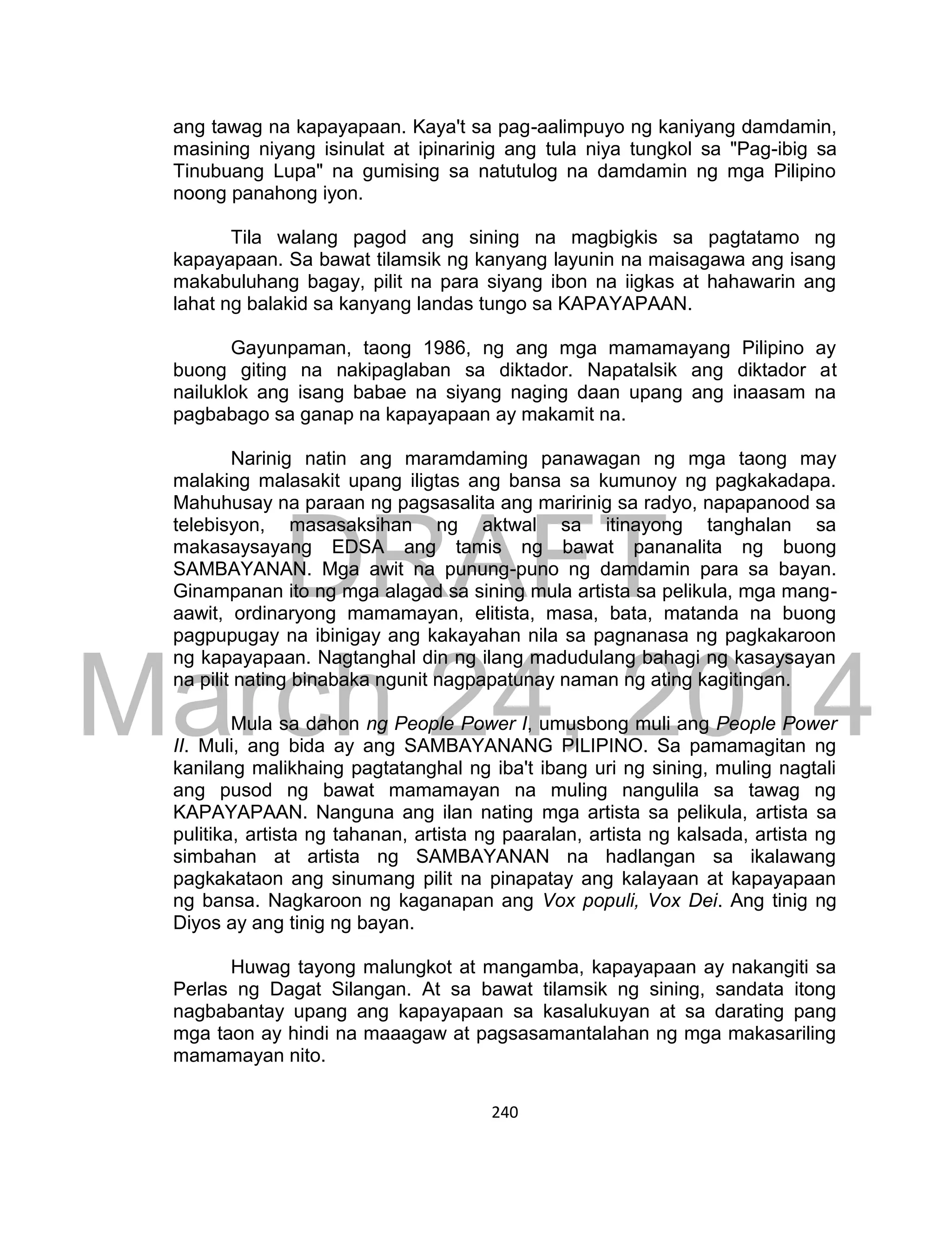 DRAFT
March 24, 2014
240
ang tawag na kapayapaan. Kaya't sa pag-aalimpuyo ng kaniyang damdamin,
masining niyang isinulat at ipinarinig ang tula niya tungkol sa "Pag-ibig sa
Tinubuang Lupa" na gumising sa natutulog na damdamin ng mga Pilipino
noong panahong iyon.
Tila walang pagod ang sining na magbigkis sa pagtatamo ng
kapayapaan. Sa bawat tilamsik ng kanyang layunin na maisagawa ang isang
makabuluhang bagay, pilit na para siyang ibon na iigkas at hahawarin ang
lahat ng balakid sa kanyang landas tungo sa KAPAYAPAAN.
Gayunpaman, taong 1986, ng ang mga mamamayang Pilipino ay
buong giting na nakipaglaban sa diktador. Napatalsik ang diktador at
nailuklok ang isang babae na siyang naging daan upang ang inaasam na
pagbabago sa ganap na kapayapaan ay makamit na.
Narinig natin ang maramdaming panawagan ng mga taong may
malaking malasakit upang iligtas ang bansa sa kumunoy ng pagkakadapa.
Mahuhusay na paraan ng pagsasalita ang maririnig sa radyo, napapanood sa
telebisyon, masasaksihan ng aktwal sa itinayong tanghalan sa
makasaysayang EDSA ang tamis ng bawat pananalita ng buong
SAMBAYANAN. Mga awit na punung-puno ng damdamin para sa bayan.
Ginampanan ito ng mga alagad sa sining mula artista sa pelikula, mga mang-
aawit, ordinaryong mamamayan, elitista, masa, bata, matanda na buong
pagpupugay na ibinigay ang kakayahan nila sa pagnanasa ng pagkakaroon
ng kapayapaan. Nagtanghal din ng ilang madudulang bahagi ng kasaysayan
na pilit nating binabaka ngunit nagpapatunay naman ng ating kagitingan.
Mula sa dahon ng People Power I, umusbong muli ang People Power
II. Muli, ang bida ay ang SAMBAYANANG PILIPINO. Sa pamamagitan ng
kanilang malikhaing pagtatanghal ng iba't ibang uri ng sining, muling nagtali
ang pusod ng bawat mamamayan na muling nangulila sa tawag ng
KAPAYAPAAN. Nanguna ang ilan nating mga artista sa pelikula, artista sa
pulitika, artista ng tahanan, artista ng paaralan, artista ng kalsada, artista ng
simbahan at artista ng SAMBAYANAN na hadlangan sa ikalawang
pagkakataon ang sinumang pilit na pinapatay ang kalayaan at kapayapaan
ng bansa. Nagkaroon ng kaganapan ang Vox populi, Vox Dei. Ang tinig ng
Diyos ay ang tinig ng bayan.
Huwag tayong malungkot at mangamba, kapayapaan ay nakangiti sa
Perlas ng Dagat Silangan. At sa bawat tilamsik ng sining, sandata itong
nagbabantay upang ang kapayapaan sa kasalukuyan at sa darating pang
mga taon ay hindi na maaagaw at pagsasamantalahan ng mga makasariling
mamamayan nito.
 