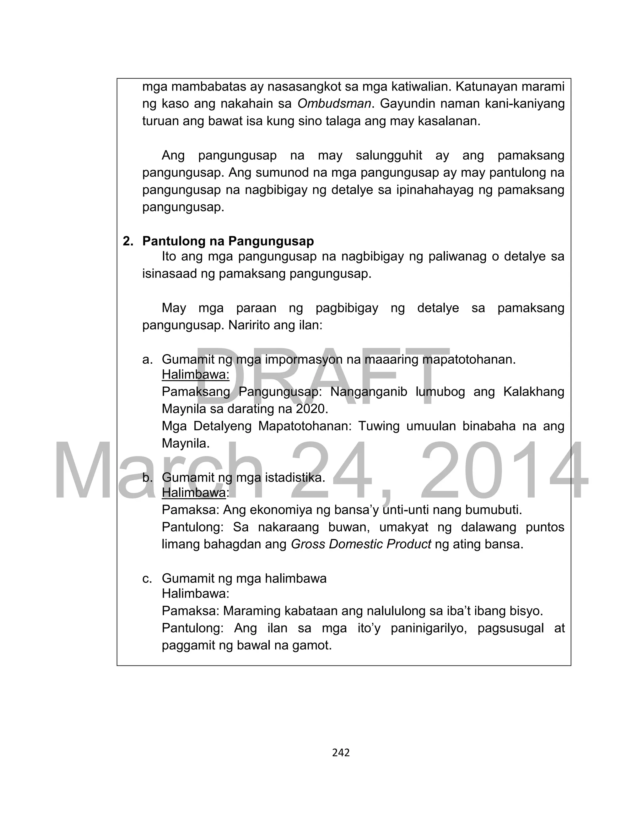 DRAFT
March 24, 2014
242
mga mambabatas ay nasasangkot sa mga katiwalian. Katunayan marami
ng kaso ang nakahain sa Ombudsman. Gayundin naman kani-kaniyang
turuan ang bawat isa kung sino talaga ang may kasalanan.
Ang pangungusap na may salungguhit ay ang pamaksang
pangungusap. Ang sumunod na mga pangungusap ay may pantulong na
pangungusap na nagbibigay ng detalye sa ipinahahayag ng pamaksang
pangungusap.
2. Pantulong na Pangungusap
Ito ang mga pangungusap na nagbibigay ng paliwanag o detalye sa
isinasaad ng pamaksang pangungusap.
May mga paraan ng pagbibigay ng detalye sa pamaksang
pangungusap. Naririto ang ilan:
a. Gumamit ng mga impormasyon na maaaring mapatotohanan.
Halimbawa:
Pamaksang Pangungusap: Nanganganib lumubog ang Kalakhang
Maynila sa darating na 2020.
Mga Detalyeng Mapatotohanan: Tuwing umuulan binabaha na ang
Maynila.
b. Gumamit ng mga istadistika.
Halimbawa:
Pamaksa: Ang ekonomiya ng bansa’y unti-unti nang bumubuti.
Pantulong: Sa nakaraang buwan, umakyat ng dalawang puntos
limang bahagdan ang Gross Domestic Product ng ating bansa.
c. Gumamit ng mga halimbawa
Halimbawa:
Pamaksa: Maraming kabataan ang nalululong sa iba’t ibang bisyo.
Pantulong: Ang ilan sa mga ito’y paninigarilyo, pagsusugal at
paggamit ng bawal na gamot.
 