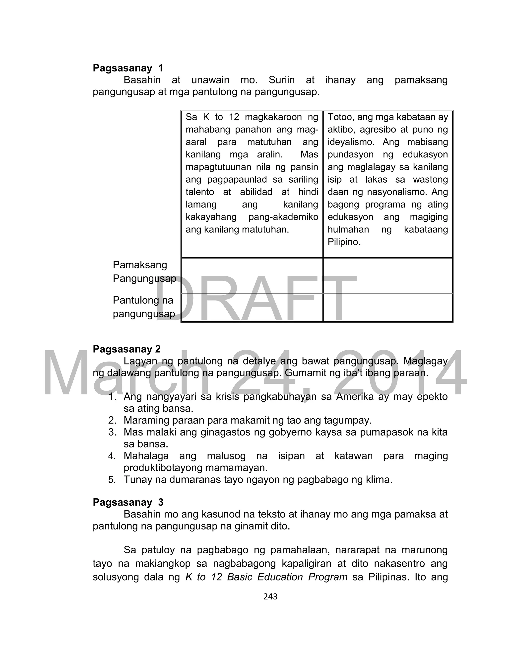 DRAFT
March 24, 2014
243
Pagsasanay 1
Basahin at unawain mo. Suriin at ihanay ang pamaksang
pangungusap at mga pantulong na pangungusap.
Sa K to 12 magkakaroon ng
mahabang panahon ang mag-
aaral para matutuhan ang
kanilang mga aralin. Mas
mapagtutuunan nila ng pansin
ang pagpapaunlad sa sariling
talento at abilidad at hindi
lamang ang kanilang
kakayahang pang-akademiko
ang kanilang matutuhan.
Totoo, ang mga kabataan ay
aktibo, agresibo at puno ng
ideyalismo. Ang mabisang
pundasyon ng edukasyon
ang maglalagay sa kanilang
isip at lakas sa wastong
daan ng nasyonalismo. Ang
bagong programa ng ating
edukasyon ang magiging
hulmahan ng kabataang
Pilipino.
Pamaksang
Pangungusap
Pantulong na
pangungusap
Pagsasanay 2
Lagyan ng pantulong na detalye ang bawat pangungusap. Maglagay
ng dalawang pantulong na pangungusap. Gumamit ng iba’t ibang paraan.
1. Ang nangyayari sa krisis pangkabuhayan sa Amerika ay may epekto
sa ating bansa.
2. Maraming paraan para makamit ng tao ang tagumpay.
3. Mas malaki ang ginagastos ng gobyerno kaysa sa pumapasok na kita
sa bansa.
4. Mahalaga ang malusog na isipan at katawan para maging
produktibotayong mamamayan.
5. Tunay na dumaranas tayo ngayon ng pagbabago ng klima.
Pagsasanay 3
Basahin mo ang kasunod na teksto at ihanay mo ang mga pamaksa at
pantulong na pangungusap na ginamit dito.
Sa patuloy na pagbabago ng pamahalaan, nararapat na marunong
tayo na makiangkop sa nagbabagong kapaligiran at dito nakasentro ang
solusyong dala ng K to 12 Basic Education Program sa Pilipinas. Ito ang
 