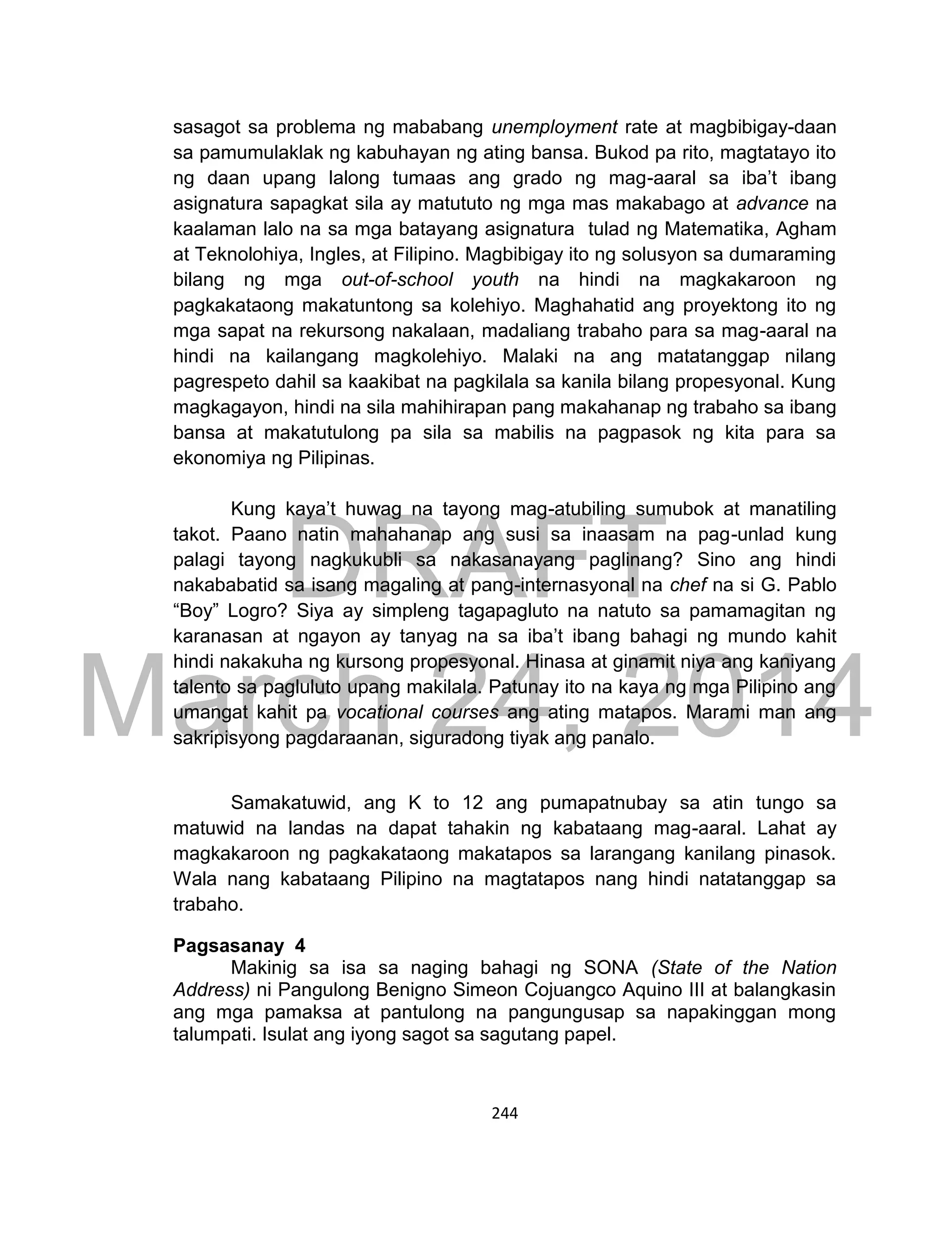 DRAFT
March 24, 2014
244
sasagot sa problema ng mababang unemployment rate at magbibigay-daan
sa pamumulaklak ng kabuhayan ng ating bansa. Bukod pa rito, magtatayo ito
ng daan upang lalong tumaas ang grado ng mag-aaral sa iba’t ibang
asignatura sapagkat sila ay matututo ng mga mas makabago at advance na
kaalaman lalo na sa mga batayang asignatura tulad ng Matematika, Agham
at Teknolohiya, Ingles, at Filipino. Magbibigay ito ng solusyon sa dumaraming
bilang ng mga out-of-school youth na hindi na magkakaroon ng
pagkakataong makatuntong sa kolehiyo. Maghahatid ang proyektong ito ng
mga sapat na rekursong nakalaan, madaliang trabaho para sa mag-aaral na
hindi na kailangang magkolehiyo. Malaki na ang matatanggap nilang
pagrespeto dahil sa kaakibat na pagkilala sa kanila bilang propesyonal. Kung
magkagayon, hindi na sila mahihirapan pang makahanap ng trabaho sa ibang
bansa at makatutulong pa sila sa mabilis na pagpasok ng kita para sa
ekonomiya ng Pilipinas.
Kung kaya’t huwag na tayong mag-atubiling sumubok at manatiling
takot. Paano natin mahahanap ang susi sa inaasam na pag-unlad kung
palagi tayong nagkukubli sa nakasanayang paglinang? Sino ang hindi
nakababatid sa isang magaling at pang-internasyonal na chef na si G. Pablo
“Boy” Logro? Siya ay simpleng tagapagluto na natuto sa pamamagitan ng
karanasan at ngayon ay tanyag na sa iba’t ibang bahagi ng mundo kahit
hindi nakakuha ng kursong propesyonal. Hinasa at ginamit niya ang kaniyang
talento sa pagluluto upang makilala. Patunay ito na kaya ng mga Pilipino ang
umangat kahit pa vocational courses ang ating matapos. Marami man ang
sakripisyong pagdaraanan, siguradong tiyak ang panalo.
Samakatuwid, ang K to 12 ang pumapatnubay sa atin tungo sa
matuwid na landas na dapat tahakin ng kabataang mag-aaral. Lahat ay
magkakaroon ng pagkakataong makatapos sa larangang kanilang pinasok.
Wala nang kabataang Pilipino na magtatapos nang hindi natatanggap sa
trabaho.
Pagsasanay 4
Makinig sa isa sa naging bahagi ng SONA (State of the Nation
Address) ni Pangulong Benigno Simeon Cojuangco Aquino III at balangkasin
ang mga pamaksa at pantulong na pangungusap sa napakinggan mong
talumpati. Isulat ang iyong sagot sa sagutang papel.
 