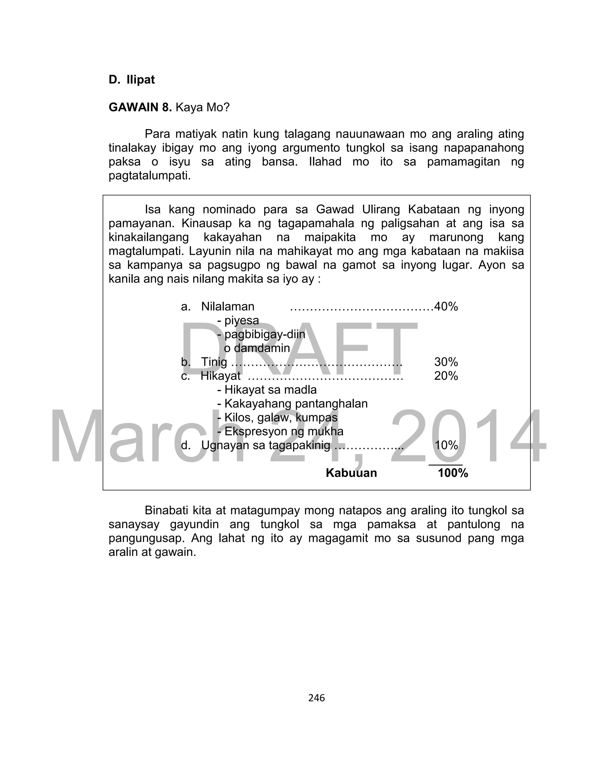 DRAFT
March 24, 2014
246
D. Ilipat
GAWAIN 8. Kaya Mo?
Para matiyak natin kung talagang nauunawaan mo ang araling ating
tinalakay ibigay mo ang iyong argumento tungkol sa isang napapanahong
paksa o isyu sa ating bansa. Ilahad mo ito sa pamamagitan ng
pagtatalumpati.
Isa kang nominado para sa Gawad Ulirang Kabataan ng inyong
pamayanan. Kinausap ka ng tagapamahala ng paligsahan at ang isa sa
kinakailangang kakayahan na maipakita mo ay marunong kang
magtalumpati. Layunin nila na mahikayat mo ang mga kabataan na makiisa
sa kampanya sa pagsugpo ng bawal na gamot sa inyong lugar. Ayon sa
kanila ang nais nilang makita sa iyo ay :
a. Nilalaman ………………………………40%
- piyesa
- pagbibigay-diin
o damdamin
b. Tinig ……………………………………. 30%
c. Hikayat ………………………………… 20%
- Hikayat sa madla
- Kakayahang pantanghalan
- Kilos, galaw, kumpas
- Ekspresyon ng mukha
d. Ugnayan sa tagapakinig ……………... 10%
_____
Kabuuan 100%
Binabati kita at matagumpay mong natapos ang araling ito tungkol sa
sanaysay gayundin ang tungkol sa mga pamaksa at pantulong na
pangungusap. Ang lahat ng ito ay magagamit mo sa susunod pang mga
aralin at gawain.
 