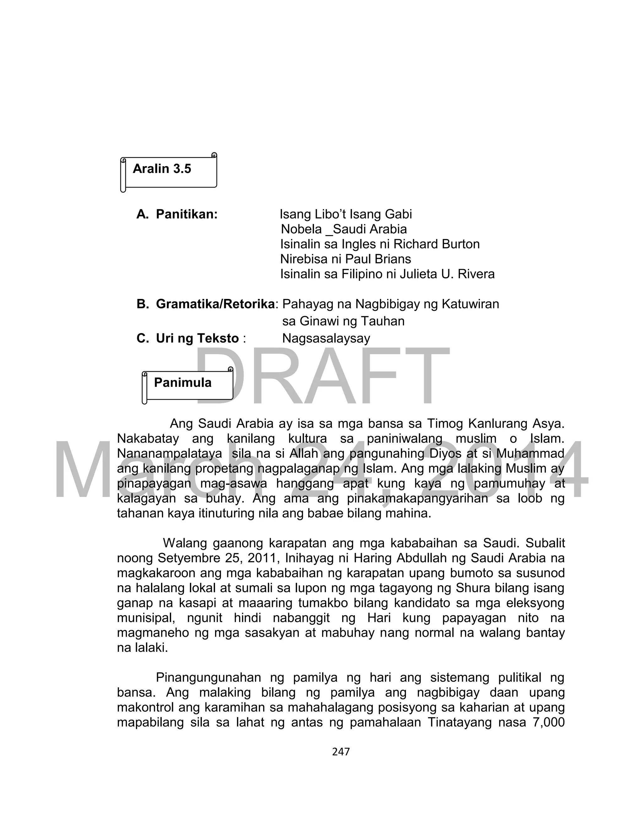 DRAFT
March 24, 2014
247
A. Panitikan: Isang Libo’t Isang Gabi
Nobela _Saudi Arabia
Isinalin sa Ingles ni Richard Burton
Nirebisa ni Paul Brians
Isinalin sa Filipino ni Julieta U. Rivera
B. Gramatika/Retorika: Pahayag na Nagbibigay ng Katuwiran
sa Ginawi ng Tauhan
C. Uri ng Teksto : Nagsasalaysay
Ang Saudi Arabia ay isa sa mga bansa sa Timog Kanlurang Asya.
Nakabatay ang kanilang kultura sa paniniwalang muslim o Islam.
Nananampalataya sila na si Allah ang pangunahing Diyos at si Muhammad
ang kanilang propetang nagpalaganap ng Islam. Ang mga lalaking Muslim ay
pinapayagan mag-asawa hanggang apat kung kaya ng pamumuhay at
kalagayan sa buhay. Ang ama ang pinakamakapangyarihan sa loob ng
tahanan kaya itinuturing nila ang babae bilang mahina.
Walang gaanong karapatan ang mga kababaihan sa Saudi. Subalit
noong Setyembre 25, 2011, Inihayag ni Haring Abdullah ng Saudi Arabia na
magkakaroon ang mga kababaihan ng karapatan upang bumoto sa susunod
na halalang lokal at sumali sa lupon ng mga tagayong ng Shura bilang isang
ganap na kasapi at maaaring tumakbo bilang kandidato sa mga eleksyong
munisipal, ngunit hindi nabanggit ng Hari kung papayagan nito na
magmaneho ng mga sasakyan at mabuhay nang normal na walang bantay
na lalaki.
Pinangungunahan ng pamilya ng hari ang sistemang pulitikal ng
bansa. Ang malaking bilang ng pamilya ang nagbibigay daan upang
makontrol ang karamihan sa mahahalagang posisyong sa kaharian at upang
mapabilang sila sa lahat ng antas ng pamahalaan Tinatayang nasa 7,000
Aralin 3.5
Panimula
 