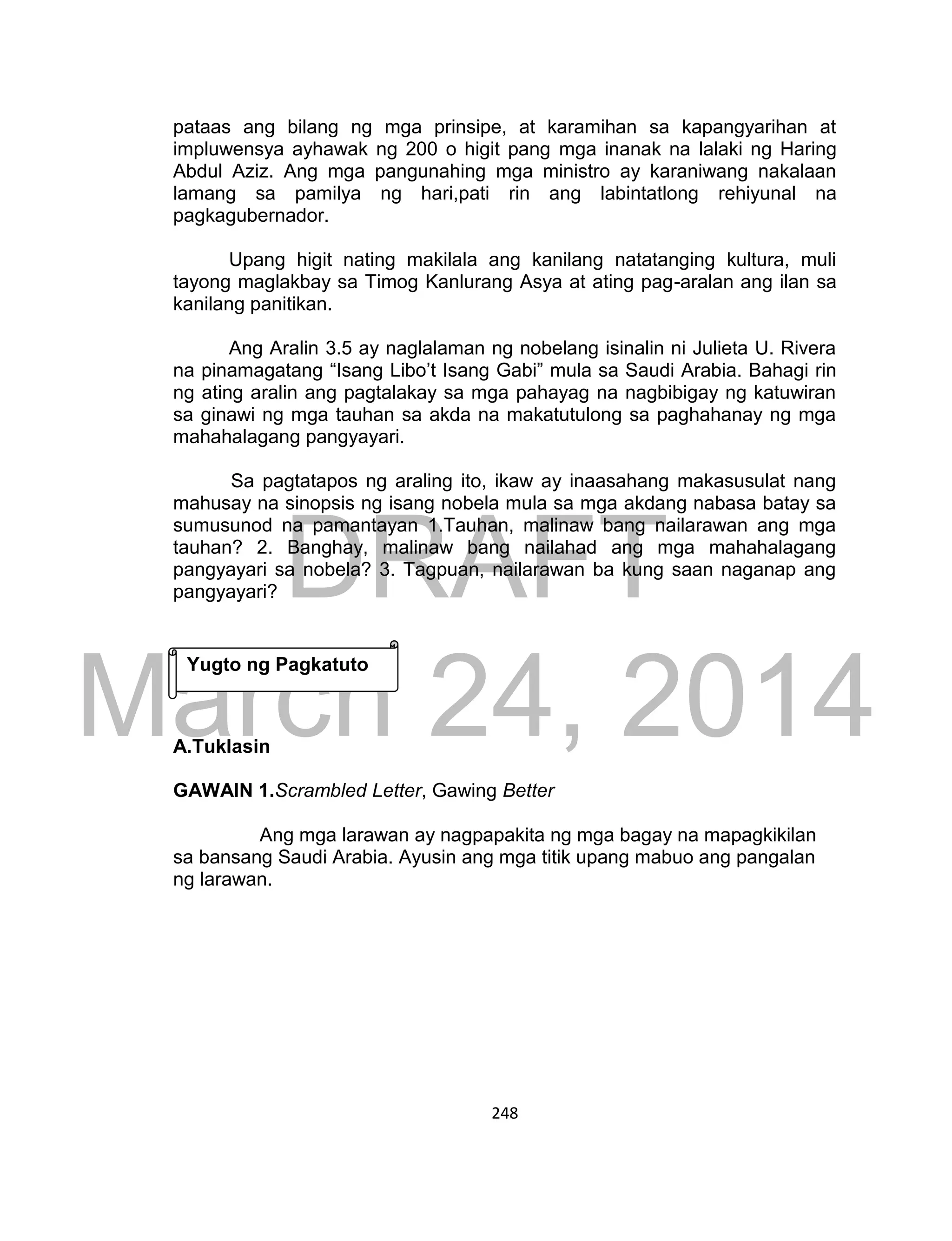 DRAFT
March 24, 2014
248
pataas ang bilang ng mga prinsipe, at karamihan sa kapangyarihan at
impluwensya ayhawak ng 200 o higit pang mga inanak na lalaki ng Haring
Abdul Aziz. Ang mga pangunahing mga ministro ay karaniwang nakalaan
lamang sa pamilya ng hari,pati rin ang labintatlong rehiyunal na
pagkagubernador.
Upang higit nating makilala ang kanilang natatanging kultura, muli
tayong maglakbay sa Timog Kanlurang Asya at ating pag-aralan ang ilan sa
kanilang panitikan.
Ang Aralin 3.5 ay naglalaman ng nobelang isinalin ni Julieta U. Rivera
na pinamagatang “Isang Libo’t Isang Gabi” mula sa Saudi Arabia. Bahagi rin
ng ating aralin ang pagtalakay sa mga pahayag na nagbibigay ng katuwiran
sa ginawi ng mga tauhan sa akda na makatutulong sa paghahanay ng mga
mahahalagang pangyayari.
Sa pagtatapos ng araling ito, ikaw ay inaasahang makasusulat nang
mahusay na sinopsis ng isang nobela mula sa mga akdang nabasa batay sa
sumusunod na pamantayan 1.Tauhan, malinaw bang nailarawan ang mga
tauhan? 2. Banghay, malinaw bang nailahad ang mga mahahalagang
pangyayari sa nobela? 3. Tagpuan, nailarawan ba kung saan naganap ang
pangyayari?
A.Tuklasin
GAWAIN 1.Scrambled Letter, Gawing Better
Ang mga larawan ay nagpapakita ng mga bagay na mapagkikilan
sa bansang Saudi Arabia. Ayusin ang mga titik upang mabuo ang pangalan
ng larawan.
Yugto ng Pagkatuto
 