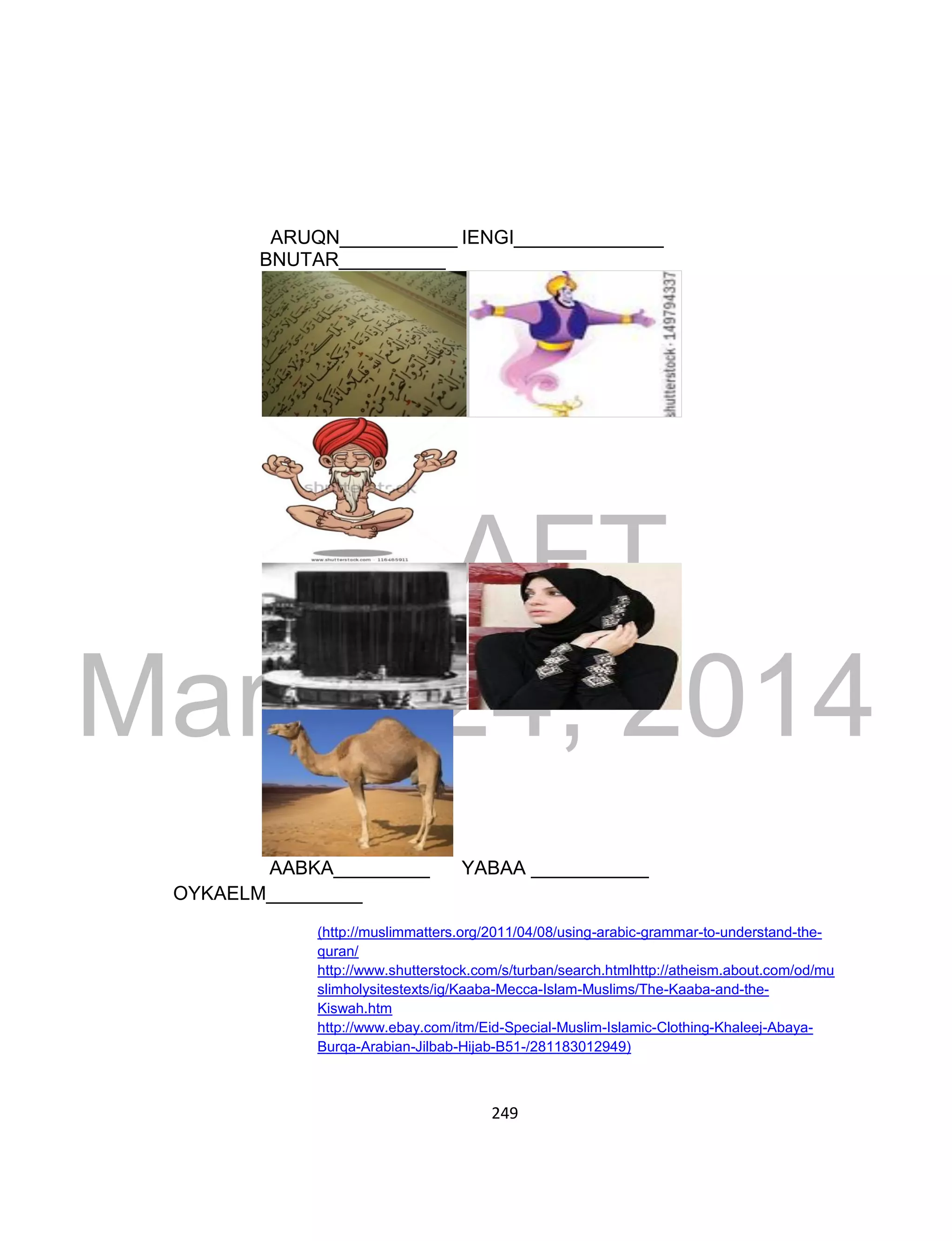 DRAFT
March 24, 2014
249
ARUQN___________ IENGI______________
BNUTAR__________
AABKA_________ YABAA ___________
OYKAELM_________
(http://muslimmatters.org/2011/04/08/using-arabic-grammar-to-understand-the-
quran/
http://www.shutterstock.com/s/turban/search.htmlhttp://atheism.about.com/od/mu
slimholysitestexts/ig/Kaaba-Mecca-Islam-Muslims/The-Kaaba-and-the-
Kiswah.htm
http://www.ebay.com/itm/Eid-Special-Muslim-Islamic-Clothing-Khaleej-Abaya-
Burqa-Arabian-Jilbab-Hijab-B51-/281183012949)
 