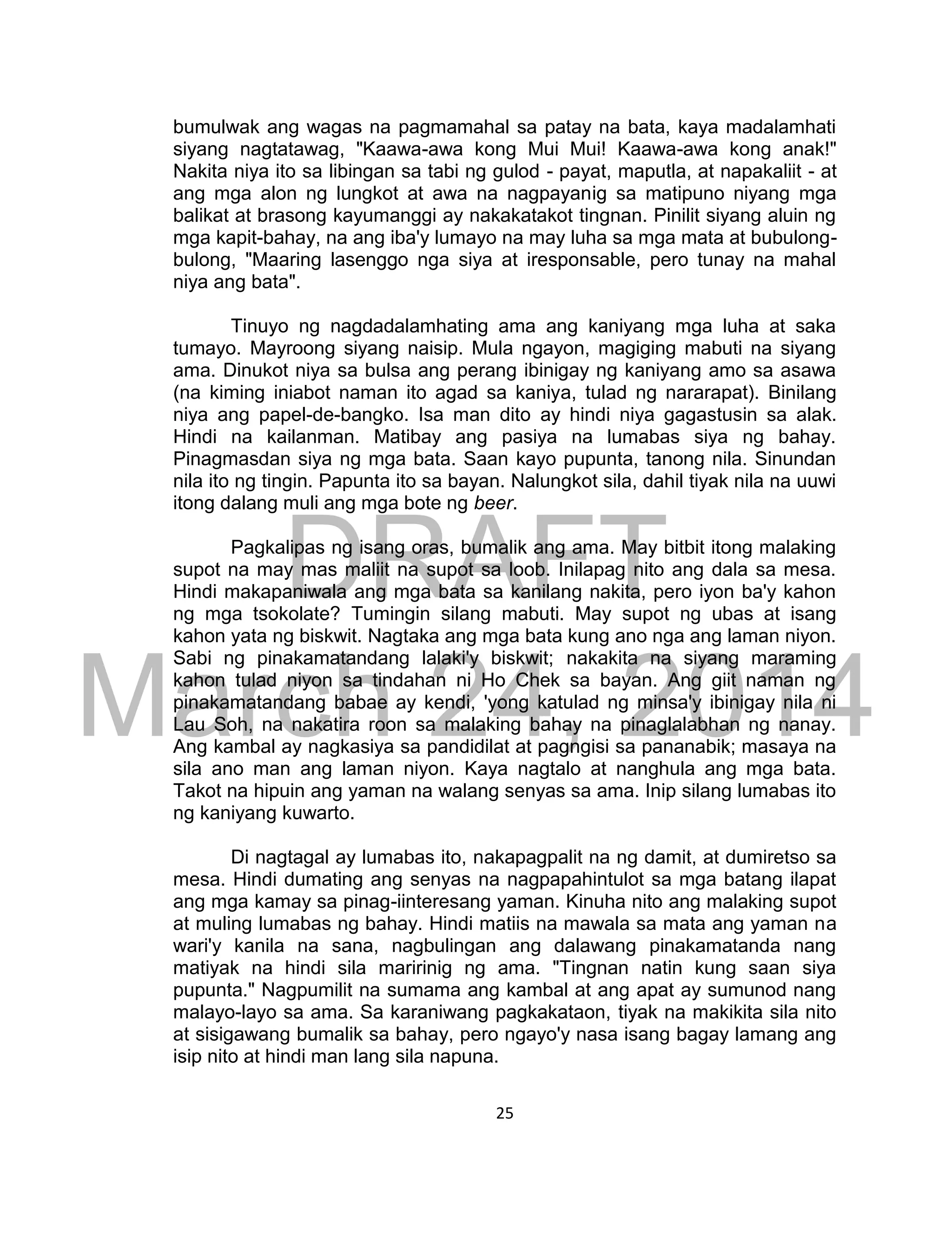 DRAFT
March 24, 2014
25
bumulwak ang wagas na pagmamahal sa patay na bata, kaya madalamhati
siyang nagtatawag, "Kaawa-awa kong Mui Mui! Kaawa-awa kong anak!"
Nakita niya ito sa libingan sa tabi ng gulod - payat, maputla, at napakaliit - at
ang mga alon ng lungkot at awa na nagpayanig sa matipuno niyang mga
balikat at brasong kayumanggi ay nakakatakot tingnan. Pinilit siyang aluin ng
mga kapit-bahay, na ang iba'y lumayo na may luha sa mga mata at bubulong-
bulong, "Maaring lasenggo nga siya at iresponsable, pero tunay na mahal
niya ang bata".
Tinuyo ng nagdadalamhating ama ang kaniyang mga luha at saka
tumayo. Mayroong siyang naisip. Mula ngayon, magiging mabuti na siyang
ama. Dinukot niya sa bulsa ang perang ibinigay ng kaniyang amo sa asawa
(na kiming iniabot naman ito agad sa kaniya, tulad ng nararapat). Binilang
niya ang papel-de-bangko. Isa man dito ay hindi niya gagastusin sa alak.
Hindi na kailanman. Matibay ang pasiya na lumabas siya ng bahay.
Pinagmasdan siya ng mga bata. Saan kayo pupunta, tanong nila. Sinundan
nila ito ng tingin. Papunta ito sa bayan. Nalungkot sila, dahil tiyak nila na uuwi
itong dalang muli ang mga bote ng beer.
Pagkalipas ng isang oras, bumalik ang ama. May bitbit itong malaking
supot na may mas maliit na supot sa loob. Inilapag nito ang dala sa mesa.
Hindi makapaniwala ang mga bata sa kanilang nakita, pero iyon ba'y kahon
ng mga tsokolate? Tumingin silang mabuti. May supot ng ubas at isang
kahon yata ng biskwit. Nagtaka ang mga bata kung ano nga ang laman niyon.
Sabi ng pinakamatandang lalaki'y biskwit; nakakita na siyang maraming
kahon tulad niyon sa tindahan ni Ho Chek sa bayan. Ang giit naman ng
pinakamatandang babae ay kendi, 'yong katulad ng minsa'y ibinigay nila ni
Lau Soh, na nakatira roon sa malaking bahay na pinaglalabhan ng nanay.
Ang kambal ay nagkasiya sa pandidilat at pagngisi sa pananabik; masaya na
sila ano man ang laman niyon. Kaya nagtalo at nanghula ang mga bata.
Takot na hipuin ang yaman na walang senyas sa ama. Inip silang lumabas ito
ng kaniyang kuwarto.
Di nagtagal ay lumabas ito, nakapagpalit na ng damit, at dumiretso sa
mesa. Hindi dumating ang senyas na nagpapahintulot sa mga batang ilapat
ang mga kamay sa pinag-iinteresang yaman. Kinuha nito ang malaking supot
at muling lumabas ng bahay. Hindi matiis na mawala sa mata ang yaman na
wari'y kanila na sana, nagbulingan ang dalawang pinakamatanda nang
matiyak na hindi sila maririnig ng ama. "Tingnan natin kung saan siya
pupunta." Nagpumilit na sumama ang kambal at ang apat ay sumunod nang
malayo-layo sa ama. Sa karaniwang pagkakataon, tiyak na makikita sila nito
at sisigawang bumalik sa bahay, pero ngayo'y nasa isang bagay lamang ang
isip nito at hindi man lang sila napuna.
 