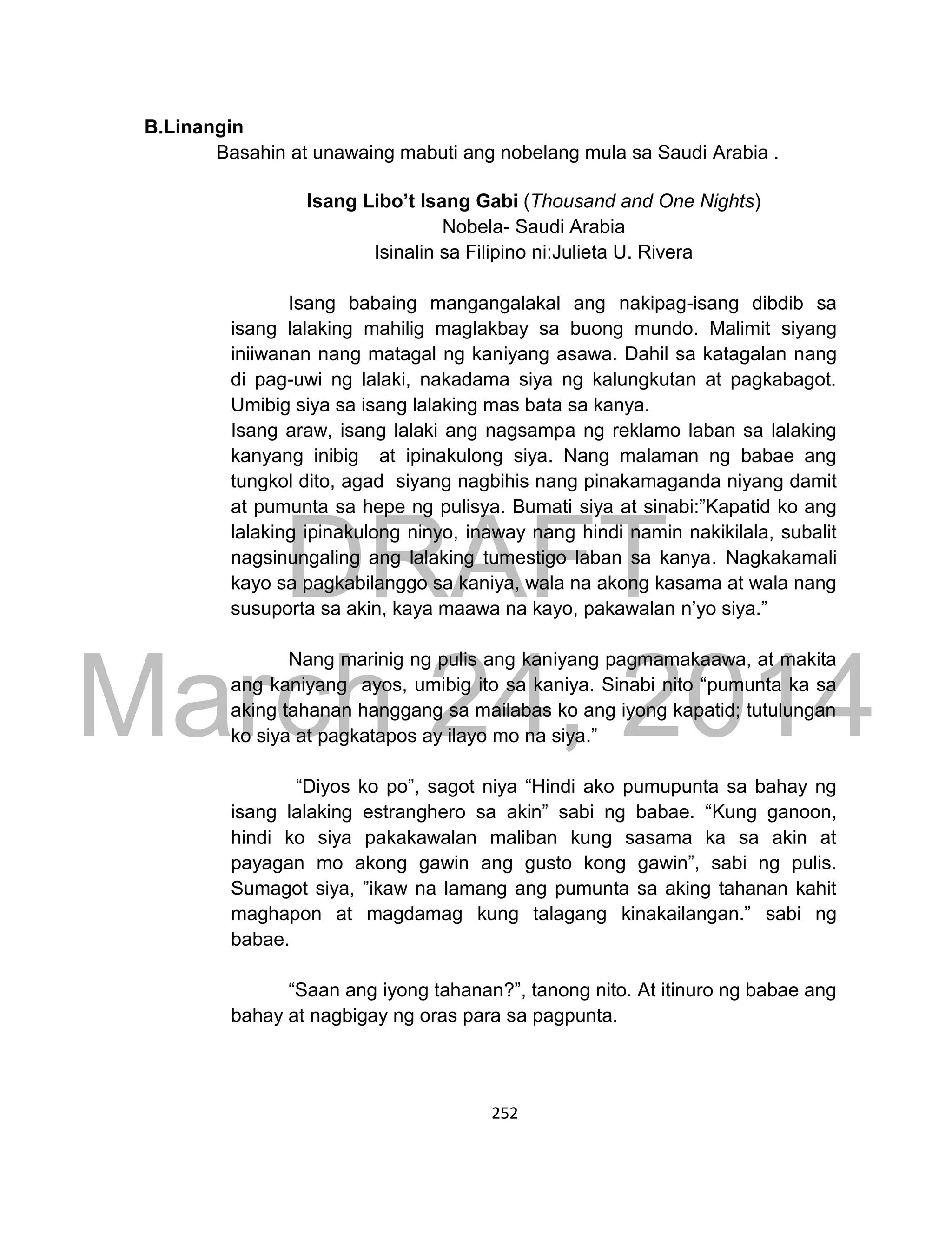 DRAFT
March 24, 2014
252
B.Linangin
Basahin at unawaing mabuti ang nobelang mula sa Saudi Arabia .
Isang Libo’t Isang Gabi (Thousand and One Nights)
Nobela- Saudi Arabia
Isinalin sa Filipino ni:Julieta U. Rivera
Isang babaing mangangalakal ang nakipag-isang dibdib sa
isang lalaking mahilig maglakbay sa buong mundo. Malimit siyang
iniiwanan nang matagal ng kaniyang asawa. Dahil sa katagalan nang
di pag-uwi ng lalaki, nakadama siya ng kalungkutan at pagkabagot.
Umibig siya sa isang lalaking mas bata sa kanya.
Isang araw, isang lalaki ang nagsampa ng reklamo laban sa lalaking
kanyang inibig at ipinakulong siya. Nang malaman ng babae ang
tungkol dito, agad siyang nagbihis nang pinakamaganda niyang damit
at pumunta sa hepe ng pulisya. Bumati siya at sinabi:”Kapatid ko ang
lalaking ipinakulong ninyo, inaway nang hindi namin nakikilala, subalit
nagsinungaling ang lalaking tumestigo laban sa kanya. Nagkakamali
kayo sa pagkabilanggo sa kaniya, wala na akong kasama at wala nang
susuporta sa akin, kaya maawa na kayo, pakawalan n’yo siya.”
Nang marinig ng pulis ang kaniyang pagmamakaawa, at makita
ang kaniyang ayos, umibig ito sa kaniya. Sinabi nito “pumunta ka sa
aking tahanan hanggang sa mailabas ko ang iyong kapatid; tutulungan
ko siya at pagkatapos ay ilayo mo na siya.”
“Diyos ko po”, sagot niya “Hindi ako pumupunta sa bahay ng
isang lalaking estranghero sa akin” sabi ng babae. “Kung ganoon,
hindi ko siya pakakawalan maliban kung sasama ka sa akin at
payagan mo akong gawin ang gusto kong gawin”, sabi ng pulis.
Sumagot siya, ”ikaw na lamang ang pumunta sa aking tahanan kahit
maghapon at magdamag kung talagang kinakailangan.” sabi ng
babae.
“Saan ang iyong tahanan?”, tanong nito. At itinuro ng babae ang
bahay at nagbigay ng oras para sa pagpunta.
 