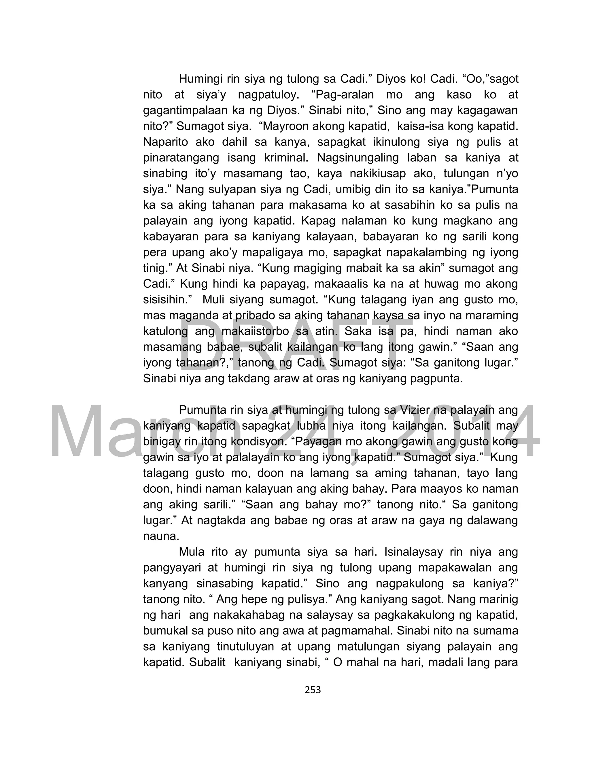 DRAFT
March 24, 2014
253
Humingi rin siya ng tulong sa Cadi.” Diyos ko! Cadi. “Oo,”sagot
nito at siya’y nagpatuloy. “Pag-aralan mo ang kaso ko at
gagantimpalaan ka ng Diyos.” Sinabi nito,” Sino ang may kagagawan
nito?” Sumagot siya. “Mayroon akong kapatid, kaisa-isa kong kapatid.
Naparito ako dahil sa kanya, sapagkat ikinulong siya ng pulis at
pinaratangang isang kriminal. Nagsinungaling laban sa kaniya at
sinabing ito’y masamang tao, kaya nakikiusap ako, tulungan n’yo
siya.” Nang sulyapan siya ng Cadi, umibig din ito sa kaniya.”Pumunta
ka sa aking tahanan para makasama ko at sasabihin ko sa pulis na
palayain ang iyong kapatid. Kapag nalaman ko kung magkano ang
kabayaran para sa kaniyang kalayaan, babayaran ko ng sarili kong
pera upang ako’y mapaligaya mo, sapagkat napakalambing ng iyong
tinig.” At Sinabi niya. “Kung magiging mabait ka sa akin” sumagot ang
Cadi.” Kung hindi ka papayag, makaaalis ka na at huwag mo akong
sisisihin.” Muli siyang sumagot. “Kung talagang iyan ang gusto mo,
mas maganda at pribado sa aking tahanan kaysa sa inyo na maraming
katulong ang makaiistorbo sa atin. Saka isa pa, hindi naman ako
masamang babae, subalit kailangan ko lang itong gawin.” “Saan ang
iyong tahanan?,” tanong ng Cadi. Sumagot siya: “Sa ganitong lugar.”
Sinabi niya ang takdang araw at oras ng kaniyang pagpunta.
Pumunta rin siya at humingi ng tulong sa Vizier na palayain ang
kaniyang kapatid sapagkat lubha niya itong kailangan. Subalit may
binigay rin itong kondisyon. “Payagan mo akong gawin ang gusto kong
gawin sa iyo at palalayain ko ang iyong kapatid.” Sumagot siya.” Kung
talagang gusto mo, doon na lamang sa aming tahanan, tayo lang
doon, hindi naman kalayuan ang aking bahay. Para maayos ko naman
ang aking sarili.” “Saan ang bahay mo?” tanong nito.“ Sa ganitong
lugar.” At nagtakda ang babae ng oras at araw na gaya ng dalawang
nauna.
Mula rito ay pumunta siya sa hari. Isinalaysay rin niya ang
pangyayari at humingi rin siya ng tulong upang mapakawalan ang
kanyang sinasabing kapatid.” Sino ang nagpakulong sa kaniya?”
tanong nito. “ Ang hepe ng pulisya.” Ang kaniyang sagot. Nang marinig
ng hari ang nakakahabag na salaysay sa pagkakakulong ng kapatid,
bumukal sa puso nito ang awa at pagmamahal. Sinabi nito na sumama
sa kaniyang tinutuluyan at upang matulungan siyang palayain ang
kapatid. Subalit kaniyang sinabi, “ O mahal na hari, madali lang para
 