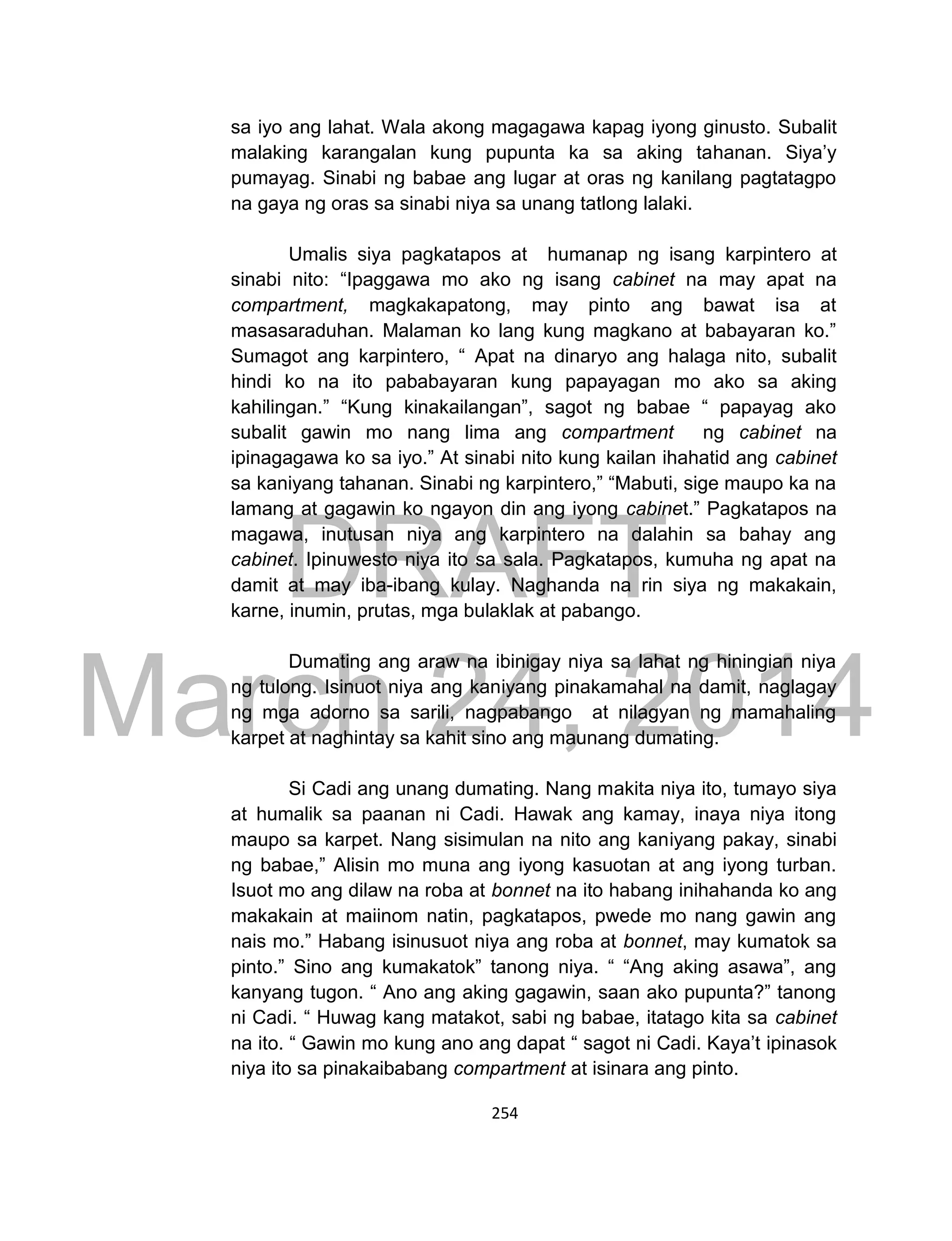 DRAFT
March 24, 2014
254
sa iyo ang lahat. Wala akong magagawa kapag iyong ginusto. Subalit
malaking karangalan kung pupunta ka sa aking tahanan. Siya’y
pumayag. Sinabi ng babae ang lugar at oras ng kanilang pagtatagpo
na gaya ng oras sa sinabi niya sa unang tatlong lalaki.
Umalis siya pagkatapos at humanap ng isang karpintero at
sinabi nito: “Ipaggawa mo ako ng isang cabinet na may apat na
compartment, magkakapatong, may pinto ang bawat isa at
masasaraduhan. Malaman ko lang kung magkano at babayaran ko.”
Sumagot ang karpintero, “ Apat na dinaryo ang halaga nito, subalit
hindi ko na ito pababayaran kung papayagan mo ako sa aking
kahilingan.” “Kung kinakailangan”, sagot ng babae “ papayag ako
subalit gawin mo nang lima ang compartment ng cabinet na
ipinagagawa ko sa iyo.” At sinabi nito kung kailan ihahatid ang cabinet
sa kaniyang tahanan. Sinabi ng karpintero,” “Mabuti, sige maupo ka na
lamang at gagawin ko ngayon din ang iyong cabinet.” Pagkatapos na
magawa, inutusan niya ang karpintero na dalahin sa bahay ang
cabinet. Ipinuwesto niya ito sa sala. Pagkatapos, kumuha ng apat na
damit at may iba-ibang kulay. Naghanda na rin siya ng makakain,
karne, inumin, prutas, mga bulaklak at pabango.
Dumating ang araw na ibinigay niya sa lahat ng hiningian niya
ng tulong. Isinuot niya ang kaniyang pinakamahal na damit, naglagay
ng mga adorno sa sarili, nagpabango at nilagyan ng mamahaling
karpet at naghintay sa kahit sino ang maunang dumating.
Si Cadi ang unang dumating. Nang makita niya ito, tumayo siya
at humalik sa paanan ni Cadi. Hawak ang kamay, inaya niya itong
maupo sa karpet. Nang sisimulan na nito ang kaniyang pakay, sinabi
ng babae,” Alisin mo muna ang iyong kasuotan at ang iyong turban.
Isuot mo ang dilaw na roba at bonnet na ito habang inihahanda ko ang
makakain at maiinom natin, pagkatapos, pwede mo nang gawin ang
nais mo.” Habang isinusuot niya ang roba at bonnet, may kumatok sa
pinto.” Sino ang kumakatok” tanong niya. “ “Ang aking asawa”, ang
kanyang tugon. “ Ano ang aking gagawin, saan ako pupunta?” tanong
ni Cadi. “ Huwag kang matakot, sabi ng babae, itatago kita sa cabinet
na ito. “ Gawin mo kung ano ang dapat “ sagot ni Cadi. Kaya’t ipinasok
niya ito sa pinakaibabang compartment at isinara ang pinto.
 