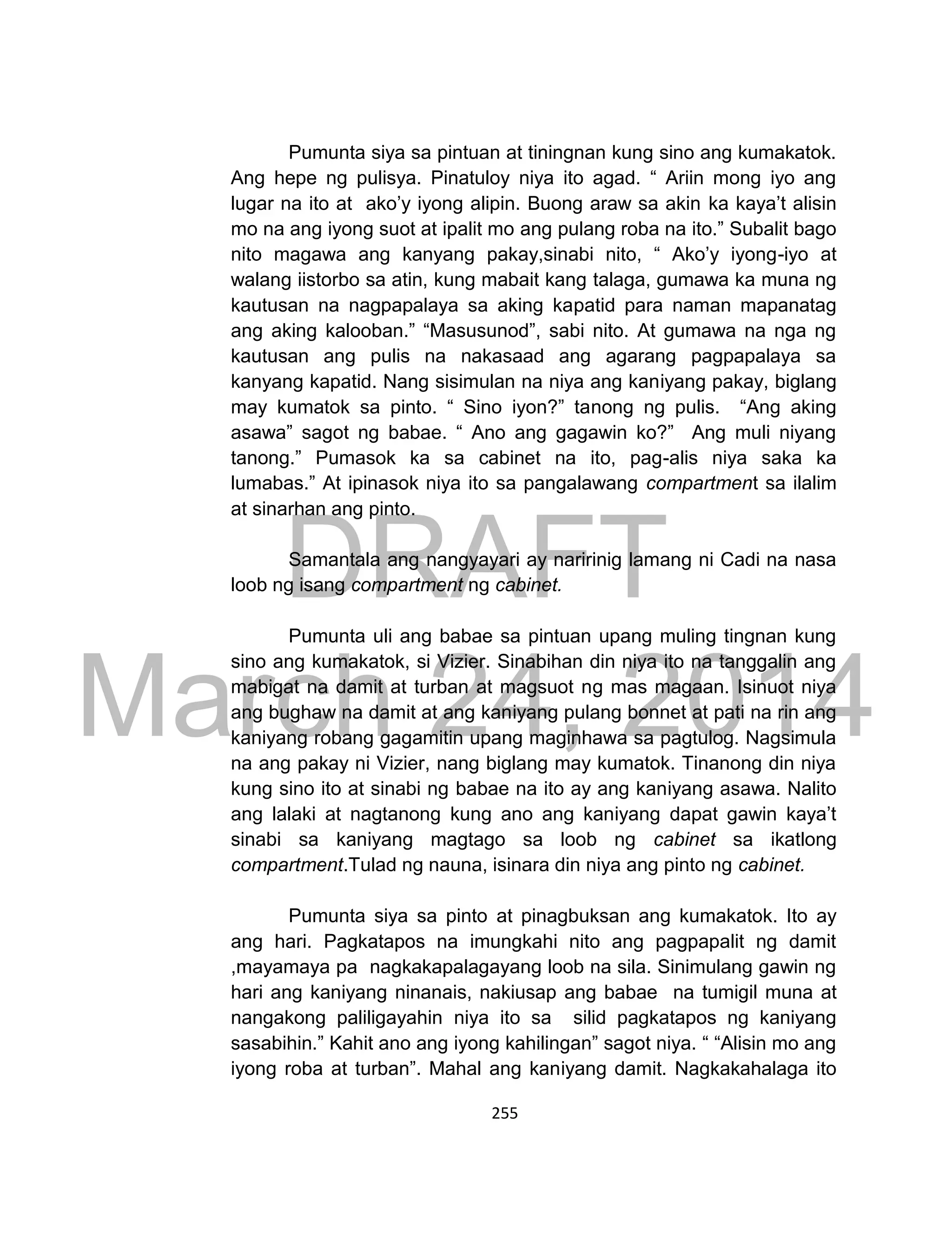 DRAFT
March 24, 2014
255
Pumunta siya sa pintuan at tiningnan kung sino ang kumakatok.
Ang hepe ng pulisya. Pinatuloy niya ito agad. “ Ariin mong iyo ang
lugar na ito at ako’y iyong alipin. Buong araw sa akin ka kaya’t alisin
mo na ang iyong suot at ipalit mo ang pulang roba na ito.” Subalit bago
nito magawa ang kanyang pakay,sinabi nito, “ Ako’y iyong-iyo at
walang iistorbo sa atin, kung mabait kang talaga, gumawa ka muna ng
kautusan na nagpapalaya sa aking kapatid para naman mapanatag
ang aking kalooban.” “Masusunod”, sabi nito. At gumawa na nga ng
kautusan ang pulis na nakasaad ang agarang pagpapalaya sa
kanyang kapatid. Nang sisimulan na niya ang kaniyang pakay, biglang
may kumatok sa pinto. “ Sino iyon?” tanong ng pulis. “Ang aking
asawa” sagot ng babae. “ Ano ang gagawin ko?” Ang muli niyang
tanong.” Pumasok ka sa cabinet na ito, pag-alis niya saka ka
lumabas.” At ipinasok niya ito sa pangalawang compartment sa ilalim
at sinarhan ang pinto.
Samantala ang nangyayari ay naririnig lamang ni Cadi na nasa
loob ng isang compartment ng cabinet.
Pumunta uli ang babae sa pintuan upang muling tingnan kung
sino ang kumakatok, si Vizier. Sinabihan din niya ito na tanggalin ang
mabigat na damit at turban at magsuot ng mas magaan. Isinuot niya
ang bughaw na damit at ang kaniyang pulang bonnet at pati na rin ang
kaniyang robang gagamitin upang maginhawa sa pagtulog. Nagsimula
na ang pakay ni Vizier, nang biglang may kumatok. Tinanong din niya
kung sino ito at sinabi ng babae na ito ay ang kaniyang asawa. Nalito
ang lalaki at nagtanong kung ano ang kaniyang dapat gawin kaya’t
sinabi sa kaniyang magtago sa loob ng cabinet sa ikatlong
compartment.Tulad ng nauna, isinara din niya ang pinto ng cabinet.
Pumunta siya sa pinto at pinagbuksan ang kumakatok. Ito ay
ang hari. Pagkatapos na imungkahi nito ang pagpapalit ng damit
,mayamaya pa nagkakapalagayang loob na sila. Sinimulang gawin ng
hari ang kaniyang ninanais, nakiusap ang babae na tumigil muna at
nangakong paliligayahin niya ito sa silid pagkatapos ng kaniyang
sasabihin.” Kahit ano ang iyong kahilingan” sagot niya. “ “Alisin mo ang
iyong roba at turban”. Mahal ang kaniyang damit. Nagkakahalaga ito
 