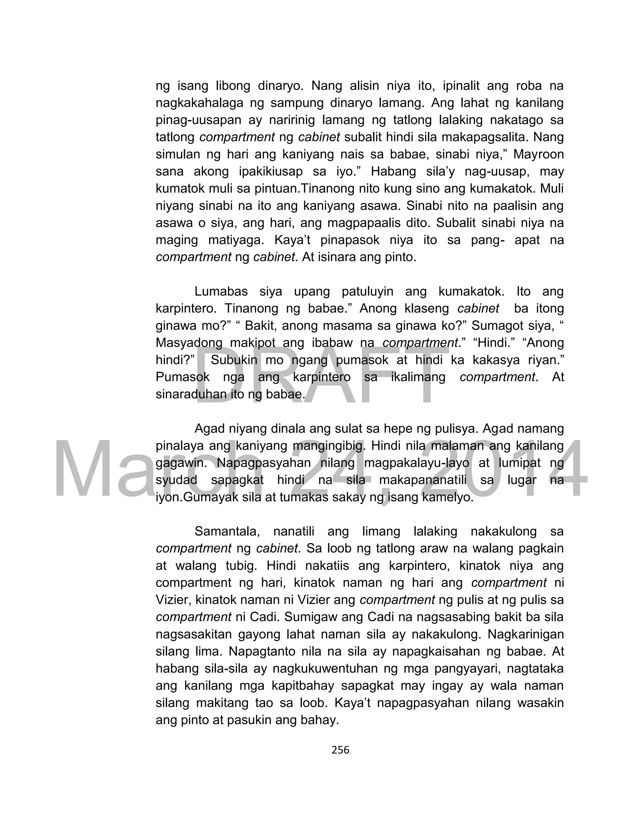 DRAFT
March 24, 2014
256
ng isang libong dinaryo. Nang alisin niya ito, ipinalit ang roba na
nagkakahalaga ng sampung dinaryo lamang. Ang lahat ng kanilang
pinag-uusapan ay naririnig lamang ng tatlong lalaking nakatago sa
tatlong compartment ng cabinet subalit hindi sila makapagsalita. Nang
simulan ng hari ang kaniyang nais sa babae, sinabi niya,” Mayroon
sana akong ipakikiusap sa iyo.” Habang sila’y nag-uusap, may
kumatok muli sa pintuan.Tinanong nito kung sino ang kumakatok. Muli
niyang sinabi na ito ang kaniyang asawa. Sinabi nito na paalisin ang
asawa o siya, ang hari, ang magpapaalis dito. Subalit sinabi niya na
maging matiyaga. Kaya’t pinapasok niya ito sa pang- apat na
compartment ng cabinet. At isinara ang pinto.
Lumabas siya upang patuluyin ang kumakatok. Ito ang
karpintero. Tinanong ng babae.” Anong klaseng cabinet ba itong
ginawa mo?” “ Bakit, anong masama sa ginawa ko?” Sumagot siya, “
Masyadong makipot ang ibabaw na compartment.” “Hindi.” “Anong
hindi?” Subukin mo ngang pumasok at hindi ka kakasya riyan.”
Pumasok nga ang karpintero sa ikalimang compartment. At
sinaraduhan ito ng babae.
Agad niyang dinala ang sulat sa hepe ng pulisya. Agad namang
pinalaya ang kaniyang mangingibig. Hindi nila malaman ang kanilang
gagawin. Napagpasyahan nilang magpakalayu-layo at lumipat ng
syudad sapagkat hindi na sila makapananatili sa lugar na
iyon.Gumayak sila at tumakas sakay ng isang kamelyo.
Samantala, nanatili ang limang lalaking nakakulong sa
compartment ng cabinet. Sa loob ng tatlong araw na walang pagkain
at walang tubig. Hindi nakatiis ang karpintero, kinatok niya ang
compartment ng hari, kinatok naman ng hari ang compartment ni
Vizier, kinatok naman ni Vizier ang compartment ng pulis at ng pulis sa
compartment ni Cadi. Sumigaw ang Cadi na nagsasabing bakit ba sila
nagsasakitan gayong lahat naman sila ay nakakulong. Nagkarinigan
silang lima. Napagtanto nila na sila ay napagkaisahan ng babae. At
habang sila-sila ay nagkukuwentuhan ng mga pangyayari, nagtataka
ang kanilang mga kapitbahay sapagkat may ingay ay wala naman
silang makitang tao sa loob. Kaya’t napagpasyahan nilang wasakin
ang pinto at pasukin ang bahay.
 