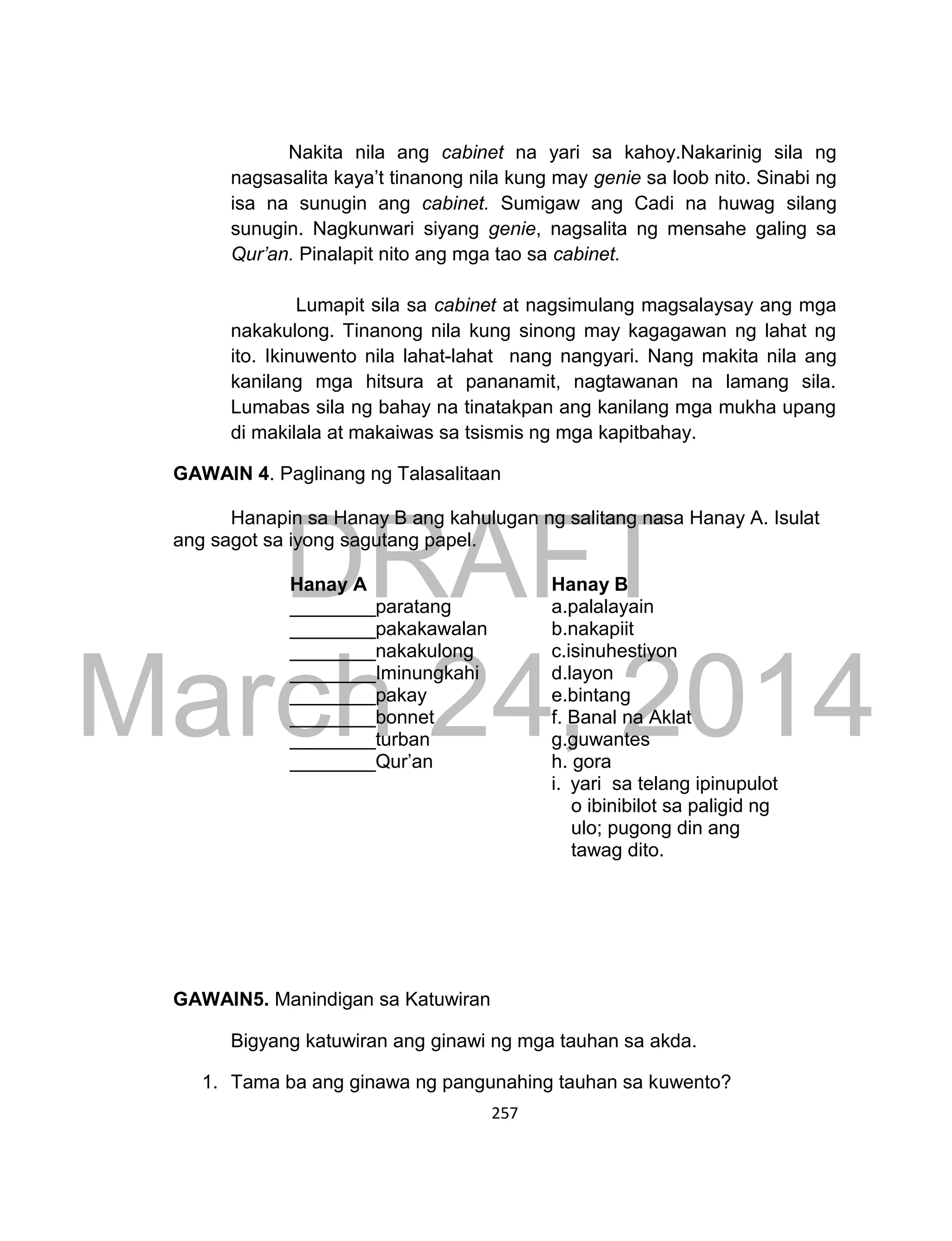 DRAFT
March 24, 2014
257
Nakita nila ang cabinet na yari sa kahoy.Nakarinig sila ng
nagsasalita kaya’t tinanong nila kung may genie sa loob nito. Sinabi ng
isa na sunugin ang cabinet. Sumigaw ang Cadi na huwag silang
sunugin. Nagkunwari siyang genie, nagsalita ng mensahe galing sa
Qur’an. Pinalapit nito ang mga tao sa cabinet.
Lumapit sila sa cabinet at nagsimulang magsalaysay ang mga
nakakulong. Tinanong nila kung sinong may kagagawan ng lahat ng
ito. Ikinuwento nila lahat-lahat nang nangyari. Nang makita nila ang
kanilang mga hitsura at pananamit, nagtawanan na lamang sila.
Lumabas sila ng bahay na tinatakpan ang kanilang mga mukha upang
di makilala at makaiwas sa tsismis ng mga kapitbahay.
GAWAIN 4. Paglinang ng Talasalitaan
Hanapin sa Hanay B ang kahulugan ng salitang nasa Hanay A. Isulat
ang sagot sa iyong sagutang papel.
GAWAIN5. Manindigan sa Katuwiran
Bigyang katuwiran ang ginawi ng mga tauhan sa akda.
1. Tama ba ang ginawa ng pangunahing tauhan sa kuwento?
Hanay A Hanay B
________paratang a.palalayain
________pakakawalan b.nakapiit
________nakakulong c.isinuhestiyon
________Iminungkahi d.layon
________pakay
________bonnet
________turban
________Qur’an
e.bintang
f. Banal na Aklat
g.guwantes
h. gora
i. yari sa telang ipinupulot
o ibinibilot sa paligid ng
ulo; pugong din ang
tawag dito.
 
