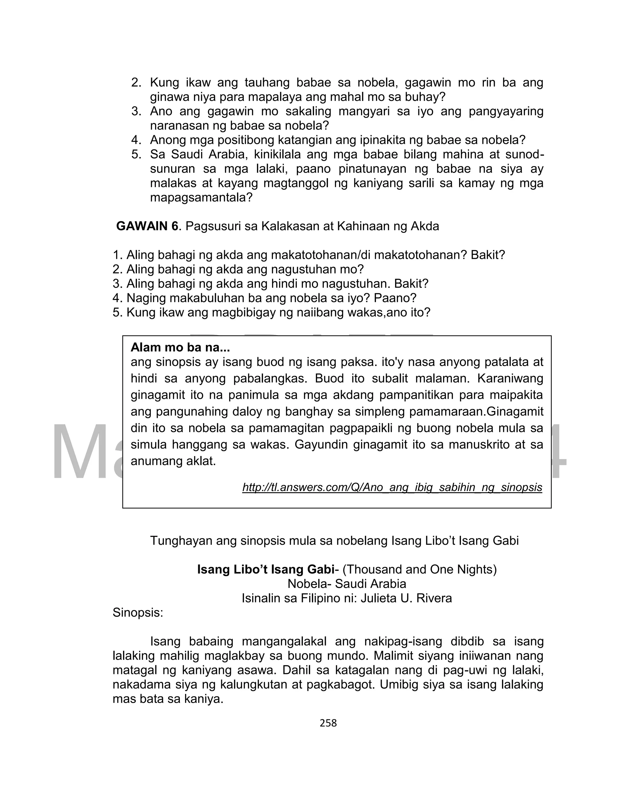 DRAFT
March 24, 2014
258
2. Kung ikaw ang tauhang babae sa nobela, gagawin mo rin ba ang
ginawa niya para mapalaya ang mahal mo sa buhay?
3. Ano ang gagawin mo sakaling mangyari sa iyo ang pangyayaring
naranasan ng babae sa nobela?
4. Anong mga positibong katangian ang ipinakita ng babae sa nobela?
5. Sa Saudi Arabia, kinikilala ang mga babae bilang mahina at sunod-
sunuran sa mga lalaki, paano pinatunayan ng babae na siya ay
malakas at kayang magtanggol ng kaniyang sarili sa kamay ng mga
mapagsamantala?
GAWAIN 6. Pagsusuri sa Kalakasan at Kahinaan ng Akda
1. Aling bahagi ng akda ang makatotohanan/di makatotohanan? Bakit?
2. Aling bahagi ng akda ang nagustuhan mo?
3. Aling bahagi ng akda ang hindi mo nagustuhan. Bakit?
4. Naging makabuluhan ba ang nobela sa iyo? Paano?
5. Kung ikaw ang magbibigay ng naiibang wakas,ano ito?
Tunghayan ang sinopsis mula sa nobelang Isang Libo’t Isang Gabi
Isang Libo’t Isang Gabi- (Thousand and One Nights)
Nobela- Saudi Arabia
Isinalin sa Filipino ni: Julieta U. Rivera
Sinopsis:
Isang babaing mangangalakal ang nakipag-isang dibdib sa isang
lalaking mahilig maglakbay sa buong mundo. Malimit siyang iniiwanan nang
matagal ng kaniyang asawa. Dahil sa katagalan nang di pag-uwi ng lalaki,
nakadama siya ng kalungkutan at pagkabagot. Umibig siya sa isang lalaking
mas bata sa kaniya.
Alam mo ba na...
ang sinopsis ay isang buod ng isang paksa. ito'y nasa anyong patalata at
hindi sa anyong pabalangkas. Buod ito subalit malaman. Karaniwang
ginagamit ito na panimula sa mga akdang pampanitikan para maipakita
ang pangunahing daloy ng banghay sa simpleng pamamaraan.Ginagamit
din ito sa nobela sa pamamagitan pagpapaikli ng buong nobela mula sa
simula hanggang sa wakas. Gayundin ginagamit ito sa manuskrito at sa
anumang aklat.
http://tl.answers.com/Q/Ano_ang_ibig_sabihin_ng_sinopsis
 
