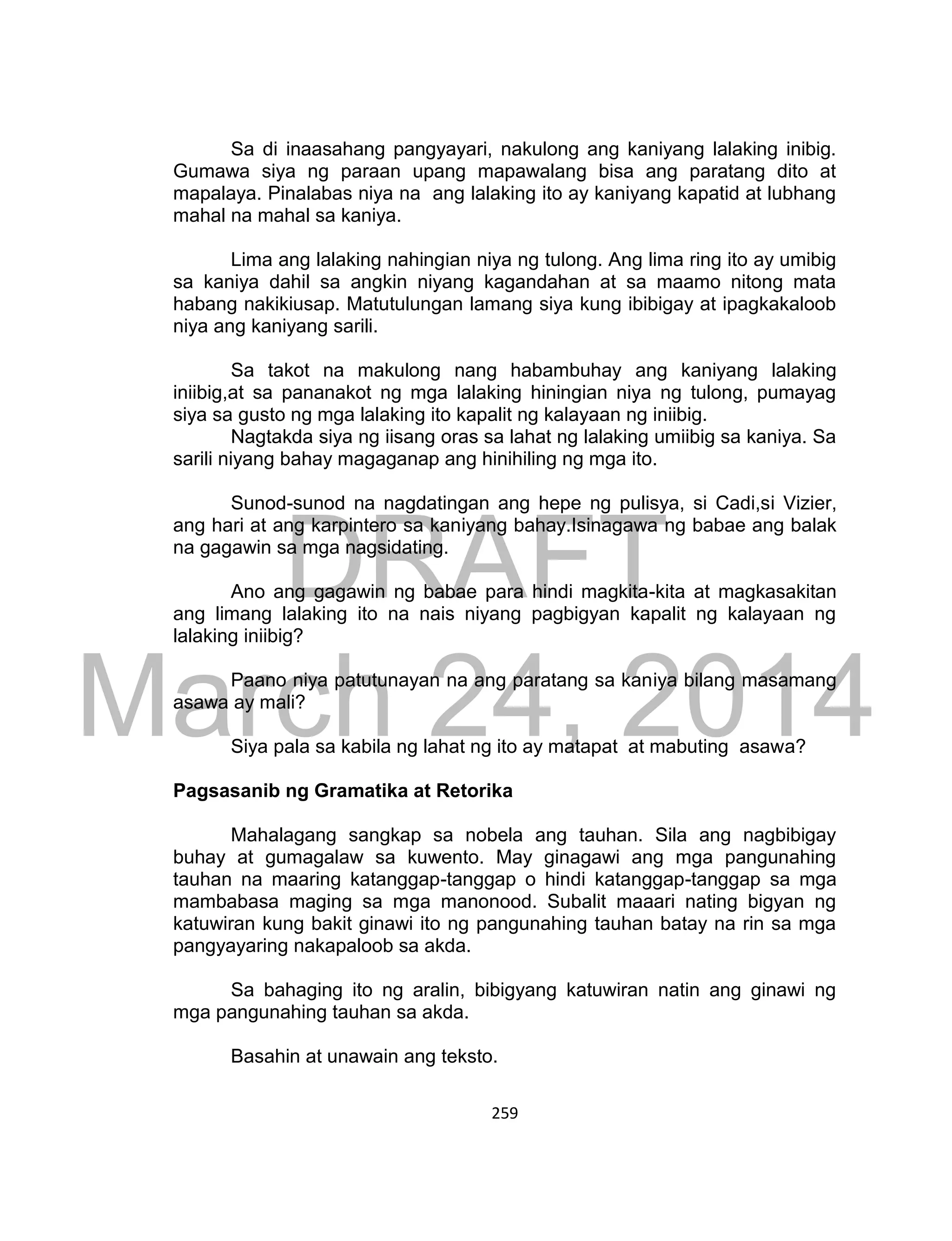 DRAFT
March 24, 2014
259
Sa di inaasahang pangyayari, nakulong ang kaniyang lalaking inibig.
Gumawa siya ng paraan upang mapawalang bisa ang paratang dito at
mapalaya. Pinalabas niya na ang lalaking ito ay kaniyang kapatid at lubhang
mahal na mahal sa kaniya.
Lima ang lalaking nahingian niya ng tulong. Ang lima ring ito ay umibig
sa kaniya dahil sa angkin niyang kagandahan at sa maamo nitong mata
habang nakikiusap. Matutulungan lamang siya kung ibibigay at ipagkakaloob
niya ang kaniyang sarili.
Sa takot na makulong nang habambuhay ang kaniyang lalaking
iniibig,at sa pananakot ng mga lalaking hiningian niya ng tulong, pumayag
siya sa gusto ng mga lalaking ito kapalit ng kalayaan ng iniibig.
Nagtakda siya ng iisang oras sa lahat ng lalaking umiibig sa kaniya. Sa
sarili niyang bahay magaganap ang hinihiling ng mga ito.
Sunod-sunod na nagdatingan ang hepe ng pulisya, si Cadi,si Vizier,
ang hari at ang karpintero sa kaniyang bahay.Isinagawa ng babae ang balak
na gagawin sa mga nagsidating.
Ano ang gagawin ng babae para hindi magkita-kita at magkasakitan
ang limang lalaking ito na nais niyang pagbigyan kapalit ng kalayaan ng
lalaking iniibig?
Paano niya patutunayan na ang paratang sa kaniya bilang masamang
asawa ay mali?
Siya pala sa kabila ng lahat ng ito ay matapat at mabuting asawa?
Pagsasanib ng Gramatika at Retorika
Mahalagang sangkap sa nobela ang tauhan. Sila ang nagbibigay
buhay at gumagalaw sa kuwento. May ginagawi ang mga pangunahing
tauhan na maaring katanggap-tanggap o hindi katanggap-tanggap sa mga
mambabasa maging sa mga manonood. Subalit maaari nating bigyan ng
katuwiran kung bakit ginawi ito ng pangunahing tauhan batay na rin sa mga
pangyayaring nakapaloob sa akda.
Sa bahaging ito ng aralin, bibigyang katuwiran natin ang ginawi ng
mga pangunahing tauhan sa akda.
Basahin at unawain ang teksto.
 