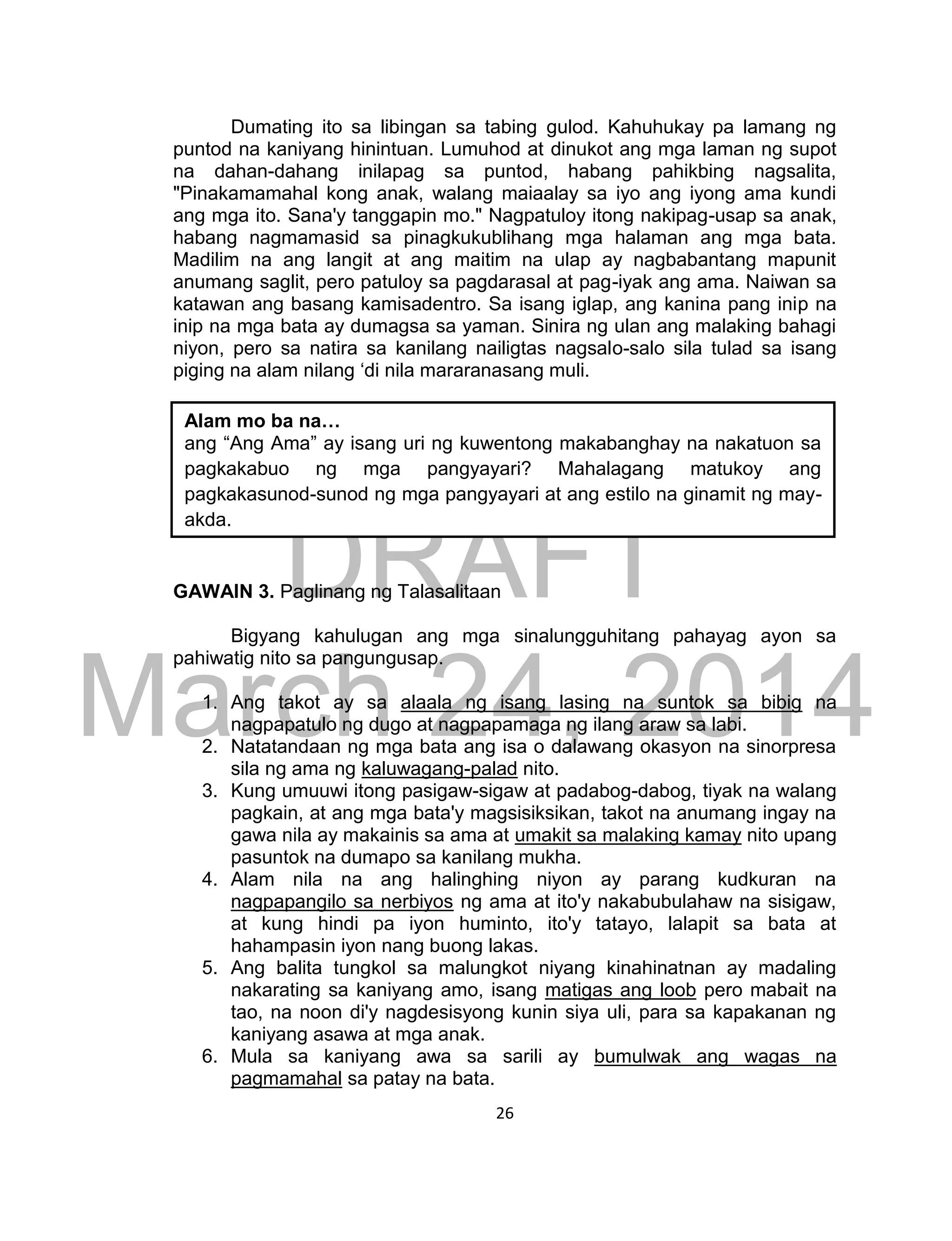 DRAFT
March 24, 2014
26
Dumating ito sa libingan sa tabing gulod. Kahuhukay pa lamang ng
puntod na kaniyang hinintuan. Lumuhod at dinukot ang mga laman ng supot
na dahan-dahang inilapag sa puntod, habang pahikbing nagsalita,
"Pinakamamahal kong anak, walang maiaalay sa iyo ang iyong ama kundi
ang mga ito. Sana'y tanggapin mo." Nagpatuloy itong nakipag-usap sa anak,
habang nagmamasid sa pinagkukublihang mga halaman ang mga bata.
Madilim na ang langit at ang maitim na ulap ay nagbabantang mapunit
anumang saglit, pero patuloy sa pagdarasal at pag-iyak ang ama. Naiwan sa
katawan ang basang kamisadentro. Sa isang iglap, ang kanina pang inip na
inip na mga bata ay dumagsa sa yaman. Sinira ng ulan ang malaking bahagi
niyon, pero sa natira sa kanilang nailigtas nagsalo-salo sila tulad sa isang
piging na alam nilang ‘di nila mararanasang muli.
GAWAIN 3. Paglinang ng Talasalitaan
Bigyang kahulugan ang mga sinalungguhitang pahayag ayon sa
pahiwatig nito sa pangungusap.
1. Ang takot ay sa alaala ng isang lasing na suntok sa bibig na
nagpapatulo ng dugo at nagpapamaga ng ilang araw sa labi.
2. Natatandaan ng mga bata ang isa o dalawang okasyon na sinorpresa
sila ng ama ng kaluwagang-palad nito.
3. Kung umuuwi itong pasigaw-sigaw at padabog-dabog, tiyak na walang
pagkain, at ang mga bata'y magsisiksikan, takot na anumang ingay na
gawa nila ay makainis sa ama at umakit sa malaking kamay nito upang
pasuntok na dumapo sa kanilang mukha.
4. Alam nila na ang halinghing niyon ay parang kudkuran na
nagpapangilo sa nerbiyos ng ama at ito'y nakabubulahaw na sisigaw,
at kung hindi pa iyon huminto, ito'y tatayo, lalapit sa bata at
hahampasin iyon nang buong lakas.
5. Ang balita tungkol sa malungkot niyang kinahinatnan ay madaling
nakarating sa kaniyang amo, isang matigas ang loob pero mabait na
tao, na noon di'y nagdesisyong kunin siya uli, para sa kapakanan ng
kaniyang asawa at mga anak.
6. Mula sa kaniyang awa sa sarili ay bumulwak ang wagas na
pagmamahal sa patay na bata.
Alam mo ba na…
ang “Ang Ama” ay isang uri ng kuwentong makabanghay na nakatuon sa
pagkakabuo ng mga pangyayari? Mahalagang matukoy ang
pagkakasunod-sunod ng mga pangyayari at ang estilo na ginamit ng may-
akda.
 