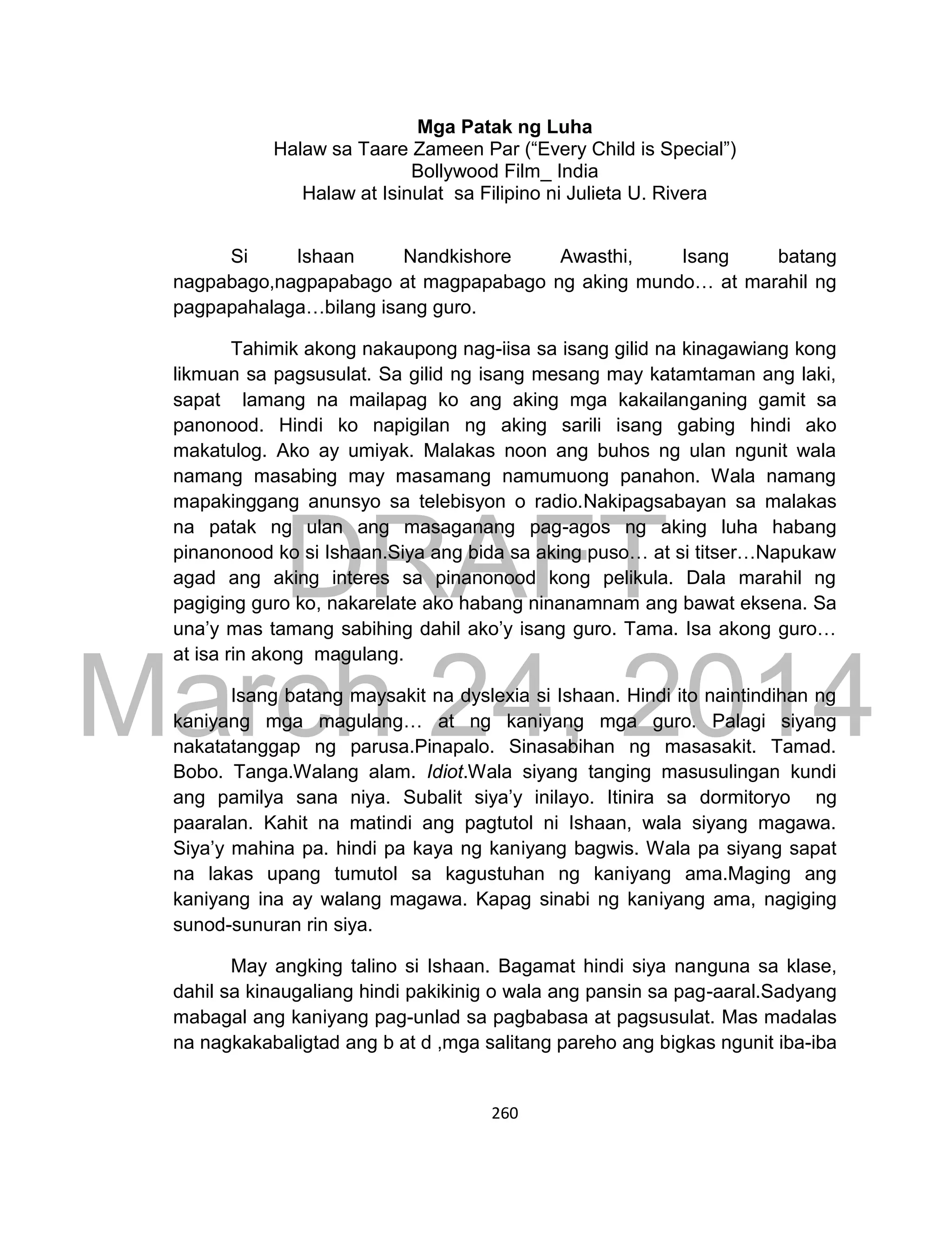DRAFT
March 24, 2014
260
Mga Patak ng Luha
Halaw sa Taare Zameen Par (“Every Child is Special”)
Bollywood Film_ India
Halaw at Isinulat sa Filipino ni Julieta U. Rivera
Si Ishaan Nandkishore Awasthi, Isang batang
nagpabago,nagpapabago at magpapabago ng aking mundo… at marahil ng
pagpapahalaga…bilang isang guro.
Tahimik akong nakaupong nag-iisa sa isang gilid na kinagawiang kong
likmuan sa pagsusulat. Sa gilid ng isang mesang may katamtaman ang laki,
sapat lamang na mailapag ko ang aking mga kakailanganing gamit sa
panonood. Hindi ko napigilan ng aking sarili isang gabing hindi ako
makatulog. Ako ay umiyak. Malakas noon ang buhos ng ulan ngunit wala
namang masabing may masamang namumuong panahon. Wala namang
mapakinggang anunsyo sa telebisyon o radio.Nakipagsabayan sa malakas
na patak ng ulan ang masaganang pag-agos ng aking luha habang
pinanonood ko si Ishaan.Siya ang bida sa aking puso… at si titser…Napukaw
agad ang aking interes sa pinanonood kong pelikula. Dala marahil ng
pagiging guro ko, nakarelate ako habang ninanamnam ang bawat eksena. Sa
una’y mas tamang sabihing dahil ako’y isang guro. Tama. Isa akong guro…
at isa rin akong magulang.
Isang batang maysakit na dyslexia si Ishaan. Hindi ito naintindihan ng
kaniyang mga magulang… at ng kaniyang mga guro. Palagi siyang
nakatatanggap ng parusa.Pinapalo. Sinasabihan ng masasakit. Tamad.
Bobo. Tanga.Walang alam. Idiot.Wala siyang tanging masusulingan kundi
ang pamilya sana niya. Subalit siya’y inilayo. Itinira sa dormitoryo ng
paaralan. Kahit na matindi ang pagtutol ni Ishaan, wala siyang magawa.
Siya’y mahina pa. hindi pa kaya ng kaniyang bagwis. Wala pa siyang sapat
na lakas upang tumutol sa kagustuhan ng kaniyang ama.Maging ang
kaniyang ina ay walang magawa. Kapag sinabi ng kaniyang ama, nagiging
sunod-sunuran rin siya.
May angking talino si Ishaan. Bagamat hindi siya nanguna sa klase,
dahil sa kinaugaliang hindi pakikinig o wala ang pansin sa pag-aaral.Sadyang
mabagal ang kaniyang pag-unlad sa pagbabasa at pagsusulat. Mas madalas
na nagkakabaligtad ang b at d ,mga salitang pareho ang bigkas ngunit iba-iba
 