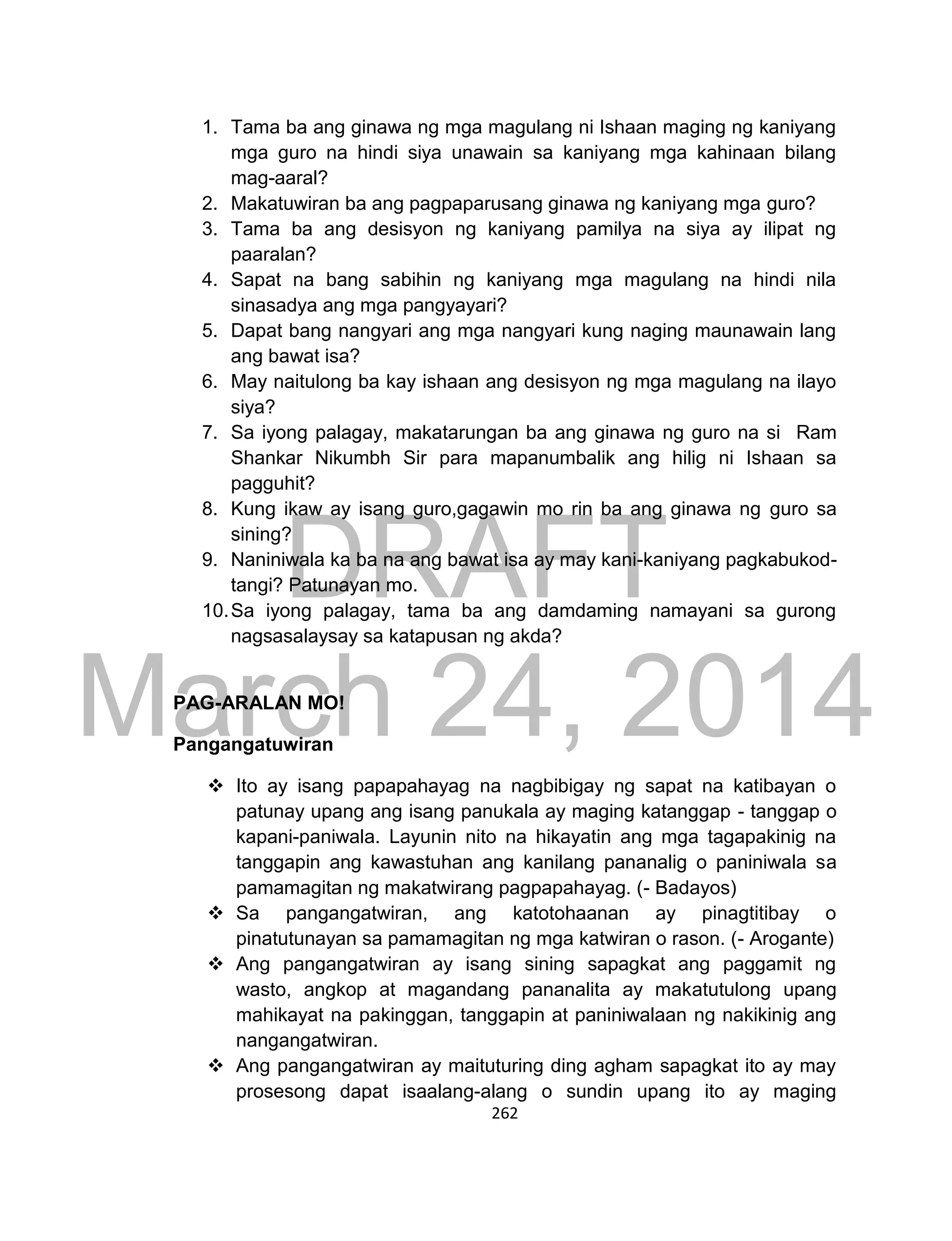 DRAFT
March 24, 2014
262
1. Tama ba ang ginawa ng mga magulang ni Ishaan maging ng kaniyang
mga guro na hindi siya unawain sa kaniyang mga kahinaan bilang
mag-aaral?
2. Makatuwiran ba ang pagpaparusang ginawa ng kaniyang mga guro?
3. Tama ba ang desisyon ng kaniyang pamilya na siya ay ilipat ng
paaralan?
4. Sapat na bang sabihin ng kaniyang mga magulang na hindi nila
sinasadya ang mga pangyayari?
5. Dapat bang nangyari ang mga nangyari kung naging maunawain lang
ang bawat isa?
6. May naitulong ba kay ishaan ang desisyon ng mga magulang na ilayo
siya?
7. Sa iyong palagay, makatarungan ba ang ginawa ng guro na si Ram
Shankar Nikumbh Sir para mapanumbalik ang hilig ni Ishaan sa
pagguhit?
8. Kung ikaw ay isang guro,gagawin mo rin ba ang ginawa ng guro sa
sining?
9. Naniniwala ka ba na ang bawat isa ay may kani-kaniyang pagkabukod-
tangi? Patunayan mo.
10.Sa iyong palagay, tama ba ang damdaming namayani sa gurong
nagsasalaysay sa katapusan ng akda?
PAG-ARALAN MO!
Pangangatuwiran
 Ito ay isang papapahayag na nagbibigay ng sapat na katibayan o
patunay upang ang isang panukala ay maging katanggap - tanggap o
kapani-paniwala. Layunin nito na hikayatin ang mga tagapakinig na
tanggapin ang kawastuhan ang kanilang pananalig o paniniwala sa
pamamagitan ng makatwirang pagpapahayag. (- Badayos)
 Sa pangangatwiran, ang katotohaanan ay pinagtitibay o
pinatutunayan sa pamamagitan ng mga katwiran o rason. (- Arogante)
 Ang pangangatwiran ay isang sining sapagkat ang paggamit ng
wasto, angkop at magandang pananalita ay makatutulong upang
mahikayat na pakinggan, tanggapin at paniniwalaan ng nakikinig ang
nangangatwiran.
 Ang pangangatwiran ay maituturing ding agham sapagkat ito ay may
prosesong dapat isaalang-alang o sundin upang ito ay maging
 