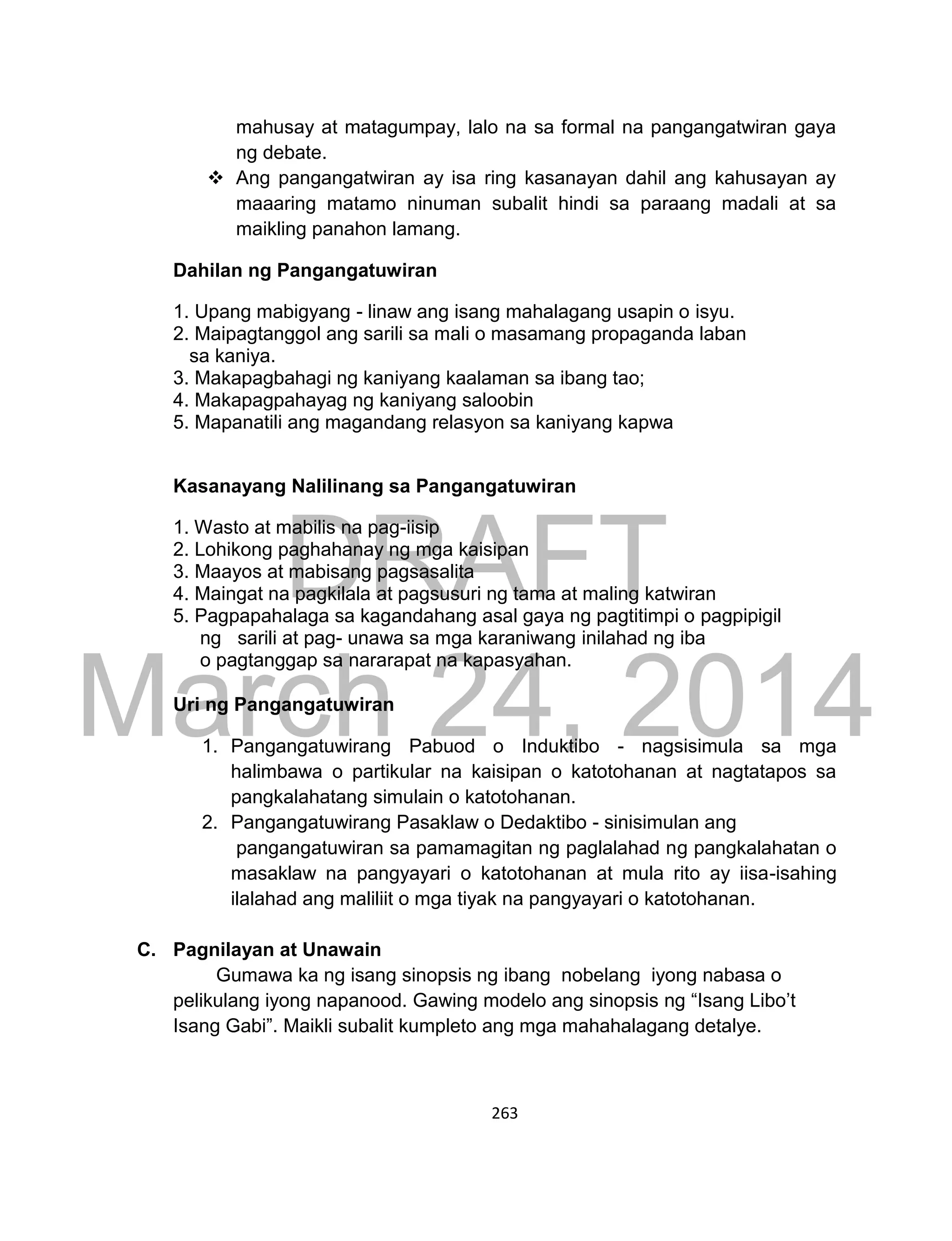 DRAFT
March 24, 2014
263
mahusay at matagumpay, lalo na sa formal na pangangatwiran gaya
ng debate.
 Ang pangangatwiran ay isa ring kasanayan dahil ang kahusayan ay
maaaring matamo ninuman subalit hindi sa paraang madali at sa
maikling panahon lamang.
Dahilan ng Pangangatuwiran
1. Upang mabigyang - linaw ang isang mahalagang usapin o isyu.
2. Maipagtanggol ang sarili sa mali o masamang propaganda laban
sa kaniya.
3. Makapagbahagi ng kaniyang kaalaman sa ibang tao;
4. Makapagpahayag ng kaniyang saloobin
5. Mapanatili ang magandang relasyon sa kaniyang kapwa
Kasanayang Nalilinang sa Pangangatuwiran
1. Wasto at mabilis na pag-iisip
2. Lohikong paghahanay ng mga kaisipan
3. Maayos at mabisang pagsasalita
4. Maingat na pagkilala at pagsusuri ng tama at maling katwiran
5. Pagpapahalaga sa kagandahang asal gaya ng pagtitimpi o pagpipigil
ng sarili at pag- unawa sa mga karaniwang inilahad ng iba
o pagtanggap sa nararapat na kapasyahan.
Uri ng Pangangatuwiran
1. Pangangatuwirang Pabuod o Induktibo - nagsisimula sa mga
halimbawa o partikular na kaisipan o katotohanan at nagtatapos sa
pangkalahatang simulain o katotohanan.
2. Pangangatuwirang Pasaklaw o Dedaktibo - sinisimulan ang
pangangatuwiran sa pamamagitan ng paglalahad ng pangkalahatan o
masaklaw na pangyayari o katotohanan at mula rito ay iisa-isahing
ilalahad ang maliliit o mga tiyak na pangyayari o katotohanan.
C. Pagnilayan at Unawain
Gumawa ka ng isang sinopsis ng ibang nobelang iyong nabasa o
pelikulang iyong napanood. Gawing modelo ang sinopsis ng “Isang Libo’t
Isang Gabi”. Maikli subalit kumpleto ang mga mahahalagang detalye.
 