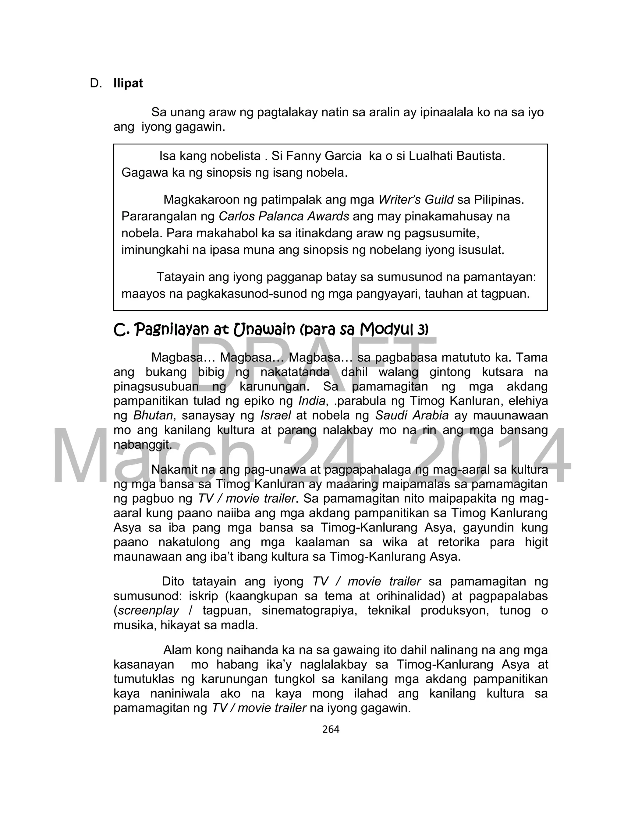 DRAFT
March 24, 2014
264
D. Ilipat
Sa unang araw ng pagtalakay natin sa aralin ay ipinaalala ko na sa iyo
ang iyong gagawin.
C. Pagnilayan at Unawain (para sa Modyul 3)
Magbasa… Magbasa… Magbasa… sa pagbabasa matututo ka. Tama
ang bukang bibig ng nakatatanda dahil walang gintong kutsara na
pinagsusubuan ng karunungan. Sa pamamagitan ng mga akdang
pampanitikan tulad ng epiko ng India, .parabula ng Timog Kanluran, elehiya
ng Bhutan, sanaysay ng Israel at nobela ng Saudi Arabia ay mauunawaan
mo ang kanilang kultura at parang nalakbay mo na rin ang mga bansang
nabanggit.
Nakamit na ang pag-unawa at pagpapahalaga ng mag-aaral sa kultura
ng mga bansa sa Timog Kanluran ay maaaring maipamalas sa pamamagitan
ng pagbuo ng TV / movie trailer. Sa pamamagitan nito maipapakita ng mag-
aaral kung paano naiiba ang mga akdang pampanitikan sa Timog Kanlurang
Asya sa iba pang mga bansa sa Timog-Kanlurang Asya, gayundin kung
paano nakatulong ang mga kaalaman sa wika at retorika para higit
maunawaan ang iba’t ibang kultura sa Timog-Kanlurang Asya.
Dito tatayain ang iyong TV / movie trailer sa pamamagitan ng
sumusunod: iskrip (kaangkupan sa tema at orihinalidad) at pagpapalabas
(screenplay / tagpuan, sinematograpiya, teknikal produksyon, tunog o
musika, hikayat sa madla.
Alam kong naihanda ka na sa gawaing ito dahil nalinang na ang mga
kasanayan mo habang ika’y naglalakbay sa Timog-Kanlurang Asya at
tumutuklas ng karunungan tungkol sa kanilang mga akdang pampanitikan
kaya naniniwala ako na kaya mong ilahad ang kanilang kultura sa
pamamagitan ng TV / movie trailer na iyong gagawin.
Isa kang nobelista . Si Fanny Garcia ka o si Lualhati Bautista.
Gagawa ka ng sinopsis ng isang nobela.
Magkakaroon ng patimpalak ang mga Writer’s Guild sa Pilipinas.
Pararangalan ng Carlos Palanca Awards ang may pinakamahusay na
nobela. Para makahabol ka sa itinakdang araw ng pagsusumite,
iminungkahi na ipasa muna ang sinopsis ng nobelang iyong isusulat.
Tatayain ang iyong pagganap batay sa sumusunod na pamantayan:
maayos na pagkakasunod-sunod ng mga pangyayari, tauhan at tagpuan.
 