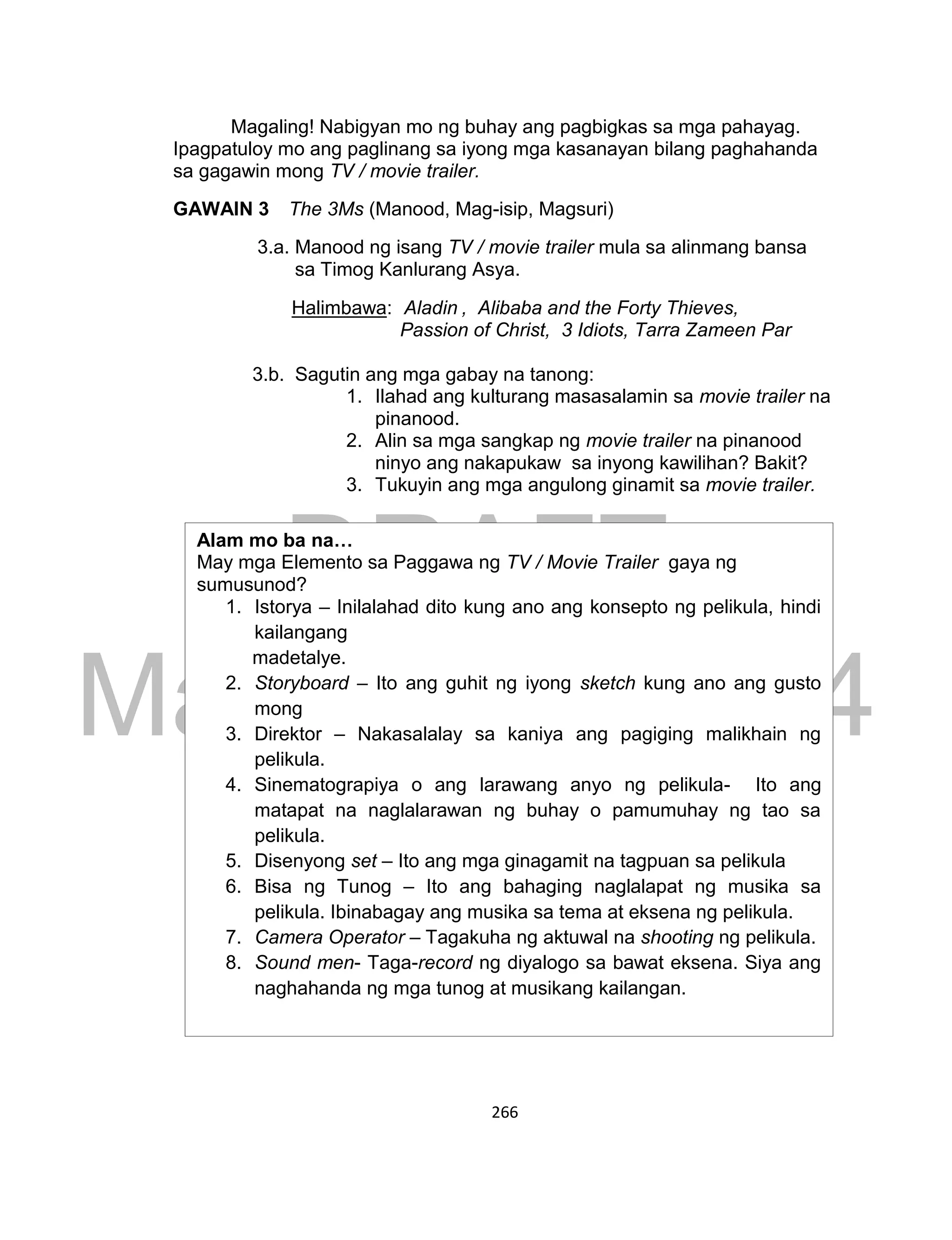 DRAFT
March 24, 2014
266
Magaling! Nabigyan mo ng buhay ang pagbigkas sa mga pahayag.
Ipagpatuloy mo ang paglinang sa iyong mga kasanayan bilang paghahanda
sa gagawin mong TV / movie trailer.
GAWAIN 3 The 3Ms (Manood, Mag-isip, Magsuri)
3.a. Manood ng isang TV / movie trailer mula sa alinmang bansa
sa Timog Kanlurang Asya.
Halimbawa: Aladin , Alibaba and the Forty Thieves,
Passion of Christ, 3 Idiots, Tarra Zameen Par
3.b. Sagutin ang mga gabay na tanong:
1. Ilahad ang kulturang masasalamin sa movie trailer na
pinanood.
2. Alin sa mga sangkap ng movie trailer na pinanood
ninyo ang nakapukaw sa inyong kawilihan? Bakit?
3. Tukuyin ang mga angulong ginamit sa movie trailer.
Alam mo ba na…
May mga Elemento sa Paggawa ng TV / Movie Trailer gaya ng
sumusunod?
1. Istorya – Inilalahad dito kung ano ang konsepto ng pelikula, hindi
kailangang
madetalye.
2. Storyboard – Ito ang guhit ng iyong sketch kung ano ang gusto
mong
3. Direktor – Nakasalalay sa kaniya ang pagiging malikhain ng
pelikula.
4. Sinematograpiya o ang larawang anyo ng pelikula- Ito ang
matapat na naglalarawan ng buhay o pamumuhay ng tao sa
pelikula.
5. Disenyong set – Ito ang mga ginagamit na tagpuan sa pelikula
6. Bisa ng Tunog – Ito ang bahaging naglalapat ng musika sa
pelikula. Ibinabagay ang musika sa tema at eksena ng pelikula.
7. Camera Operator – Tagakuha ng aktuwal na shooting ng pelikula.
8. Sound men- Taga-record ng diyalogo sa bawat eksena. Siya ang
naghahanda ng mga tunog at musikang kailangan.
 