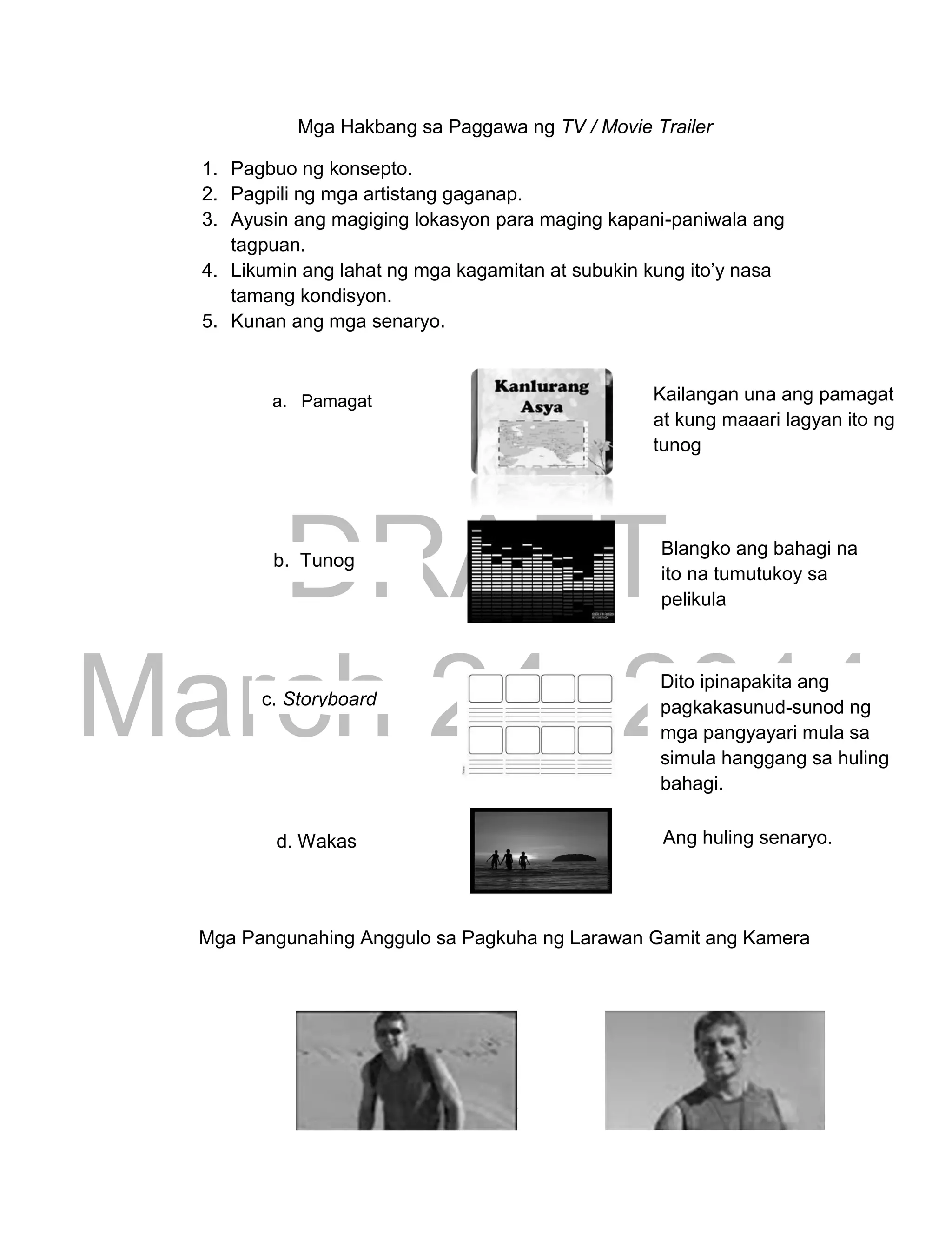 DRAFT
March 24, 2014
267
Mga Hakbang sa Paggawa ng TV / Movie Trailer
1. Pagbuo ng konsepto.
2. Pagpili ng mga artistang gaganap.
3. Ayusin ang magiging lokasyon para maging kapani-paniwala ang
tagpuan.
4. Likumin ang lahat ng mga kagamitan at subukin kung ito’y nasa
tamang kondisyon.
5. Kunan ang mga senaryo.
Mga Pangunahing Anggulo sa Pagkuha ng Larawan Gamit ang Kamera
a. Pamagat Kailangan una ang pamagat
at kung maaari lagyan ito ng
tunog
b. Tunog
Blangko ang bahagi na
ito na tumutukoy sa
pelikula
c. Storyboard
Dito ipinapakita ang
pagkakasunud-sunod ng
mga pangyayari mula sa
simula hanggang sa huling
bahagi.
d. Wakas Ang huling senaryo.
 
