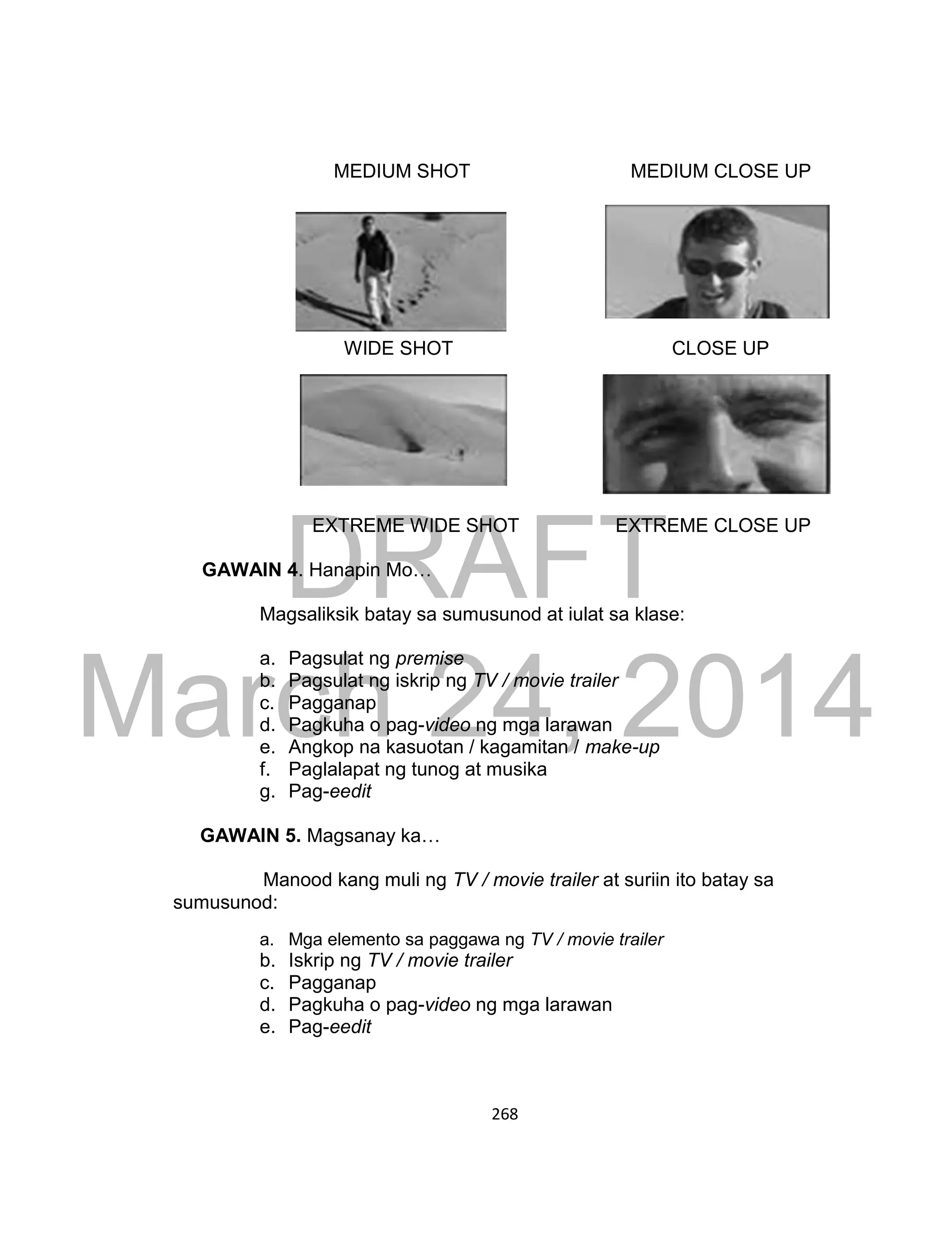 DRAFT
March 24, 2014
268
MEDIUM SHOT MEDIUM CLOSE UP
WIDE SHOT CLOSE UP
EXTREME WIDE SHOT EXTREME CLOSE UP
GAWAIN 4. Hanapin Mo…
Magsaliksik batay sa sumusunod at iulat sa klase:
a. Pagsulat ng premise
b. Pagsulat ng iskrip ng TV / movie trailer
c. Pagganap
d. Pagkuha o pag-video ng mga larawan
e. Angkop na kasuotan / kagamitan / make-up
f. Paglalapat ng tunog at musika
g. Pag-eedit
GAWAIN 5. Magsanay ka…
Manood kang muli ng TV / movie trailer at suriin ito batay sa
sumusunod:
a. Mga elemento sa paggawa ng TV / movie trailer
b. Iskrip ng TV / movie trailer
c. Pagganap
d. Pagkuha o pag-video ng mga larawan
e. Pag-eedit
 