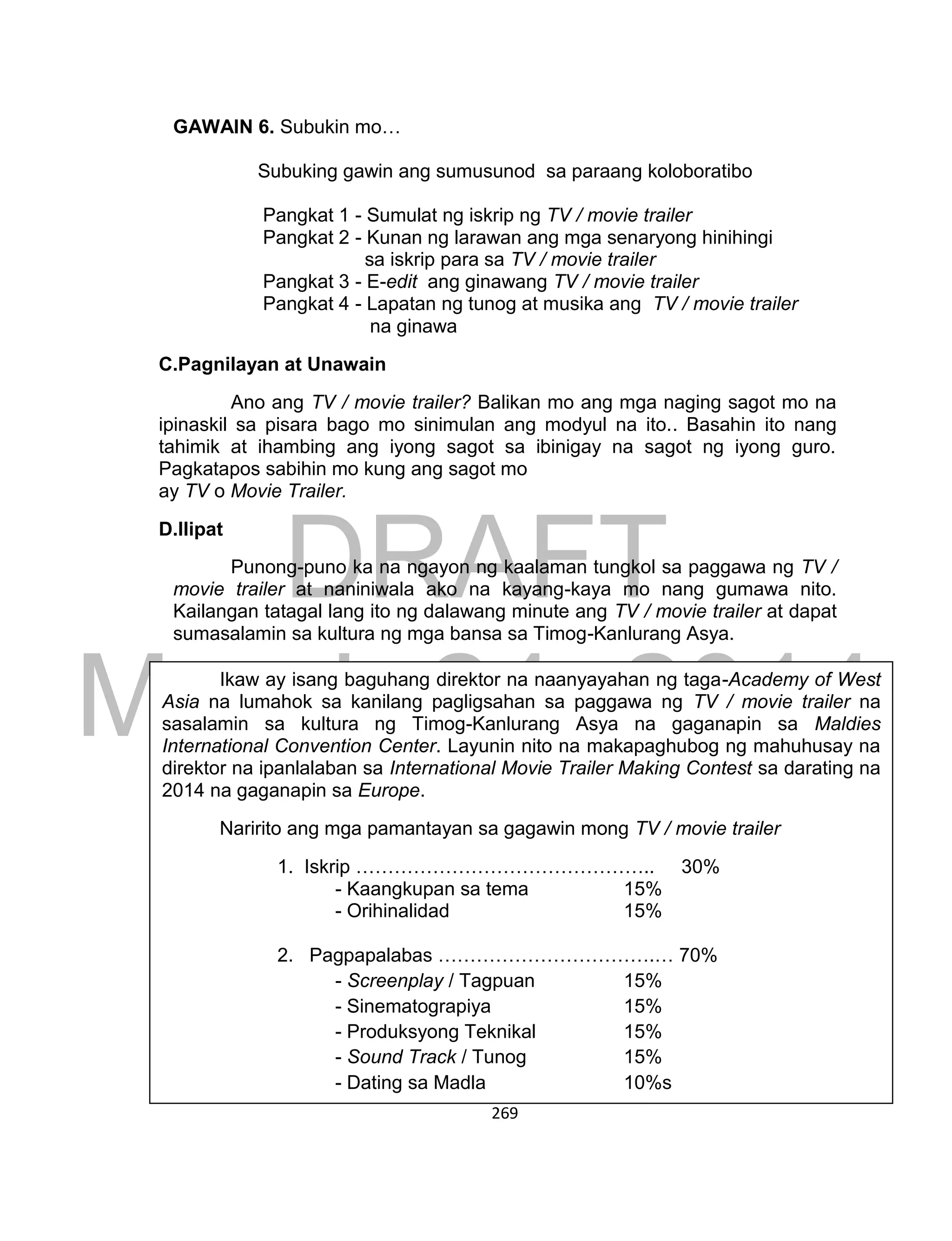 DRAFT
March 24, 2014
269
GAWAIN 6. Subukin mo…
Subuking gawin ang sumusunod sa paraang koloboratibo
Pangkat 1 - Sumulat ng iskrip ng TV / movie trailer
Pangkat 2 - Kunan ng larawan ang mga senaryong hinihingi
sa iskrip para sa TV / movie trailer
Pangkat 3 - E-edit ang ginawang TV / movie trailer
Pangkat 4 - Lapatan ng tunog at musika ang TV / movie trailer
na ginawa
C.Pagnilayan at Unawain
Ano ang TV / movie trailer? Balikan mo ang mga naging sagot mo na
ipinaskil sa pisara bago mo sinimulan ang modyul na ito.. Basahin ito nang
tahimik at ihambing ang iyong sagot sa ibinigay na sagot ng iyong guro.
Pagkatapos sabihin mo kung ang sagot mo
ay TV o Movie Trailer.
D.Ilipat
Punong-puno ka na ngayon ng kaalaman tungkol sa paggawa ng TV /
movie trailer at naniniwala ako na kayang-kaya mo nang gumawa nito.
Kailangan tatagal lang ito ng dalawang minute ang TV / movie trailer at dapat
sumasalamin sa kultura ng mga bansa sa Timog-Kanlurang Asya.
Ikaw ay isang baguhang direktor na naanyayahan ng taga-Academy of West
Asia na lumahok sa kanilang pagligsahan sa paggawa ng TV / movie trailer na
sasalamin sa kultura ng Timog-Kanlurang Asya na gaganapin sa Maldies
International Convention Center. Layunin nito na makapaghubog ng mahuhusay na
direktor na ipanlalaban sa International Movie Trailer Making Contest sa darating na
2014 na gaganapin sa Europe.
Naririto ang mga pamantayan sa gagawin mong TV / movie trailer
1. Iskrip ……………………………………….. 30%
- Kaangkupan sa tema 15%
- Orihinalidad 15%
2. Pagpapalabas …………………………….… 70%
- Screenplay / Tagpuan 15%
- Sinematograpiya 15%
- Produksyong Teknikal 15%
- Sound Track / Tunog 15%
- Dating sa Madla 10%s
Kabuuan 100%
 